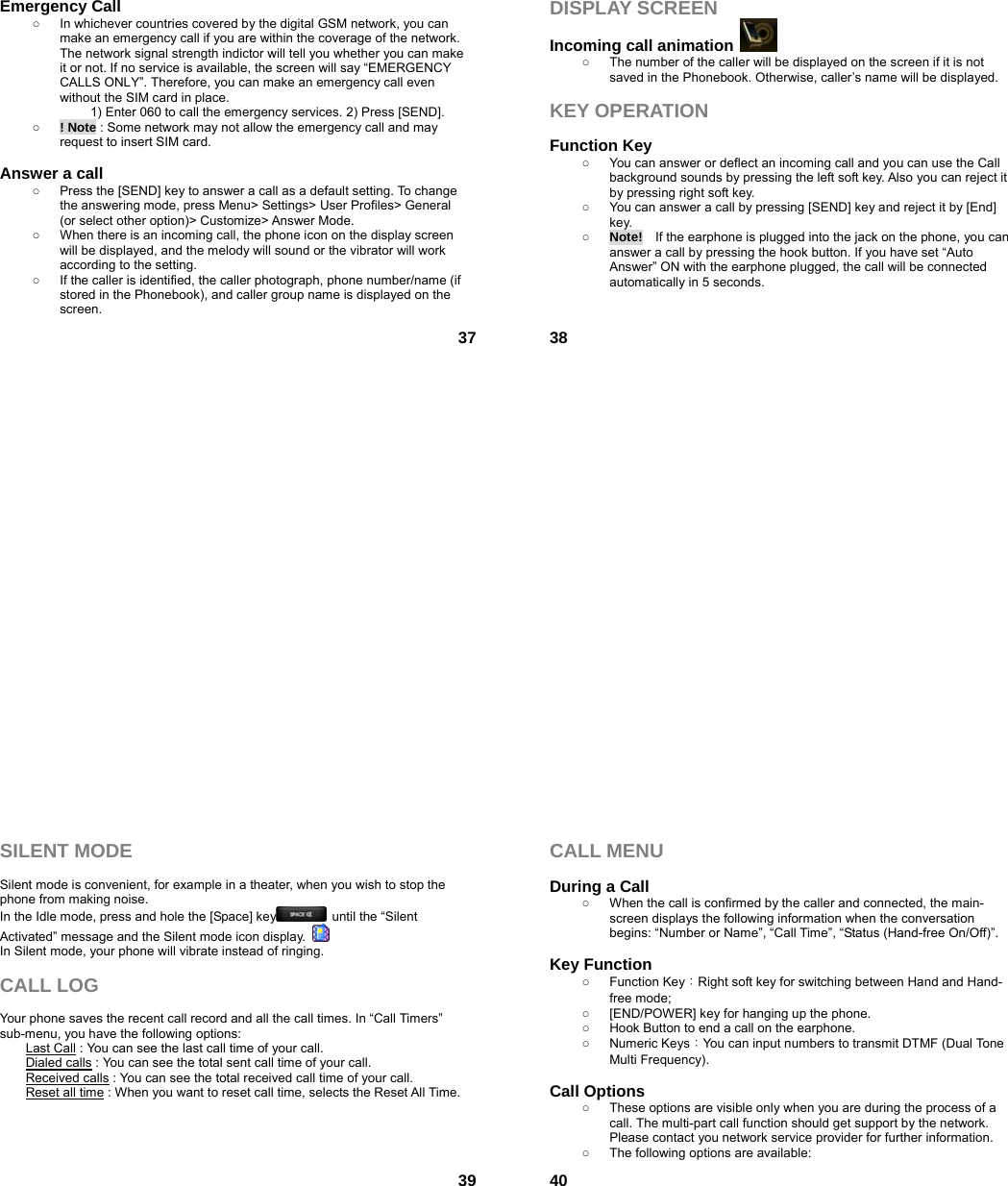  37Emergency Call ○  In whichever countries covered by the digital GSM network, you can make an emergency call if you are within the coverage of the network. The network signal strength indictor will tell you whether you can make it or not. If no service is available, the screen will say “EMERGENCY CALLS ONLY”. Therefore, you can make an emergency call even without the SIM card in place.   1) Enter 060 to call the emergency services. 2) Press [SEND]. ○ ! Note : Some network may not allow the emergency call and may request to insert SIM card.  Answer a call ○  Press the [SEND] key to answer a call as a default setting. To change the answering mode, press Menu&gt; Settings&gt; User Profiles&gt; General (or select other option)&gt; Customize&gt; Answer Mode. ○  When there is an incoming call, the phone icon on the display screen will be displayed, and the melody will sound or the vibrator will work according to the setting. ○  If the caller is identified, the caller photograph, phone number/name (if stored in the Phonebook), and caller group name is displayed on the screen.  38DISPLAY SCREEN Incoming call animation   ○  The number of the caller will be displayed on the screen if it is not saved in the Phonebook. Otherwise, caller’s name will be displayed.  KEY OPERATION  Function Key   ○  You can answer or deflect an incoming call and you can use the Call background sounds by pressing the left soft key. Also you can reject it by pressing right soft key. ○  You can answer a call by pressing [SEND] key and reject it by [End] key.  ○ Note!    If the earphone is plugged into the jack on the phone, you can answer a call by pressing the hook button. If you have set “Auto Answer” ON with the earphone plugged, the call will be connected automatically in 5 seconds.    39SILENT MODE  Silent mode is convenient, for example in a theater, when you wish to stop the phone from making noise.   In the Idle mode, press and hole the [Space] key   until the “Silent Activated” message and the Silent mode icon display.   In Silent mode, your phone will vibrate instead of ringing.  CALL LOG  Your phone saves the recent call record and all the call times. In “Call Timers” sub-menu, you have the following options:   Last Call : You can see the last call time of your call. Dialed calls : You can see the total sent call time of your call. Received calls : You can see the total received call time of your call. Reset all time : When you want to reset call time, selects the Reset All Time.   40CALL MENU  During a Call ○  When the call is confirmed by the caller and connected, the main-screen displays the following information when the conversation begins: “Number or Name”, “Call Time”, “Status (Hand-free On/Off)”.  Key Function ○ Function Key：Right soft key for switching between Hand and Hand-free mode;   ○  [END/POWER] key for hanging up the phone. ○  Hook Button to end a call on the earphone. ○ Numeric Keys：You can input numbers to transmit DTMF (Dual Tone Multi Frequency).  Call Options ○  These options are visible only when you are during the process of a call. The multi-part call function should get support by the network. Please contact you network service provider for further information. ○  The following options are available: 