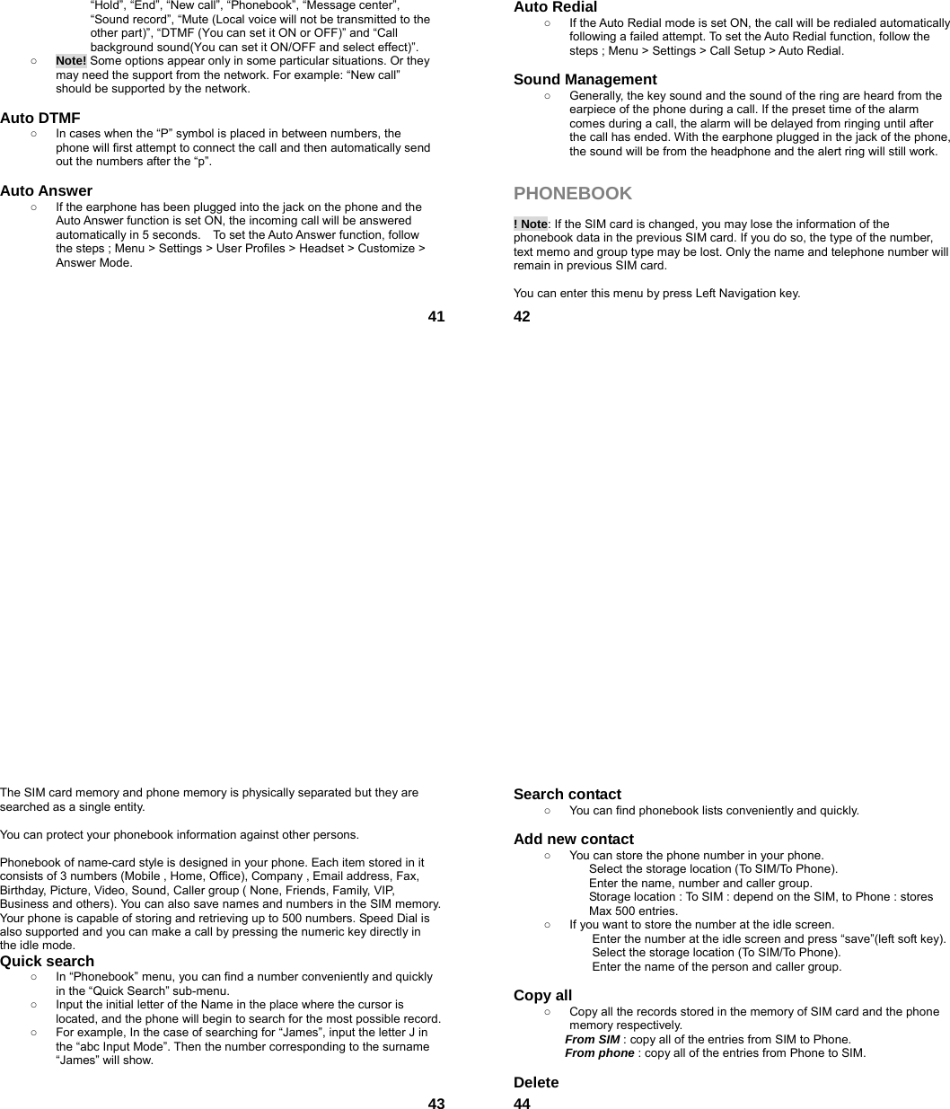  41“Hold”, “End”, “New call”, “Phonebook”, “Message center”, “Sound record”, “Mute (Local voice will not be transmitted to the other part)”, “DTMF (You can set it ON or OFF)” and “Call background sound(You can set it ON/OFF and select effect)”. ○ Note! Some options appear only in some particular situations. Or they may need the support from the network. For example: “New call” should be supported by the network.  Auto DTMF ○  In cases when the “P” symbol is placed in between numbers, the phone will first attempt to connect the call and then automatically send out the numbers after the “p”.  Auto Answer ○  If the earphone has been plugged into the jack on the phone and the Auto Answer function is set ON, the incoming call will be answered automatically in 5 seconds.    To set the Auto Answer function, follow the steps ; Menu &gt; Settings &gt; User Profiles &gt; Headset &gt; Customize &gt; Answer Mode.    42Auto Redial ○  If the Auto Redial mode is set ON, the call will be redialed automatically following a failed attempt. To set the Auto Redial function, follow the steps ; Menu &gt; Settings &gt; Call Setup &gt; Auto Redial.  Sound Management ○  Generally, the key sound and the sound of the ring are heard from the earpiece of the phone during a call. If the preset time of the alarm comes during a call, the alarm will be delayed from ringing until after the call has ended. With the earphone plugged in the jack of the phone, the sound will be from the headphone and the alert ring will still work.  PHONEBOOK   ! Note: If the SIM card is changed, you may lose the information of the phonebook data in the previous SIM card. If you do so, the type of the number, text memo and group type may be lost. Only the name and telephone number will remain in previous SIM card.  You can enter this menu by press Left Navigation key.  43The SIM card memory and phone memory is physically separated but they are searched as a single entity.  You can protect your phonebook information against other persons.  Phonebook of name-card style is designed in your phone. Each item stored in it consists of 3 numbers (Mobile , Home, Office), Company , Email address, Fax,       Birthday, Picture, Video, Sound, Caller group ( None, Friends, Family, VIP, Business and others). You can also save names and numbers in the SIM memory. Your phone is capable of storing and retrieving up to 500 numbers. Speed Dial is also supported and you can make a call by pressing the numeric key directly in the idle mode. Quick search   ○  In “Phonebook” menu, you can find a number conveniently and quickly in the “Quick Search” sub-menu. ○  Input the initial letter of the Name in the place where the cursor is located, and the phone will begin to search for the most possible record.   ○  For example, In the case of searching for “James”, input the letter J in the “abc Input Mode”. Then the number corresponding to the surname “James” will show.   44Search contact   ○  You can find phonebook lists conveniently and quickly.  Add new contact   ○  You can store the phone number in your phone. Select the storage location (To SIM/To Phone). Enter the name, number and caller group. Storage location : To SIM : depend on the SIM, to Phone : stores Max 500 entries. ○  If you want to store the number at the idle screen. Enter the number at the idle screen and press “save”(left soft key). Select the storage location (To SIM/To Phone). Enter the name of the person and caller group.  Copy all   ○  Copy all the records stored in the memory of SIM card and the phone memory respectively.   From SIM : copy all of the entries from SIM to Phone. From phone : copy all of the entries from Phone to SIM.  Delete  