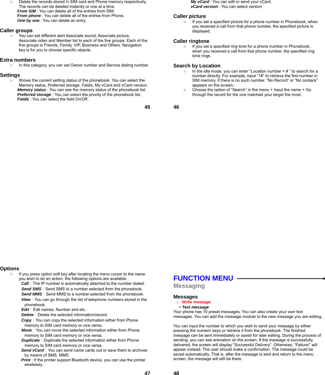  45○  Delete the records stored in SIM card and Phone memory respectively. The records can be deleted instantly or one at a time. From SIM : You can delete all of the entries from SIM. From phone : You can delete all of the entries from Phone. One by one : You can delete an entry.  Caller groups   ○  You can set different alert Associate sound, Associate picture, Associate video and Member list to each of the five groups. Each of the five groups is Friends, Family, VIP, Business and Others. Navigation key is for you to choose specific objects.  Extra numbers   ○  In this category, you can set Owner number and Service dialing number.  Settings  ○  Shows the current setting status of the phonebook. You can select the Memory status, Preferred storage, Fields, My vCard and vCard version. Memory status : You can see the memory status of the phonebook list.   Preferred storage : You can select the priority of the phonebook list. Fields : You can select the field On/Off.  46My vCard : You can edit or send your vCard. vCard version : You can select version  Caller picture   ○  If you set a specified picture for a phone number in Phonebook, when you received a call from that phone number, the specified picture is displayed.  Caller ringtone   ○  If you set a specified ring tone for a phone number in Phonebook, when you received a call from that phone number, the specified ring tone rings.  Search by Location   ○  In the idle mode, you can enter “Location number + # ” to search for a number directly. For example, input “1#” to retrieve the first number in SIM memory. If there is no such number, “No Record” or “No contack” appears on the screen. ○  Choose the option of “Search” in the menu + Input the name + Go through the record for the one matched your target the most.   47Options ○  If you press option soft key after locating the menu cursor to the name you wish to do an action, the following options are available.     Call：The IP number is automatically attached to the number dialed.     Send SMS：Send SMS to a number selected from the phonebook.     Send MMS：Send MMS to a number selected from the phonebook.     View：You can go through the list of telephone numbers stored in the phonebook.   Edit：Edit names, Number and etc.   Delete：Delete the selected information/record.   Copy：You can copy the selected information either from Phone memory to SIM card memory or vice versa.   Move：You can move the selected information either from Phone memory to SIM card memory or vice versa.     Duplicate：Duplicate the selected information either from Phone memory to SIM card memory or vice versa.     Send vCard：You can send name cards out or save them to archives by means of SMS, MMS.   Print : If the printer support Bluetooth device, you can use the printer wirelessly.   48 FUNCTION MENU Messaging  Messages  ○ Write message   ▪ Text message   Your phone has 10 preset messages. You can also create your own text messages. You can add the message module to the new message you are editing.  You can input the number to which you wish to send your message by either pressing the numeric keys or retrieve it from the phonebook. The finished message can be sent immediately or saved for later editing. During the process of sending, you can see animation on the screen. If the message is successfully delivered, the screen will display “Successful Delivery”. Otherwise, “Failure!” will appear instead. The user should make a confirmation. The message could be saved automatically. That is, after the message is sent and return to the menu screen, the message will still be there.  