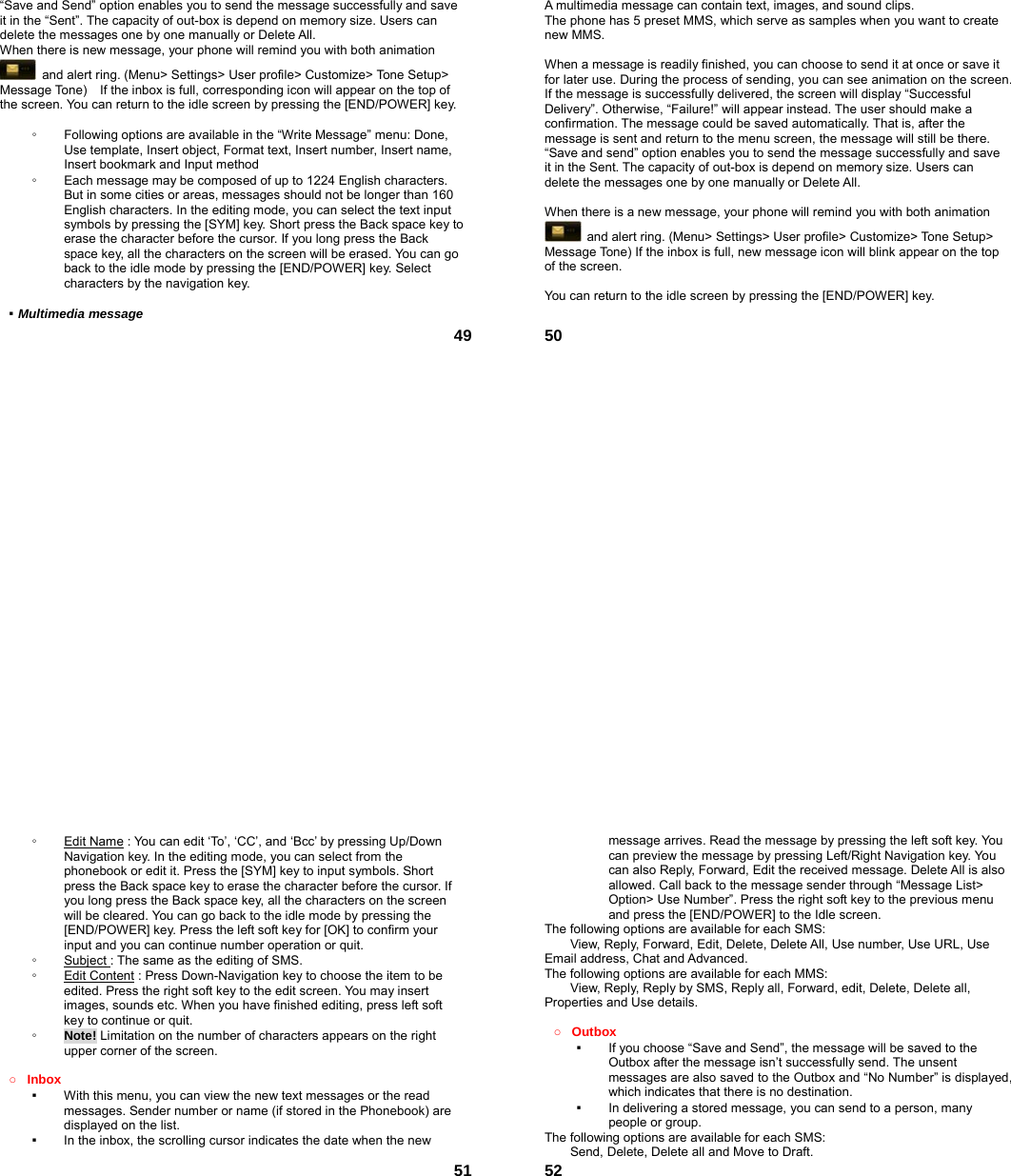  49“Save and Send” option enables you to send the message successfully and save it in the “Sent”. The capacity of out-box is depend on memory size. Users can delete the messages one by one manually or Delete All. When there is new message, your phone will remind you with both animation   and alert ring. (Menu&gt; Settings&gt; User profile&gt; Customize&gt; Tone Setup&gt; Message Tone)    If the inbox is full, corresponding icon will appear on the top of the screen. You can return to the idle screen by pressing the [END/POWER] key.  ◦  Following options are available in the “Write Message” menu: Done, Use template, Insert object, Format text, Insert number, Insert name, Insert bookmark and Input method ◦  Each message may be composed of up to 1224 English characters. But in some cities or areas, messages should not be longer than 160 English characters. In the editing mode, you can select the text input symbols by pressing the [SYM] key. Short press the Back space key to erase the character before the cursor. If you long press the Back space key, all the characters on the screen will be erased. You can go back to the idle mode by pressing the [END/POWER] key. Select characters by the navigation key.  ▪ Multimedia message  50A multimedia message can contain text, images, and sound clips. The phone has 5 preset MMS, which serve as samples when you want to create new MMS.  When a message is readily finished, you can choose to send it at once or save it for later use. During the process of sending, you can see animation on the screen. If the message is successfully delivered, the screen will display “Successful Delivery”. Otherwise, “Failure!” will appear instead. The user should make a confirmation. The message could be saved automatically. That is, after the message is sent and return to the menu screen, the message will still be there. “Save and send” option enables you to send the message successfully and save it in the Sent. The capacity of out-box is depend on memory size. Users can delete the messages one by one manually or Delete All.    When there is a new message, your phone will remind you with both animation   and alert ring. (Menu&gt; Settings&gt; User profile&gt; Customize&gt; Tone Setup&gt; Message Tone) If the inbox is full, new message icon will blink appear on the top of the screen.  You can return to the idle screen by pressing the [END/POWER] key.   51◦  Edit Name : You can edit ‘To’, ‘CC’, and ‘Bcc’ by pressing Up/Down Navigation key. In the editing mode, you can select from the phonebook or edit it. Press the [SYM] key to input symbols. Short press the Back space key to erase the character before the cursor. If you long press the Back space key, all the characters on the screen will be cleared. You can go back to the idle mode by pressing the [END/POWER] key. Press the left soft key for [OK] to confirm your input and you can continue number operation or quit. ◦  Subject : The same as the editing of SMS. ◦  Edit Content : Press Down-Navigation key to choose the item to be edited. Press the right soft key to the edit screen. You may insert images, sounds etc. When you have finished editing, press left soft key to continue or quit.     ◦  Note! Limitation on the number of characters appears on the right upper corner of the screen.  ○ Inbox ▪  With this menu, you can view the new text messages or the read messages. Sender number or name (if stored in the Phonebook) are displayed on the list. ▪  In the inbox, the scrolling cursor indicates the date when the new  52message arrives. Read the message by pressing the left soft key. You can preview the message by pressing Left/Right Navigation key. You can also Reply, Forward, Edit the received message. Delete All is also allowed. Call back to the message sender through “Message List&gt; Option&gt; Use Number”. Press the right soft key to the previous menu and press the [END/POWER] to the Idle screen. The following options are available for each SMS: View, Reply, Forward, Edit, Delete, Delete All, Use number, Use URL, Use Email address, Chat and Advanced.  The following options are available for each MMS:         View, Reply, Reply by SMS, Reply all, Forward, edit, Delete, Delete all, Properties and Use details.  ○ Outbox  ▪  If you choose “Save and Send”, the message will be saved to the Outbox after the message isn’t successfully send. The unsent messages are also saved to the Outbox and “No Number” is displayed, which indicates that there is no destination.   ▪  In delivering a stored message, you can send to a person, many people or group. The following options are available for each SMS: Send, Delete, Delete all and Move to Draft. 