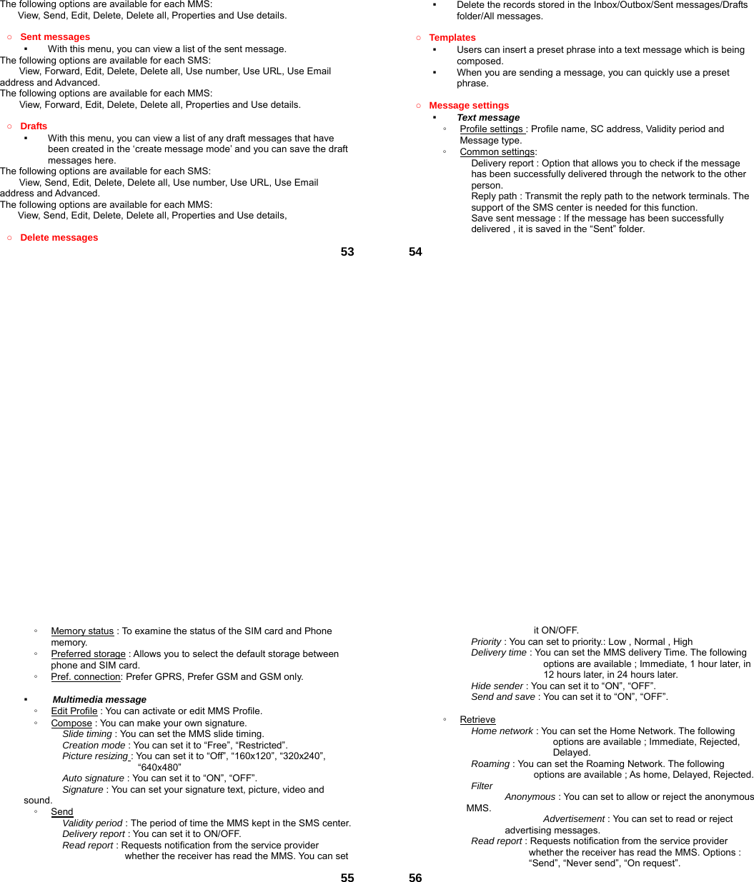  53The following options are available for each MMS: View, Send, Edit, Delete, Delete all, Properties and Use details.  ○ Sent messages ▪  With this menu, you can view a list of the sent message.   The following options are available for each SMS: View, Forward, Edit, Delete, Delete all, Use number, Use URL, Use Email address and Advanced.  The following options are available for each MMS:         View, Forward, Edit, Delete, Delete all, Properties and Use details.  ○ Drafts  ▪  With this menu, you can view a list of any draft messages that have been created in the ‘create message mode’ and you can save the draft messages here. The following options are available for each SMS: View, Send, Edit, Delete, Delete all, Use number, Use URL, Use Email address and Advanced. The following options are available for each MMS: View, Send, Edit, Delete, Delete all, Properties and Use details,  ○ Delete messages    54▪  Delete the records stored in the Inbox/Outbox/Sent messages/Drafts folder/All messages.    ○ Templates  ▪  Users can insert a preset phrase into a text message which is being composed. ▪  When you are sending a message, you can quickly use a preset phrase.   ○ Message settings   ▪  Text message ◦  Profile settings : Profile name, SC address, Validity period and Message type. ◦  Common settings: Delivery report : Option that allows you to check if the message has been successfully delivered through the network to the other person. Reply path : Transmit the reply path to the network terminals. The support of the SMS center is needed for this function. Save sent message : If the message has been successfully delivered , it is saved in the “Sent” folder.  55◦  Memory status : To examine the status of the SIM card and Phone memory.  ◦  Preferred storage : Allows you to select the default storage between phone and SIM card. ◦  Pref. connection: Prefer GPRS, Prefer GSM and GSM only.  ▪   Multimedia message ◦  Edit Profile : You can activate or edit MMS Profile. ◦  Compose : You can make your own signature. Slide timing : You can set the MMS slide timing. Creation mode : You can set it to “Free”, “Restricted”. Picture resizing : You can set it to “Off”, “160x120”, “320x240”, “640x480” Auto signature : You can set it to “ON”, “OFF”. Signature : You can set your signature text, picture, video and sound. ◦  Send Validity period : The period of time the MMS kept in the SMS center. Delivery report : You can set it to ON/OFF. Read report : Requests notification from the service provider whether the receiver has read the MMS. You can set  56it ON/OFF. Priority : You can set to priority.: Low , Normal , High Delivery time : You can set the MMS delivery Time. The following options are available ; Immediate, 1 hour later, in 12 hours later, in 24 hours later. Hide sender : You can set it to “ON”, “OFF”. Send and save : You can set it to “ON”, “OFF”.  ◦  Retrieve Home network : You can set the Home Network. The following options are available ; Immediate, Rejected, Delayed. Roaming : You can set the Roaming Network. The following options are available ; As home, Delayed, Rejected. Filter  Anonymous : You can set to allow or reject the anonymous MMS.  Advertisement : You can set to read or reject advertising messages. Read report : Requests notification from the service provider whether the receiver has read the MMS. Options : “Send”, “Never send”, “On request”. 