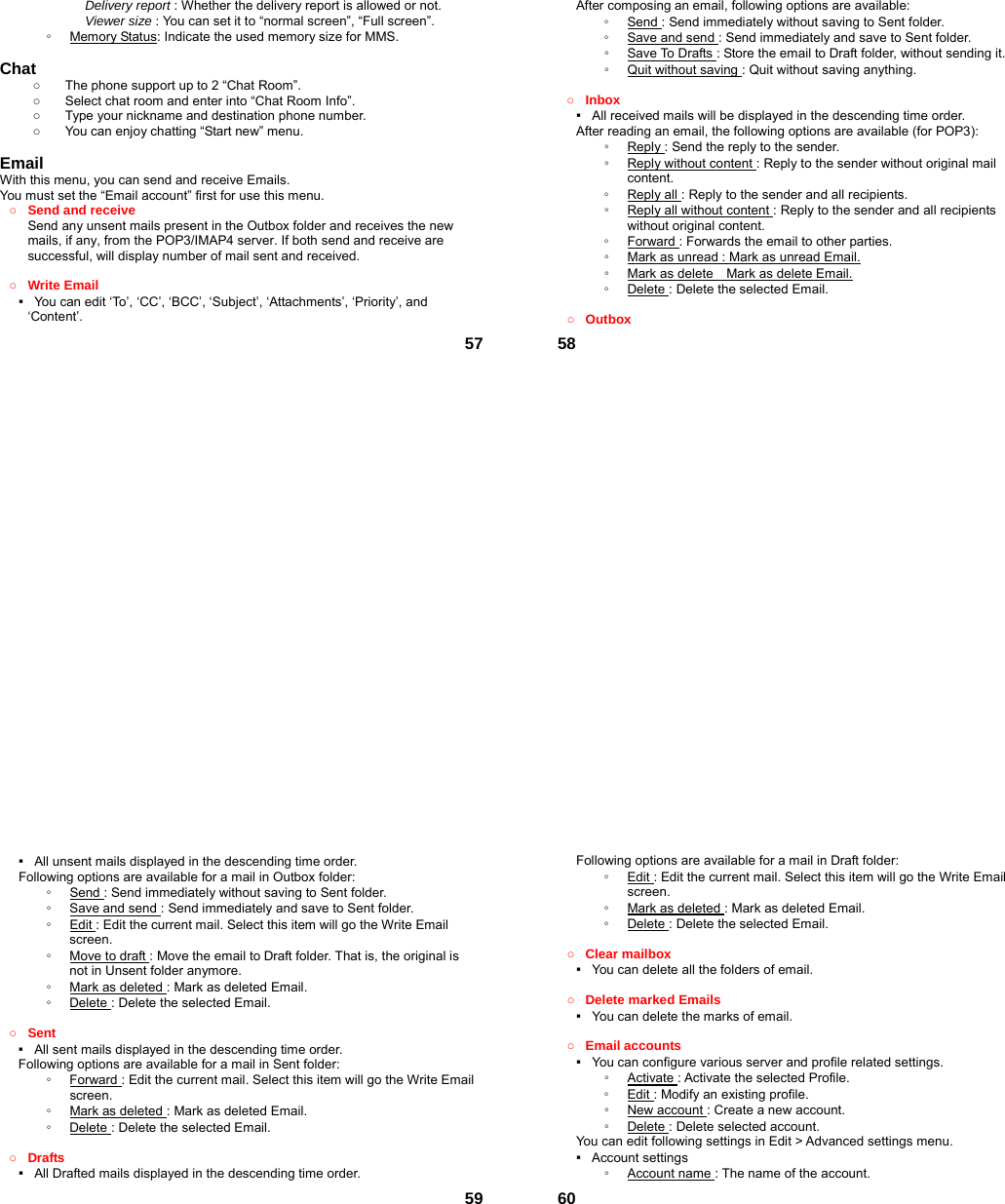  57Delivery report : Whether the delivery report is allowed or not. Viewer size : You can set it to “normal screen”, “Full screen”. ◦  Memory Status: Indicate the used memory size for MMS.  Chat   ○  The phone support up to 2 “Chat Room”. ○  Select chat room and enter into “Chat Room Info”. ○  Type your nickname and destination phone number. ○  You can enjoy chatting “Start new” menu.  Email With this menu, you can send and receive Emails. You must set the “Email account” first for use this menu. ○ Send and receive   Send any unsent mails present in the Outbox folder and receives the new mails, if any, from the POP3/IMAP4 server. If both send and receive are successful, will display number of mail sent and received.    ○ Write Email ▪   You can edit ‘To’, ‘CC’, ‘BCC’, ‘Subject’, ‘Attachments’, ‘Priority’, and ‘Content’.  58After composing an email, following options are available: ◦  Send : Send immediately without saving to Sent folder. ◦  Save and send : Send immediately and save to Sent folder. ◦  Save To Drafts : Store the email to Draft folder, without sending it. ◦  Quit without saving : Quit without saving anything.  ○ Inbox ▪   All received mails will be displayed in the descending time order.     After reading an email, the following options are available (for POP3): ◦  Reply : Send the reply to the sender. ◦  Reply without content : Reply to the sender without original mail content. ◦  Reply all : Reply to the sender and all recipients. ◦  Reply all without content : Reply to the sender and all recipients without original content. ◦  Forward : Forwards the email to other parties. ◦  Mark as unread : Mark as unread Email. ◦  Mark as delete    Mark as delete Email. ◦  Delete : Delete the selected Email.  ○ Outbox  59▪   All unsent mails displayed in the descending time order.     Following options are available for a mail in Outbox folder: ◦  Send : Send immediately without saving to Sent folder. ◦  Save and send : Send immediately and save to Sent folder. ◦  Edit : Edit the current mail. Select this item will go the Write Email screen. ◦  Move to draft : Move the email to Draft folder. That is, the original is not in Unsent folder anymore. ◦  Mark as deleted : Mark as deleted Email. ◦  Delete : Delete the selected Email.  ○ Sent ▪   All sent mails displayed in the descending time order.     Following options are available for a mail in Sent folder: ◦  Forward : Edit the current mail. Select this item will go the Write Email screen. ◦  Mark as deleted : Mark as deleted Email. ◦  Delete : Delete the selected Email.  ○ Drafts ▪   All Drafted mails displayed in the descending time order.      60Following options are available for a mail in Draft folder:   ◦  Edit : Edit the current mail. Select this item will go the Write Email screen. ◦  Mark as deleted : Mark as deleted Email. ◦  Delete : Delete the selected Email.  ○ Clear mailbox ▪   You can delete all the folders of email.  ○ Delete marked Emails ▪   You can delete the marks of email.  ○ Email accounts ▪   You can configure various server and profile related settings. ◦  Activate : Activate the selected Profile. ◦  Edit : Modify an existing profile. ◦  New account : Create a new account. ◦  Delete : Delete selected account. You can edit following settings in Edit &gt; Advanced settings menu. ▪  Account settings ◦  Account name : The name of the account. 