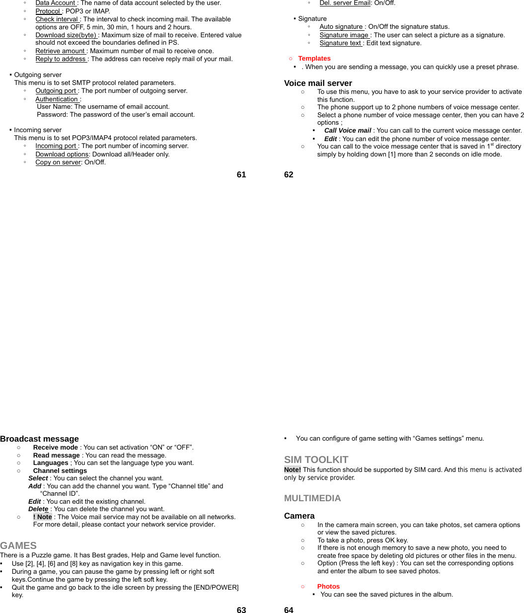 61◦  Data Account : The name of data account selected by the user. ◦  Protocol : POP3 or IMAP. ◦  Check interval : The interval to check incoming mail. The available options are OFF, 5 min, 30 min, 1 hours and 2 hours. ◦  Download size(byte) : Maximum size of mail to receive. Entered value should not exceed the boundaries defined in PS. ◦  Retrieve amount : Maximum number of mail to receive once. ◦  Reply to address : The address can receive reply mail of your mail.  ▪ Outgoing server This menu is to set SMTP protocol related parameters. ◦  Outgoing port : The port number of outgoing server. ◦  Authentication : User Name: The username of email account. Password: The password of the user’s email account.  ▪ Incoming server This menu is to set POP3/IMAP4 protocol related parameters. ◦  Incoming port : The port number of incoming server. ◦  Download options: Download all/Header only. ◦  Copy on server: On/Off.  62◦  Del. server Email: On/Off.  ▪ Signature ◦  Auto signature : On/Off the signature status. ◦  Signature image : The user can select a picture as a signature. ◦  Signature text : Edit text signature.  ○ Templates ▪   . When you are sending a message, you can quickly use a preset phrase.  Voice mail server   ○  To use this menu, you have to ask to your service provider to activate this function. ○  The phone support up to 2 phone numbers of voice message center. ○  Select a phone number of voice message center, then you can have 2 options ; ▪  Call Voice mail : You can call to the current voice message center. ▪  Edit : You can edit the phone number of voice message center. ○  You can call to the voice message center that is saved in 1st directory simply by holding down [1] more than 2 seconds on idle mode.   63Broadcast message   ○ Receive mode : You can set activation “ON” or “OFF”. ○ Read message : You can read the message. ○ Languages ; You can set the language type you want. ○ Channel settings Select : You can select the channel you want. Add : You can add the channel you want. Type “Channel title” and “Channel ID”. Edit : You can edit the existing channel. Delete : You can delete the channel you want. ○ ! Note : The Voice mail service may not be available on all networks. For more detail, please contact your network service provider.  GAMES There is a Puzzle game. It has Best grades, Help and Game level function. ▪  Use [2], [4], [6] and [8] key as navigation key in this game. ▪  During a game, you can pause the game by pressing left or right soft keys.Continue the game by pressing the left soft key. ▪  Quit the game and go back to the idle screen by pressing the [END/POWER] key.  64▪  You can configure of game setting with “Games settings” menu.  SIM TOOLKIT Note! This function should be supported by SIM card. And this menu is activated only by service provider.  MULTIMEDIA   Camera  ○  In the camera main screen, you can take photos, set camera options or view the saved pictures. ○  To take a photo, press OK key. ○  If there is not enough memory to save a new photo, you need to create free space by deleting old pictures or other files in the menu. ○  Option (Press the left key) : You can set the corresponding options and enter the album to see saved photos.  ○ Photos  ▪   You can see the saved pictures in the album. 