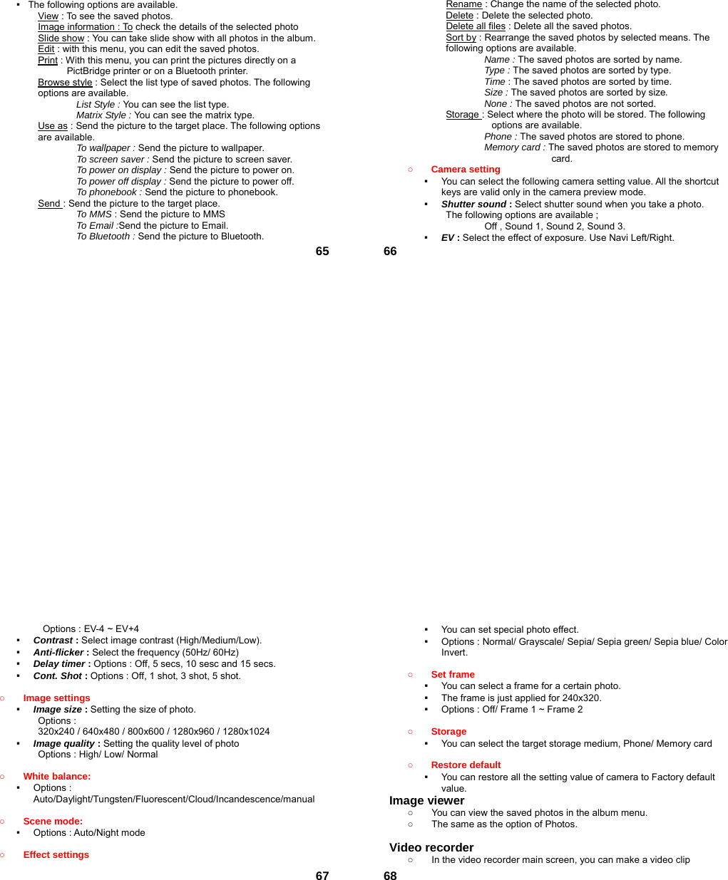  65▪   The following options are available. View : To see the saved photos. Image information : To check the details of the selected photo Slide show : You can take slide show with all photos in the album. Edit : with this menu, you can edit the saved photos. Print : With this menu, you can print the pictures directly on a PictBridge printer or on a Bluetooth printer. Browse style : Select the list type of saved photos. The following options are available.   List Style : You can see the list type. Matrix Style : You can see the matrix type. Use as : Send the picture to the target place. The following options are available. To wallpaper : Send the picture to wallpaper. To screen saver : Send the picture to screen saver. To power on display : Send the picture to power on. To power off display : Send the picture to power off. To phonebook : Send the picture to phonebook. Send : Send the picture to the target place.   To MMS : Send the picture to MMS To Email :Send the picture to Email. To Bluetooth : Send the picture to Bluetooth.  66Rename : Change the name of the selected photo. Delete : Delete the selected photo. Delete all files : Delete all the saved photos. Sort by : Rearrange the saved photos by selected means. The following options are available. Name : The saved photos are sorted by name. Type : The saved photos are sorted by type. Time : The saved photos are sorted by time. Size : The saved photos are sorted by size. None : The saved photos are not sorted. Storage : Select where the photo will be stored. The following options are available.   Phone : The saved photos are stored to phone. Memory card : The saved photos are stored to memory card. ○ Camera setting   ▪  You can select the following camera setting value. All the shortcut keys are valid only in the camera preview mode. ▪  Shutter sound : Select shutter sound when you take a photo. The following options are available ;         Off , Sound 1, Sound 2, Sound 3. ▪  EV : Select the effect of exposure. Use Navi Left/Right.  67Options : EV-4 ~ EV+4 ▪  Contrast : Select image contrast (High/Medium/Low). ▪  Anti-flicker : Select the frequency (50Hz/ 60Hz) ▪  Delay timer : Options : Off, 5 secs, 10 sesc and 15 secs. ▪  Cont. Shot : Options : Off, 1 shot, 3 shot, 5 shot.  ○ Image settings   ▪  Image size : Setting the size of photo. Options :   320x240 / 640x480 / 800x600 / 1280x960 / 1280x1024 ▪  Image quality : Setting the quality level of photo Options : High/ Low/ Normal  ○ White balance:   ▪  Options : Auto/Daylight/Tungsten/Fluorescent/Cloud/Incandescence/manual  ○ Scene mode:   ▪  Options : Auto/Night mode  ○ Effect settings    68▪  You can set special photo effect. ▪  Options : Normal/ Grayscale/ Sepia/ Sepia green/ Sepia blue/ Color Invert.  ○ Set frame   ▪  You can select a frame for a certain photo. ▪  The frame is just applied for 240x320. ▪  Options : Off/ Frame 1 ~ Frame 2  ○ Storage  ▪  You can select the target storage medium, Phone/ Memory card  ○ Restore default   ▪  You can restore all the setting value of camera to Factory default value. Image viewer   ○  You can view the saved photos in the album menu.   ○  The same as the option of Photos.  Video recorder   ○  In the video recorder main screen, you can make a video clip 