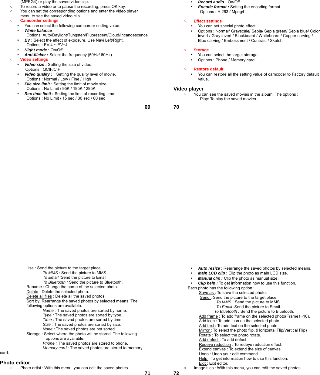  69(MPEG4) or play the saved video clip. ○  To record a video or to pause the recording, press OK key. ○  You can set the corresponding options and enter the video player menu to see the saved video clip. ○ Camcorder settings   ▪  You can select the following camcorder setting value. ▪  White balance Options: Auto/Daylight/Tungsten/Fluorescent/Cloud/Incandescence ▪  EV : Select the effect of exposure. Use Navi Left/Right. Options : EV-4 ~ EV+4 ▪  Night mode : On/Off ▪  Anti-flicker : Select the frequency (50Hz/ 60Hz) ○ Video settings   ▪  Video size : Setting the size of video.   Options : QCIF/CIF ▪  Video quality :   Setting the quality level of movie.   Options : Normal / Low / Fine / High ▪  File size limit : Setting the limit of movie size.   Options : No Limit / 95K / 195K / 295K   ▪  Rec time limit : Setting the limit of recording time. Options : No Limit / 15 sec / 30 sec / 60 sec  70▪  Record audio : On/Off ▪  Encode format : Setting the encoding format. Options : H.263 / Mpeg4  ○ Effect settings   ▪  You can set special photo effect. ▪  Options : Normal/ Grayscale/ Sepia/ Sepia green/ Sepia blue/ Color invert / Gray invert / Blackboard / Whiteboard / Copper carving / Blue carving / Embossment / Contrast / Sketch  ○ Storage  ▪  You can select the target storage. ▪  Options : Phone / Memory card  ○ Restore default   ▪  You can restore all the setting value of camcoder to Factory default value.   Video player   ○  You can see the saved movies in the album. The options : Play: To play the saved movies.  71Use : Send the picture to the target place.   To MMS : Send the picture to MMS To Email :Send the picture to Email. To Bluetooth : Send the picture to Bluetooth. Rename : Change the name of the selected photo. Delete : Delete the selected photo. Delete all files : Delete all the saved photos. Sort by: Rearrange the saved photos by selected means. The following options are available. Name : The saved photos are sorted by name. Type : The saved photos are sorted by type. Time : The saved photos are sorted by time. Size : The saved photos are sorted by size. None : The saved photos are not sorted. Storage : Select where the photo will be stored. The following options are available.   Phone : The saved photos are stored to phone. Memory card : The saved photos are stored to memory card.  Photo editor ○  Photo artist : With this menu, you can edit the saved photes.  72▪  Auto resize : Rearrange the saved photos by selected means. ▪  Main LCD clip : Clip the photo as main LCD size. ▪  Manual clip : Clip the photo as manual size. ▪  Clip help : To get information how to use this function. Each photo has the following option : Save as : To save the selected photo. Send : Send the picture to the target place.   To MMS : Send the picture to MMS To Email :Send the picture to Email. To Bluetooth : Send the picture to Bluetooth. Add frame : To add frame on the selected photo(Frame1~10). Add icon : To add icon on the selected photo. Add text : To add text on the selected photo.   Mirror : To select the photo flip. (Horizontal Flip/Vertical Flip) Rotate : To select the photo rotate. Add defect : To add defect. Redeye reduction : To redeye reduction effect. Extend canvas : To extend the size of canvas. Undo : Undo your edit command. Help : To get information how to use this function. Exit : Exit editor. ○  Image tiles : With this menu, you can edit the saved photes. 