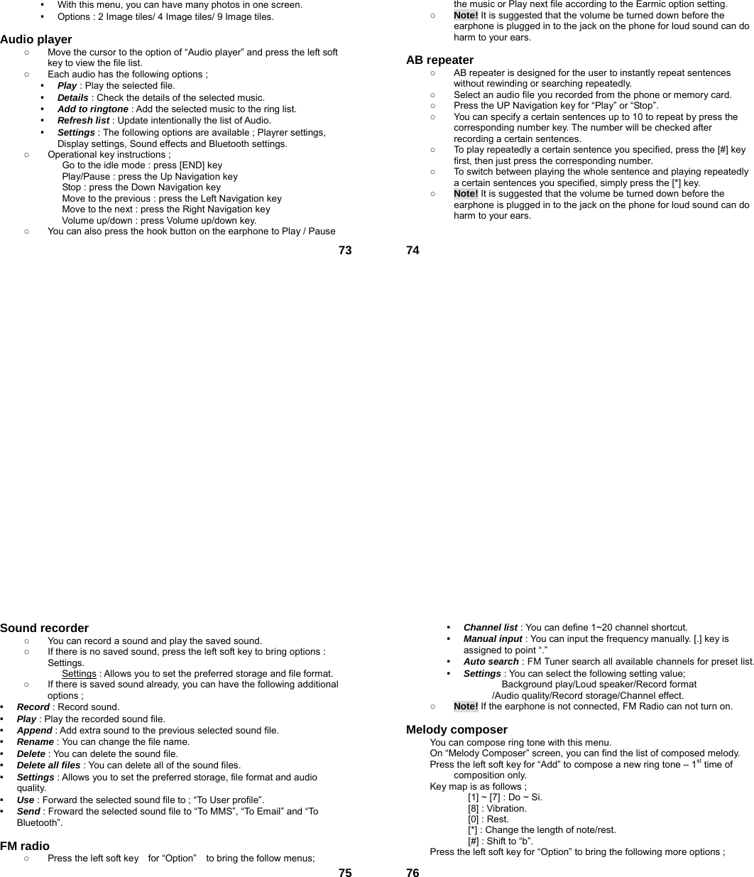 73▪  With this menu, you can have many photos in one screen. ▪  Options : 2 Image tiles/ 4 Image tiles/ 9 Image tiles.  Audio player   ○  Move the cursor to the option of “Audio player” and press the left soft key to view the file list.   ○  Each audio has the following options ; ▪  Play : Play the selected file. ▪  Details : Check the details of the selected music. ▪  Add to ringtone : Add the selected music to the ring list. ▪  Refresh list : Update intentionally the list of Audio. ▪  Settings : The following options are available ; Playrer settings, Display settings, Sound effects and Bluetooth settings. ○  Operational key instructions ;              Go to the idle mode : press [END] key              Play/Pause : press the Up Navigation key              Stop : press the Down Navigation key                           Move to the previous : press the Left Navigation key              Move to the next : press the Right Navigation key Volume up/down : press Volume up/down key. ○  You can also press the hook button on the earphone to Play / Pause  74the music or Play next file according to the Earmic option setting. ○ Note! It is suggested that the volume be turned down before the earphone is plugged in to the jack on the phone for loud sound can do harm to your ears.  AB repeater   ○  AB repeater is designed for the user to instantly repeat sentences without rewinding or searching repeatedly. ○  Select an audio file you recorded from the phone or memory card. ○  Press the UP Navigation key for “Play” or “Stop”. ○  You can specify a certain sentences up to 10 to repeat by press the corresponding number key. The number will be checked after recording a certain sentences. ○  To play repeatedly a certain sentence you specified, press the [#] key first, then just press the corresponding number. ○  To switch between playing the whole sentence and playing repeatedly a certain sentences you specified, simply press the [*] key. ○ Note! It is suggested that the volume be turned down before the earphone is plugged in to the jack on the phone for loud sound can do harm to your ears.   75Sound recorder   ○  You can record a sound and play the saved sound. ○  If there is no saved sound, press the left soft key to bring options : Settings. Settings : Allows you to set the preferred storage and file format. ○  If there is saved sound already, you can have the following additional options ; ▪  Record : Record sound. ▪  Play : Play the recorded sound file. ▪  Append : Add extra sound to the previous selected sound file. ▪  Rename : You can change the file name. ▪  Delete : You can delete the sound file. ▪  Delete all files : You can delete all of the sound files. ▪  Settings : Allows you to set the preferred storage, file format and audio quality. ▪  Use : Forward the selected sound file to ; “To User profile”. ▪  Send : Froward the selected sound file to “To MMS”, “To Email” and “To Bluetooth”.  FM radio   ○  Press the left soft key    for “Option”    to bring the follow menus;  76▪  Channel list : You can define 1~20 channel shortcut. ▪  Manual input : You can input the frequency manually. [.] key is assigned to point “.” ▪  Auto search : FM Tuner search all available channels for preset list. ▪  Settings : You can select the following setting value;        Background play/Loud speaker/Record format /Audio quality/Record storage/Channel effect. ○ Note! If the earphone is not connected, FM Radio can not turn on.  Melody composer   You can compose ring tone with this menu. On “Melody Composer” screen, you can find the list of composed melody. Press the left soft key for “Add” to compose a new ring tone – 1st time of composition only. Key map is as follows ; [1] ~ [7] : Do ~ Si. [8] : Vibration. [0] : Rest. [*] : Change the length of note/rest. [#] : Shift to “b”. Press the left soft key for “Option” to bring the following more options ; 