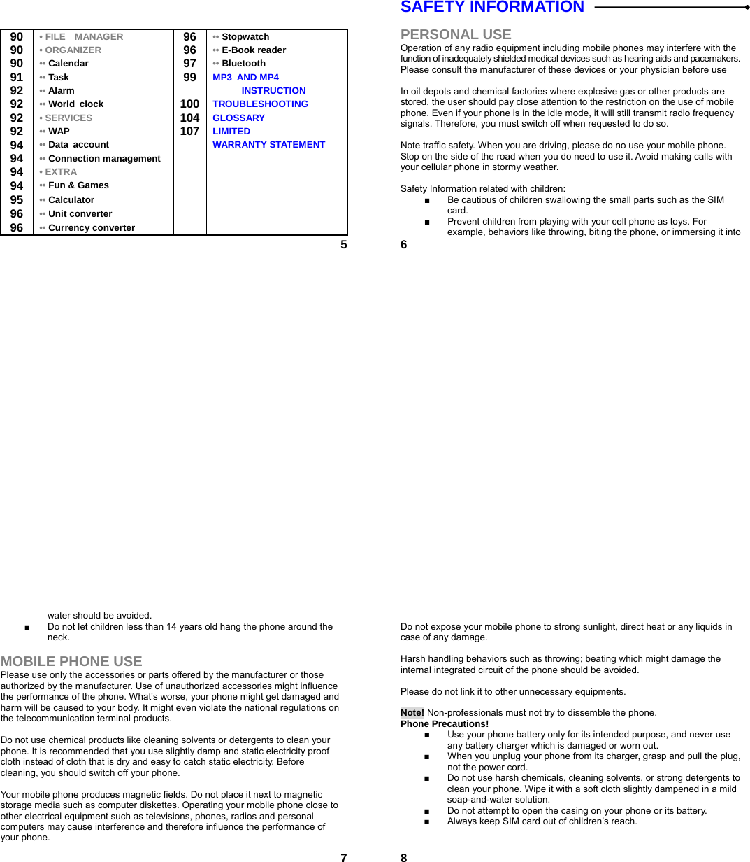  5  90  • FILE    MANAGER 96 •• Stopwatch 90  • ORGANIZER  96 •• E-Book reader 90  •• Calendar   97 •• Bluetooth 91  •• Task   99 MP3 AND MP4  92  •• Alarm    INSTRUCTION 92  •• World clock   100 TROUBLESHOOTING 92  • SERVICES  104 GLOSSARY 92  •• WAP   107 LIMITED 94  •• Data account    WARRANTY STATEMENT 94  •• Connection management   94  • EXTRA    94  •• Fun &amp; Games    95  •• Calculator     96  •• Unit converter     96  •• Currency converter      6SAFETY INFORMATION    PERSONAL USE Operation of any radio equipment including mobile phones may interfere with the function of inadequately shielded medical devices such as hearing aids and pacemakers. Please consult the manufacturer of these devices or your physician before use  In oil depots and chemical factories where explosive gas or other products are stored, the user should pay close attention to the restriction on the use of mobile phone. Even if your phone is in the idle mode, it will still transmit radio frequency signals. Therefore, you must switch off when requested to do so.    Note traffic safety. When you are driving, please do no use your mobile phone. Stop on the side of the road when you do need to use it. Avoid making calls with your cellular phone in stormy weather.  Safety Information related with children:   ■  Be cautious of children swallowing the small parts such as the SIM card. ■  Prevent children from playing with your cell phone as toys. For example, behaviors like throwing, biting the phone, or immersing it into  7water should be avoided. ■  Do not let children less than 14 years old hang the phone around the neck.  MOBILE PHONE USE Please use only the accessories or parts offered by the manufacturer or those authorized by the manufacturer. Use of unauthorized accessories might influence the performance of the phone. What’s worse, your phone might get damaged and harm will be caused to your body. It might even violate the national regulations on the telecommunication terminal products.  Do not use chemical products like cleaning solvents or detergents to clean your phone. It is recommended that you use slightly damp and static electricity proof cloth instead of cloth that is dry and easy to catch static electricity. Before cleaning, you should switch off your phone.  Your mobile phone produces magnetic fields. Do not place it next to magnetic storage media such as computer diskettes. Operating your mobile phone close to other electrical equipment such as televisions, phones, radios and personal computers may cause interference and therefore influence the performance of your phone.  8 Do not expose your mobile phone to strong sunlight, direct heat or any liquids in case of any damage.    Harsh handling behaviors such as throwing; beating which might damage the internal integrated circuit of the phone should be avoided.  Please do not link it to other unnecessary equipments.    Note! Non-professionals must not try to dissemble the phone.   Phone Precautions! ■  Use your phone battery only for its intended purpose, and never use any battery charger which is damaged or worn out. ■  When you unplug your phone from its charger, grasp and pull the plug, not the power cord. ■  Do not use harsh chemicals, cleaning solvents, or strong detergents to clean your phone. Wipe it with a soft cloth slightly dampened in a mild soap-and-water solution. ■  Do not attempt to open the casing on your phone or its battery. ■  Always keep SIM card out of children’s reach.  