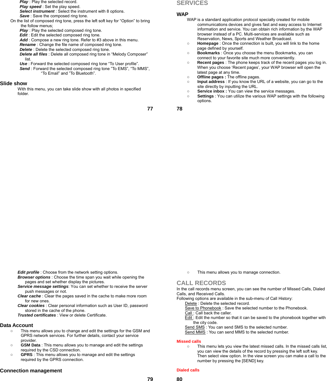  77 Play : Play the selected record.  Play speed : Set the play speed.  Select instrument : Select the instrument with 8 options.  Save : Save the composed ring tone. On the list of composed ring tone, press the left soft key for “Option” to bring the follow menus; Play : Play the selected composed ring tone. Edit : Edit the selected composed ring tone. Add : Compose a new ring tone. Refer to #3 above in this menu. Rename : Change the file name of composed ring tone. Delete : Delete the selected composed ring tone. Delete all files : Delete all composed ring tone in “Melody Composer” list. Use : Forward the selected composed ring tone “To User profile”. Send : Forward the selected composed ring tone ”To EMS”, “To MMS”, “To Email” and ”To Bluetooth”.  Slide show With this menu, you can take slide show with all photos in specified folder.   78SERVICES  WAP WAP is a standard application protocol specially created for mobile communications devices and gives fast and easy access to Internet information and service. You can obtain rich information by the WAP browser instead of a PC. Multi-services are available such as Reservation, News, Sports and Weather Broadcast.   ○ Homepage : Once the connection is built, you will link to the home page defined by yourself. ○ Bookmarks : Once you choose the menu Bookmarks, you can connect to your favorite site much more conveniently. ○ Recent pages : The phone keeps track of the recent pages you log in. When you choose ‘Recent pages’, your WAP browser will open the latest page at any time. ○ Offline pages : The offline pages. ○ Input address : If you know the URL of a website, you can go to the site directly by inputting the URL. ○ Service inbox : You can view the service messages. ○ Settings : You can utilize the various WAP settings with the following options.   79Edit profile : Choose from the network setting options. Browser options : Choose the time span you wait while opening the pages and set whether display the pictures. Service message settings: You can set whether to receive the server push messages or not. Clear cache : Clear the pages saved in the cache to make more room for new ones. Clear cookies : Clear personal information such as User ID, password stored in the cache of the phone. Trusted certificates : View or delete Certificate.  Data Account   ○  This menu allows you to change and edit the settings for the GSM and GPRS network services. For further details, contact your service provider. ○ GSM Data : This menu allows you to manage and edit the settings required by the CSD connection. ○ GPRS : This menu allows you to manage and edit the settings required by the GPRS connection.  Connection management  80○  This menu allows you to manage connection.  CALL RECORDS In the call records menu screen, you can see the number of Missed Calls, Dialed Calls, and Received Calls. Following options are available in the sub-menu of Call History:   Delete : Delete the selected record. Save to Phonebook : Save the selected number to the Phonebook. Call : Call back the caller. Edit : Edit the number so that it can be saved to the phonebook together with   the city code. Send SMS : You can send SMS to the selected number. Send MMS : You can send MMS to the selected number.  Missed calls   ○  This menu lets you view the latest missed calls. In the missed calls list, you can view the details of the record by pressing the left soft key. Then select view option. In the view screen you can make a call to the number by pressing the [SEND] key.  Dialed calls   
