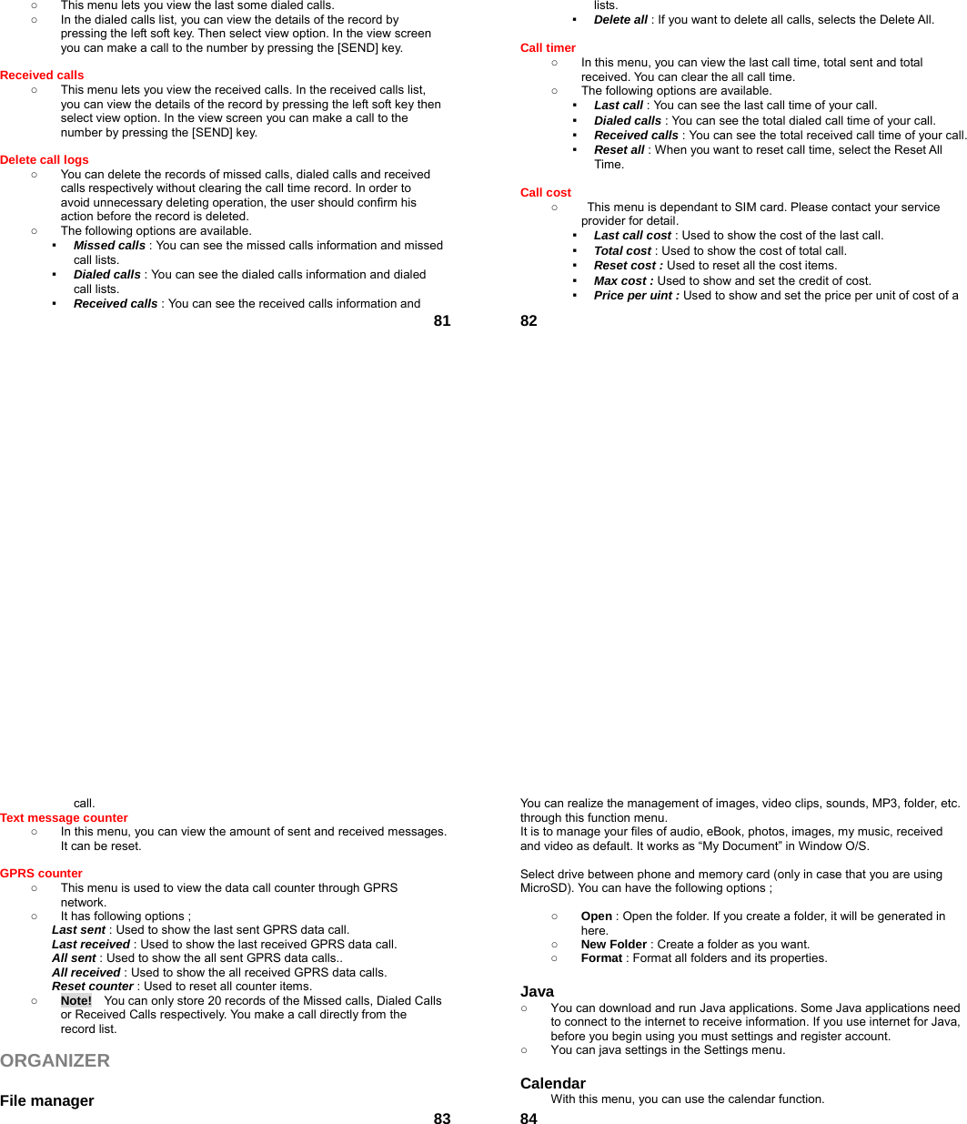  81○  This menu lets you view the last some dialed calls.   ○  In the dialed calls list, you can view the details of the record by pressing the left soft key. Then select view option. In the view screen you can make a call to the number by pressing the [SEND] key.  Received calls   ○  This menu lets you view the received calls. In the received calls list, you can view the details of the record by pressing the left soft key then select view option. In the view screen you can make a call to the number by pressing the [SEND] key.  Delete call logs   ○  You can delete the records of missed calls, dialed calls and received calls respectively without clearing the call time record. In order to avoid unnecessary deleting operation, the user should confirm his action before the record is deleted. ○  The following options are available. ▪  Missed calls : You can see the missed calls information and missed call lists. ▪  Dialed calls : You can see the dialed calls information and dialed call lists.   ▪  Received calls : You can see the received calls information and  82lists. ▪  Delete all : If you want to delete all calls, selects the Delete All.  Call timer   ○  In this menu, you can view the last call time, total sent and total received. You can clear the all call time. ○  The following options are available. ▪  Last call : You can see the last call time of your call. ▪  Dialed calls : You can see the total dialed call time of your call. ▪  Received calls : You can see the total received call time of your call. ▪  Reset all : When you want to reset call time, select the Reset All Time.  Call cost ○  This menu is dependant to SIM card. Please contact your service provider for detail. ▪  Last call cost : Used to show the cost of the last call. ▪  Total cost : Used to show the cost of total call. ▪  Reset cost : Used to reset all the cost items. ▪  Max cost : Used to show and set the credit of cost. ▪  Price per uint : Used to show and set the price per unit of cost of a  83call. Text message counter   ○  In this menu, you can view the amount of sent and received messages. It can be reset.  GPRS counter   ○  This menu is used to view the data call counter through GPRS network. ○  It has following options ; Last sent : Used to show the last sent GPRS data call. Last received : Used to show the last received GPRS data call. All sent : Used to show the all sent GPRS data calls.. All received : Used to show the all received GPRS data calls. Reset counter : Used to reset all counter items. ○ Note!    You can only store 20 records of the Missed calls, Dialed Calls or Received Calls respectively. You make a call directly from the record list.  ORGANIZER   File manager  84You can realize the management of images, video clips, sounds, MP3, folder, etc. through this function menu. It is to manage your files of audio, eBook, photos, images, my music, received and video as default. It works as “My Document” in Window O/S.  Select drive between phone and memory card (only in case that you are using MicroSD). You can have the following options ;  ○ Open : Open the folder. If you create a folder, it will be generated in here. ○ New Folder : Create a folder as you want. ○ Format : Format all folders and its properties.  Java ○  You can download and run Java applications. Some Java applications need to connect to the internet to receive information. If you use internet for Java, before you begin using you must settings and register account. ○  You can java settings in the Settings menu.  Calendar  With this menu, you can use the calendar function.   