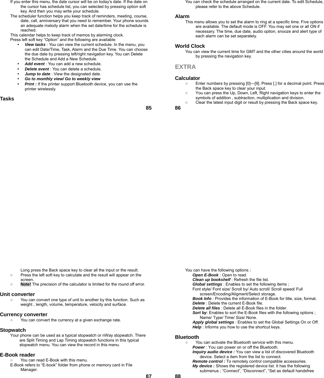  85If you enter this menu, the date cursor will be on today’s date. If the date on the cursor has schedule list, you can selected by pressing option soft key. And then you may write your schedule. The scheduler function helps you keep track of reminders, meeting, course, date, call, anniversary that you need to remember. Your phone sounds an adequate melody alarm when the set date/time for the schedule is reached. This calendar helps to keep track of memos by alarming clock.   Press left soft key “Option” and the following are available: ▪  View tasks : You can view the current schedule. In the menu, you can edit Date/Time, Task, Alarm and the Due Time. You can choose the due date by pressing left/right navigation key. You can Delete the Schedule and Add a New Schedule. ▪  Add event : You can add a new schedule. ▪  Delete event : You can delete a schedule. ▪  Jump to date : View the designated date. ▪  Go to monthly view/ Go to weekly view ▪  Print : If the printer support Bluetooth device, you can use the printer wirelessly.  Tasks  86You can check the schedule arranged on the current date. To edit Schedule, please refer to the above Schedule.    Alarm  This menu allows you to set the alarm to ring at a specific time. Five options are available. The default mode is OFF. You may set one or all ON if necessary. The time, due date, audio option, snooze and alert type of each alarm can be set separately.  World Clock   You can view the current time for GMT and the other cities around the world by pressing the navigation key.  EXTRA  Calculator  ○  Enter numbers by pressing [0]—[9]. Press [.] for a decimal point. Press the Back space key to clear your input. ○  You can press the Up, Down, Left, Right navigation keys to enter the symbols of addition , subtraction, multiplication and division. ○  Clear the latest input digit or result by pressing the Back space key.  87Long press the Back space key to clear all the input or the result. ○  Press the left soft key to calculate and the result will appear on the screen. ○ Note! The precision of the calculator is limited for the round off error.  Unit converter   ○  You can convert one type of unit to another by this function. Such as weight , length, volume, temperature, velocity and surface.  Currency converter   ○  You can convert the currency at a given exchange rate.  Stopwatch  Your phone can be used as a typical stopwatch or nWay stopwatch. There are Split Timing and Lap Timing stopwatch functions in this typical stopwatch menu. You can view the record in this menu.  E-Book reader   ○  You can read E-Book with this menu. E-Book refers to “E-book” folder from phone or memory card in File Manager.  88You can have the following options ; Open E-Book : Open to read. Clean up bookshelf : Refresh the file list. Global settings : Enables to set the following items ; Font style/ Font size/ Scroll by/ Auto scroll/ Scroll speed/ Full screen/Encoding/Aligment/Select storage. Book Info : Provides the information of E-Book for title, size, format. Delete : Delete the current E-Book file. Delete all files : Delete all E-Book files in the folder. Sort by: Enables to sort the E-Book files with the following options ; Name/ Type/ Time/ Size/ None. Apply global settings : Enables to set the Global Settings On or Off. Help : Informs you how to use the shortcut keys.  Bluetooth ○  You can activate the Bluetooth service with this menu. Power : You can power on or off the Bluetooth. Inquiry audio device : You can view a list of discovered Bluetooth device. Select a item from the list to connect. Remote control : To remotely control compatible accessories. My device : Shows the registered device list. It has the following submenus ; “Connect”, “Disconnect”, “Set as default handsfree 