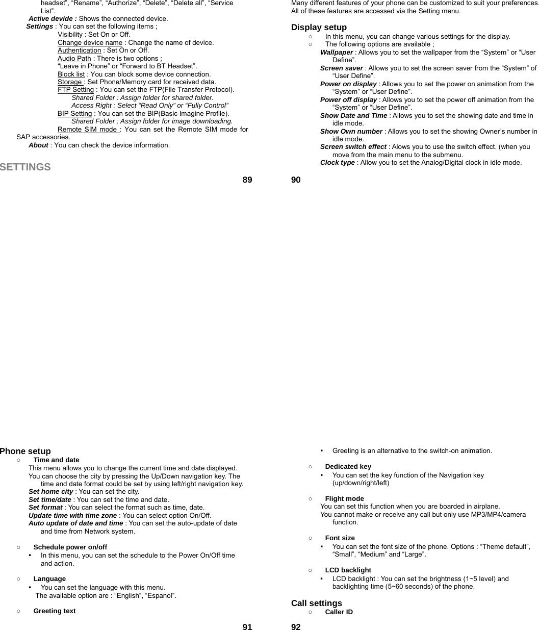  89headset”, “Rename”, “Authorize”, “Delete”, “Delete all”, “Service List”. Active devide : Shows the connected device. Settings : You can set the following items ;             Visibility : Set On or Off.             Change device name : Change the name of device.             Authentication : Set On or Off. Audio Path : There is two options ;   “Leave in Phone” or “Forward to BT Headset”. Block list : You can block some device connection. Storage : Set Phone/Memory card for received data.             FTP Setting : You can set the FTP(File Transfer Protocol). Shared Folder : Assign folder for shared folder. Access Right : Select “Read Only” or “Fully Control” BIP Setting : You can set the BIP(Basic Imagine Profile). Shared Folder : Assign folder for image downloading. Remote SIM mode : You can set the Remote SIM mode for SAP accessories. About : You can check the device information.  SETTINGS  90Many different features of your phone can be customized to suit your preferences. All of these features are accessed via the Setting menu.    Display setup   ○  In this menu, you can change various settings for the display. ○  The following options are available ; Wallpaper : Allows you to set the wallpaper from the “System” or “User Define”. Screen saver : Allows you to set the screen saver from the “System” of “User Define”. Power on display : Allows you to set the power on animation from the “System” or “User Define”. Power off display : Allows you to set the power off animation from the “System” or “User Define”. Show Date and Time : Allows you to set the showing date and time in idle mode. Show Own number : Allows you to set the showing Owner’s number in idle mode. Screen switch effect : Alows you to use the switch effect. (when you move from the main menu to the submenu.   Clock type : Allow you to set the Analog/Digital clock in idle mode.     91Phone setup   ○ Time and date This menu allows you to change the current time and date displayed. You can choose the city by pressing the Up/Down navigation key. The time and date format could be set by using left/right navigation key. Set home city : You can set the city. Set time/date : You can set the time and date. Set format : You can select the format such as time, date. Update time with time zone : You can select option On/Off. Auto update of date and time : You can set the auto-update of date and time from Network system.  ○ Schedule power on/off ▪  In this menu, you can set the schedule to the Power On/Off time and action.  ○ Language ▪  You can set the language with this menu.     The available option are : “English”, “Espanol”.  ○ Greeting text  92▪  Greeting is an alternative to the switch-on animation.  ○ Dedicated key ▪  You can set the key function of the Navigation key (up/down/right/left)   ○ Flight mode You can set this function when you are boarded in airplane. You cannot make or receive any call but only use MP3/MP4/camera function.  ○ Font size ▪  You can set the font size of the phone. Options : “Theme default”, “Small”, “Medium” and “Large”.  ○ LCD backlight ▪  LCD backlight : You can set the brightness (1~5 level) and backlighting time (5~60 seconds) of the phone.  Call settings ○ Caller ID 