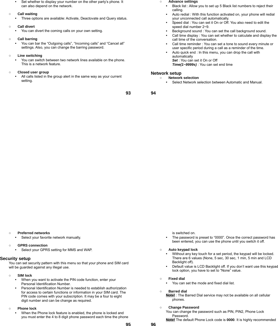  93▪  Set whether to display your number on the other party’s phone. It can also depend on the network.  ○ Call waiting ▪  Three options are available: Activate, Deactovate and Query status.  ○ Call divert ▪  You can divert the coming calls on your own setting.  ○ Call barring ▪  You can bar the “Outgoing calls”, “Incoming calls” and “Cancel all” settings. Also, you can change the barring password.  ○ Line switching ▪  You can switch between two network lines available on the phone. This is a network feature.    ○ Closed user group ▪  All calls listed in the group alert in the same way as your current setting.   94○ Advance settings ▪  Black list : Allow you to set up 5 Black list numbers to reject their calling. ▪  Auto redial : With this function activated on, your phone will redial your unconnected call automatically. ▪  Speed dial : You can set it On or Off. You also need to edit the speed dial number 2~9. ▪  Background sound : You can set the call background sound. ▪  Call time display : You can set whether to calculate and display the call time of the conversation. ▪  Call time reminder : You can set a tone to sound every minute or user specific period during a call as a reminder of the time. ▪  Auto quick end : In this menu, you can drop the call with automatically  Set : You can set it On or Off  Time(1~9999s) : You can set end time  Network setup   ○ Network selection ▪  Select Network selection between Automatic and Manual.   95○ Preferred networks ▪  Select your favorite network manually.  ○ GPRS connection ▪  Select your GPRS setting for MMS and WAP.  Security setup You can set security pattern with this menu so that your phone and SIM card will be guarded against any illegal use.  ○ SIM lock ▪  When you want to activate the PIN code function, enter your Personal Identification Number. ▪  Personal Identification Number is needed to establish authorization for access to certain functions or information in your SIM card. The PIN code comes with your subscription. It may be a four to eight digit number and can be change as required.      ○ Phone lock ▪  When the Phone lock feature is enabled, the phone is locked and you must enter the 4 to 8 digit phone password each time the phone  96is switched on. ▪  The password is preset to “0000”. Once the correct password has been entered, you can use the phone until you switch it off.  ○ Auto keypad lock ▪  Without any key touch for a set period, the keypad will be locked. There are 6 values (None, 5 sec, 30 sec, 1 min, 5 min and LCD Backlight off). ▪  Default value is LCD Backlight off. If you don’t want use this keypad lock option, you have to set to “None” value.  ○ Fixed dial ▪  You can set the mode and fixed dial list.  ○ Barred dial Note! : The Barred Dial service may not be available on all cellular phones.  ○ Change Password You can change the password such as PIN, PIN2, Phone Lock Password. Note! The default Phone Lock code is 0000. It is highly recommended 