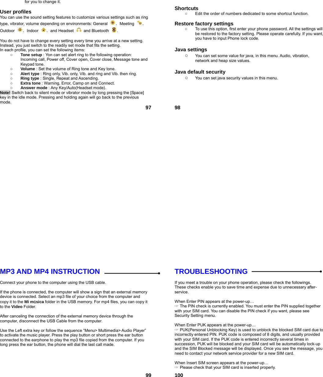  97for you to change it.  User profiles   You can use the sound setting features to customize various settings such as ring type, vibrator, volume depending on environments: General  、Meeting  、Outdoor  、Indoor  、and Headset   and Bluetooth  .   You do not have to change every setting every time you arrive at a new setting. Instead, you just switch to the readily set mode that fits the setting.   In each profile, you can set the following items: ○ Tone setup : Yon can set alert ring to the following operation: Incoming call, Power off, Cover open, Cover close, Message tone and Keypad tone. ○ Volume : Set the volume of Ring tone and Key tone. ○ Alert type : Ring only, Vib. only, Vib. and ring and Vib. then ring. ○ Ring type : Single, Repeat and Ascending. ○ Extra tone : Warning, Error, Camp on and Connect. ○ Answer mode : Any Key/Auto(Headset mode). Note! Switch back to silent mode or vibrator mode by long pressing the [Space] key in the idle mode. Pressing and holding again will go back to the previous mode.  98 Shortcuts   ○  Edit the order of numbers dedicated to some shortcut function.  Restore factory settings   ○  To use this option, first enter your phone password. All the settings will be restored to the factory setting. Please operate carefully. If you want, you have to input Phone lock code.  Java settings ○ You can set some value for java, in this menu. Audio, vibration, network and heap size values.  Java default security ○ You can set java security values in this menu.  99MP3 AND MP4 INSTRUCTION  Connect your phone to the computer using the USB cable.    If the phone is connected, the computer will show a sign that an external memory device is connected. Select an mp3 file of your choice from the computer and copy it to the Mi música folder in the USB memory. For mp4 files, you can copy it to the Video Folder.  After canceling the connection of the external memory device through the computer, disconnect the USB Cable from the computer.    Use the Left extra key or follow the sequence “Menu&gt; Multimedia&gt; Audio Player” to activate the music player. Press the play button or short press the ear button connected to the earphone to play the mp3 file copied from the computer. If you long press the ear button, the phone will dial the last call made.   100TROUBLESHOOTING  If you meet a trouble on your phone operation, please check the followings. These checks enable you to save time and expense due to unnecessary after-service.  When Enter PIN appears at the power-up…  ☞The PIN check is currently enabled. You must enter the PIN supplied together with your SIM card. You can disable the PIN check if you want, please see Security Setting menu.  When Enter PUK appears at the power-up… ☞ PUK(Personal Unblocking Key) is used to unblock the blocked SIM card due to incorrectly entered PIN. PUK code is composed of 8 digits, and usually provided with your SIM card. If the PUK code is entered incorrectly several times in succession, PUK will be blocked and your SIM card will be automatically lock-up and the SIM Blocked message will be displayed. Once you see the message, you need to contact your network service provider for a new SIM card.  When Insert SIM screen appears at the power-up… ☞ Please check that your SIM card is inserted properly. 