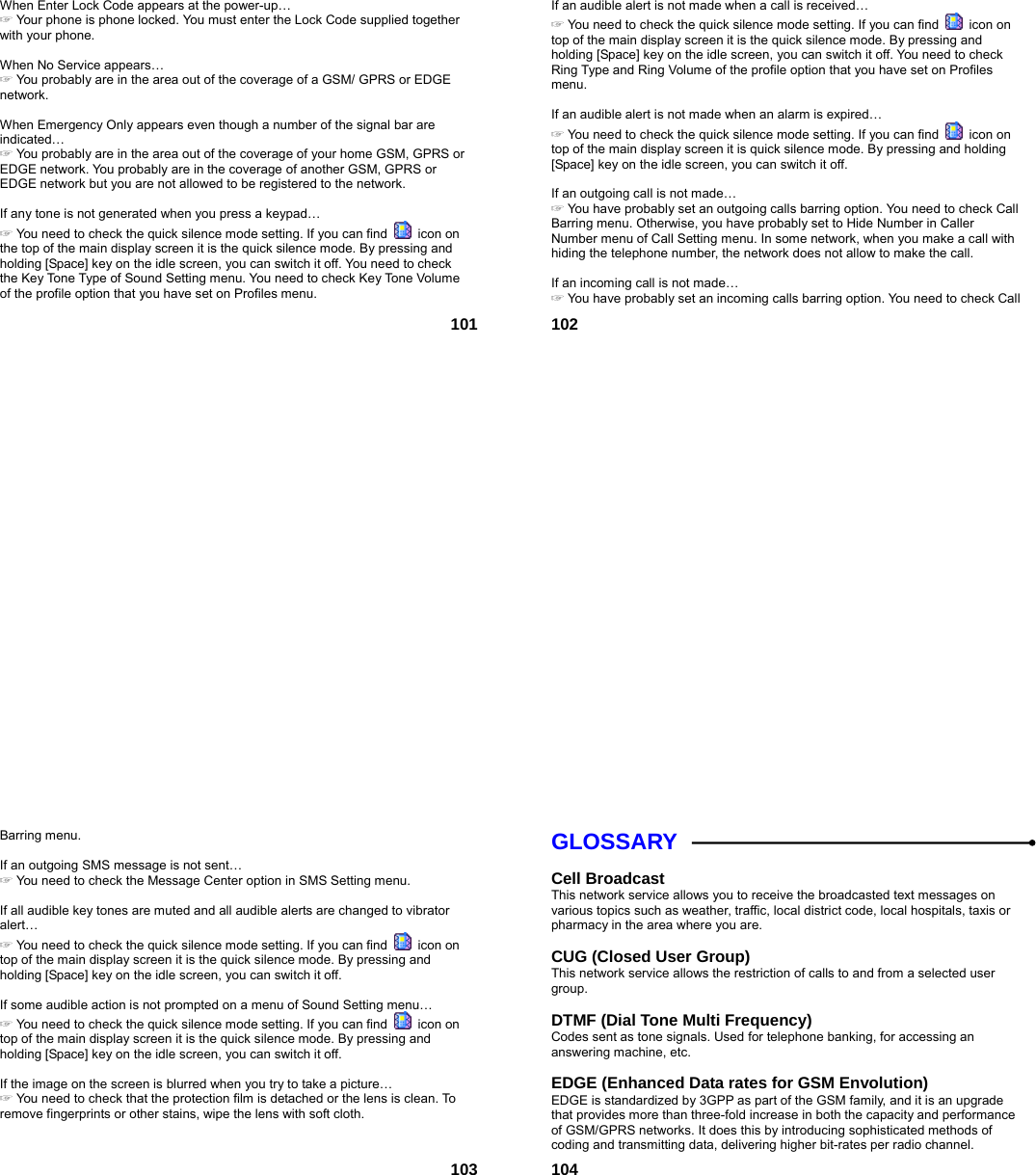  101 When Enter Lock Code appears at the power-up… ☞ Your phone is phone locked. You must enter the Lock Code supplied together with your phone.  When No Service appears… ☞ You probably are in the area out of the coverage of a GSM/ GPRS or EDGE network.  When Emergency Only appears even though a number of the signal bar are indicated… ☞ You probably are in the area out of the coverage of your home GSM, GPRS or EDGE network. You probably are in the coverage of another GSM, GPRS or EDGE network but you are not allowed to be registered to the network.  If any tone is not generated when you press a keypad… ☞ You need to check the quick silence mode setting. If you can find   icon on the top of the main display screen it is the quick silence mode. By pressing and holding [Space] key on the idle screen, you can switch it off. You need to check the Key Tone Type of Sound Setting menu. You need to check Key Tone Volume of the profile option that you have set on Profiles menu.  102 If an audible alert is not made when a call is received… ☞ You need to check the quick silence mode setting. If you can find   icon on top of the main display screen it is the quick silence mode. By pressing and holding [Space] key on the idle screen, you can switch it off. You need to check Ring Type and Ring Volume of the profile option that you have set on Profiles menu.  If an audible alert is not made when an alarm is expired… ☞ You need to check the quick silence mode setting. If you can find   icon on top of the main display screen it is quick silence mode. By pressing and holding [Space] key on the idle screen, you can switch it off.  If an outgoing call is not made… ☞ You have probably set an outgoing calls barring option. You need to check Call Barring menu. Otherwise, you have probably set to Hide Number in Caller Number menu of Call Setting menu. In some network, when you make a call with hiding the telephone number, the network does not allow to make the call.  If an incoming call is not made… ☞ You have probably set an incoming calls barring option. You need to check Call  103Barring menu.  If an outgoing SMS message is not sent… ☞ You need to check the Message Center option in SMS Setting menu.  If all audible key tones are muted and all audible alerts are changed to vibrator alert… ☞ You need to check the quick silence mode setting. If you can find   icon on top of the main display screen it is the quick silence mode. By pressing and holding [Space] key on the idle screen, you can switch it off.  If some audible action is not prompted on a menu of Sound Setting menu… ☞ You need to check the quick silence mode setting. If you can find   icon on top of the main display screen it is the quick silence mode. By pressing and holding [Space] key on the idle screen, you can switch it off.  If the image on the screen is blurred when you try to take a picture… ☞ You need to check that the protection film is detached or the lens is clean. To remove fingerprints or other stains, wipe the lens with soft cloth.   104GLOSSARY  Cell Broadcast This network service allows you to receive the broadcasted text messages on various topics such as weather, traffic, local district code, local hospitals, taxis or pharmacy in the area where you are.  CUG (Closed User Group) This network service allows the restriction of calls to and from a selected user group.  DTMF (Dial Tone Multi Frequency) Codes sent as tone signals. Used for telephone banking, for accessing an answering machine, etc.  EDGE (Enhanced Data rates for GSM Envolution) EDGE is standardized by 3GPP as part of the GSM family, and it is an upgrade that provides more than three-fold increase in both the capacity and performance of GSM/GPRS networks. It does this by introducing sophisticated methods of coding and transmitting data, delivering higher bit-rates per radio channel. 