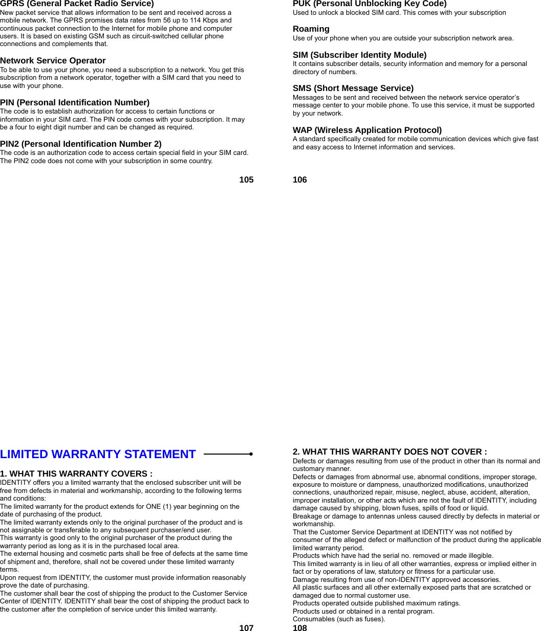  105GPRS (General Packet Radio Service)   New packet service that allows information to be sent and received across a mobile network. The GPRS promises data rates from 56 up to 114 Kbps and continuous packet connection to the Internet for mobile phone and computer users. It is based on existing GSM such as circuit-switched cellular phone connections and complements that.  Network Service Operator To be able to use your phone, you need a subscription to a network. You get this subscription from a network operator, together with a SIM card that you need to use with your phone.  PIN (Personal Identification Number) The code is to establish authorization for access to certain functions or information in your SIM card. The PIN code comes with your subscription. It may be a four to eight digit number and can be changed as required.  PIN2 (Personal Identification Number 2) The code is an authorization code to access certain special field in your SIM card. The PIN2 code does not come with your subscription in some country.   106PUK (Personal Unblocking Key Code) Used to unlock a blocked SIM card. This comes with your subscription  Roaming Use of your phone when you are outside your subscription network area.  SIM (Subscriber Identity Module) It contains subscriber details, security information and memory for a personal directory of numbers.    SMS (Short Message Service) Messages to be sent and received between the network service operator’s message center to your mobile phone. To use this service, it must be supported by your network.  WAP (Wireless Application Protocol) A standard specifically created for mobile communication devices which give fast and easy access to Internet information and services.   107LIMITED WARRANTY STATEMENT    1. WHAT THIS WARRANTY COVERS : IDENTITY offers you a limited warranty that the enclosed subscriber unit will be free from defects in material and workmanship, according to the following terms and conditions: The limited warranty for the product extends for ONE (1) year beginning on the date of purchasing of the product. The limited warranty extends only to the original purchaser of the product and is not assignable or transferable to any subsequent purchaser/end user. This warranty is good only to the original purchaser of the product during the warranty period as long as it is in the purchased local area. The external housing and cosmetic parts shall be free of defects at the same time of shipment and, therefore, shall not be covered under these limited warranty terms. Upon request from IDENTITY, the customer must provide information reasonably prove the date of purchasing. The customer shall bear the cost of shipping the product to the Customer Service Center of IDENTITY. IDENTITY shall bear the cost of shipping the product back to the customer after the completion of service under this limited warranty.   1082. WHAT THIS WARRANTY DOES NOT COVER : Defects or damages resulting from use of the product in other than its normal and customary manner. Defects or damages from abnormal use, abnormal conditions, improper storage, exposure to moisture or dampness, unauthorized modifications, unauthorized connections, unauthorized repair, misuse, neglect, abuse, accident, alteration, improper installation, or other acts which are not the fault of IDENTITY, including damage caused by shipping, blown fuses, spills of food or liquid. Breakage or damage to antennas unless caused directly by defects in material or workmanship. That the Customer Service Department at IDENTITY was not notified by consumer of the alleged defect or malfunction of the product during the applicable limited warranty period. Products which have had the serial no. removed or made illegible. This limited warranty is in lieu of all other warranties, express or implied either in fact or by operations of law, statutory or fitness for a particular use. Damage resulting from use of non-IDENTITY approved accessories. All plastic surfaces and all other externally exposed parts that are scratched or damaged due to normal customer use. Products operated outside published maximum ratings. Products used or obtained in a rental program. Consumables (such as fuses). 