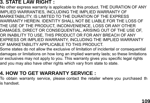  109 3. STATE LAW RIGHT : No other express warranty is applicable to this product. THE DURATION OF ANY IMPLIED WARRANTIES, INCLUDING THE IMPLIED WARRANTY OF MARKETABILITY, IS LIMITED TO THE DURATION OF THE EXPRESS WARRANTY HEREIN. IDENTITY SHALL NOT BE LIABLE FOR THE LOSS OF THE USE OF THE PRODUCT, INCONVENIENCE, LOSS OR ANY OTHER DAMAGES, DIRECT OR CONSEQUENTIAL, ARISING OUT OF THE USE OF, OR INABILITY TO USE, THIS PRODUCT OR FOR ANY BREACH OF ANY EXPRESS OR IMPLIED WARRANTY, INCLUDING THE IMPLIED WARRANTY OF MARKETABILITY APPLICABLE TO THIS PRODUCT. Some states do not allow the exclusive of limitation of incidental or consequential damages or limitations on how long an implied warranty lasts; so these limitations or exclusives may not apply to you. This warranty gives you specific legal rights and you may also have other rights which vary from state to state.  4. HOW TO GET WARRANTY SERVICE : To obtain warranty service, please contact the retailer where you purchased this handset.  