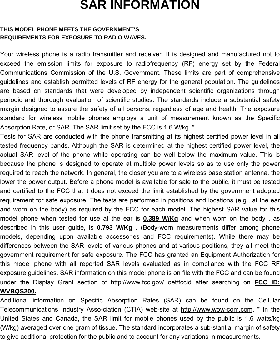 SAR INFORMATION  THIS MODEL PHONE MEETS THE GOVERNMENT’S REQUIREMENTS FOR EXPOSURE TO RADIO WAVES.  Your wireless phone is a radio transmitter and receiver. It is designed and manufactured not to exceed the emission limits for exposure to radiofrequency (RF) energy set by the Federal Communications Commission of the U.S. Government. These limits are part of comprehensive guidelines and establish permitted levels of RF energy for the general population. The guidelines are based on standards that were developed by independent scientific organizations through periodic and thorough evaluation of scientific studies. The standards include a substantial safety margin designed to assure the safety of all persons, regardless of age and health. The exposure standard for wireless mobile phones employs a unit of measurement known as the Specific Absorption Rate, or SAR. The SAR limit set by the FCC is 1.6 W/kg. * Tests for SAR are conducted with the phone transmitting at its highest certified power level in all tested frequency bands. Although the SAR is determined at the highest certified power level, the actual SAR level of the phone while operating can be well below the maximum value. This is because the phone is designed to operate at multiple power levels so as to use only the power required to reach the network. In general, the closer you are to a wireless base station antenna, the lower the power output. Before a phone model is available for sale to the public, it must be tested and certified to the FCC that it does not exceed the limit established by the government adopted requirement for safe exposure. The tests are performed in positions and locations (e.g., at the ear and worn on the body) as required by the FCC for each model. The highest SAR value for this model phone when tested for use at the ear is 0.389 W/Kg and when worn on the body , as described in this user guide, is 0.793 W/Kg . (Body-worn measurements differ among phone models, depending upon available accessories and FCC requirements). While there may be differences between the SAR levels of various phones and at various positions, they all meet the government requirement for safe exposure. The FCC has granted an Equipment Authorization for this model phone with all reported SAR levels evaluated as in compliance with the FCC RF exposure guidelines. SAR information on this model phone is on file with the FCC and can be found under the Display Grant section of http://www.fcc.gov/ oet/fccid after searching on FCC ID: WVBQS200. Additional information on Specific Absorption Rates (SAR) can be found on the Cellular Telecommunications Industry Asso-ciation (CTIA) web-site at http://www.wow-com.com. * In the United States and Canada, the SAR limit for mobile phones used by the public is 1.6 watts/kg (W/kg) averaged over one gram of tissue. The standard incorporates a sub-stantial margin of safety to give additional protection for the public and to account for any variations in measurements. 