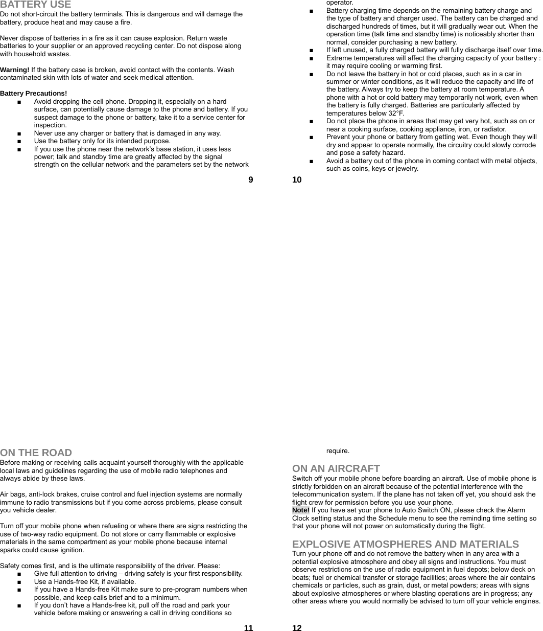  9BATTERY USE Do not short-circuit the battery terminals. This is dangerous and will damage the battery, produce heat and may cause a fire.    Never dispose of batteries in a fire as it can cause explosion. Return waste batteries to your supplier or an approved recycling center. Do not dispose along with household wastes.    Warning! If the battery case is broken, avoid contact with the contents. Wash contaminated skin with lots of water and seek medical attention.  Battery Precautions! ■  Avoid dropping the cell phone. Dropping it, especially on a hard surface, can potentially cause damage to the phone and battery. If you suspect damage to the phone or battery, take it to a service center for inspection. ■  Never use any charger or battery that is damaged in any way. ■  Use the battery only for its intended purpose. ■  If you use the phone near the network’s base station, it uses less power; talk and standby time are greatly affected by the signal strength on the cellular network and the parameters set by the network  10operator. ■  Battery charging time depends on the remaining battery charge and the type of battery and charger used. The battery can be charged and discharged hundreds of times, but it will gradually wear out. When the operation time (talk time and standby time) is noticeably shorter than normal, consider purchasing a new battery. ■  If left unused, a fully charged battery will fully discharge itself over time.   ■  Extreme temperatures will affect the charging capacity of your battery : it may require cooling or warming first. ■  Do not leave the battery in hot or cold places, such as in a car in summer or winter conditions, as it will reduce the capacity and life of the battery. Always try to keep the battery at room temperature. A phone with a hot or cold battery may temporarily not work, even when the battery is fully charged. Batteries are particularly affected by temperatures below 32°F. ■  Do not place the phone in areas that may get very hot, such as on or near a cooking surface, cooking appliance, iron, or radiator. ■  Prevent your phone or battery from getting wet. Even though they will dry and appear to operate normally, the circuitry could slowly corrode and pose a safety hazard. ■  Avoid a battery out of the phone in coming contact with metal objects, such as coins, keys or jewelry.  11ON THE ROAD Before making or receiving calls acquaint yourself thoroughly with the applicable local laws and guidelines regarding the use of mobile radio telephones and always abide by these laws.  Air bags, anti-lock brakes, cruise control and fuel injection systems are normally immune to radio transmissions but if you come across problems, please consult you vehicle dealer.    Turn off your mobile phone when refueling or where there are signs restricting the use of two-way radio equipment. Do not store or carry flammable or explosive materials in the same compartment as your mobile phone because internal sparks could cause ignition.    Safety comes first, and is the ultimate responsibility of the driver. Please: ■  Give full attention to driving – driving safely is your first responsibility. ■  Use a Hands-free Kit, if available. ■  If you have a Hands-free Kit make sure to pre-program numbers when possible, and keep calls brief and to a minimum. ■  If you don’t have a Hands-free kit, pull off the road and park your vehicle before making or answering a call in driving conditions so  12require.  ON AN AIRCRAFT Switch off your mobile phone before boarding an aircraft. Use of mobile phone is strictly forbidden on an aircraft because of the potential interference with the telecommunication system. If the plane has not taken off yet, you should ask the flight crew for permission before you use your phone.   Note! If you have set your phone to Auto Switch ON, please check the Alarm Clock setting status and the Schedule menu to see the reminding time setting so that your phone will not power on automatically during the flight.  EXPLOSIVE ATMOSPHERES AND MATERIALS Turn your phone off and do not remove the battery when in any area with a potential explosive atmosphere and obey all signs and instructions. You must observe restrictions on the use of radio equipment in fuel depots; below deck on boats; fuel or chemical transfer or storage facilities; areas where the air contains chemicals or particles, such as grain, dust, or metal powders; areas with signs about explosive atmospheres or where blasting operations are in progress; any other areas where you would normally be advised to turn off your vehicle engines.  