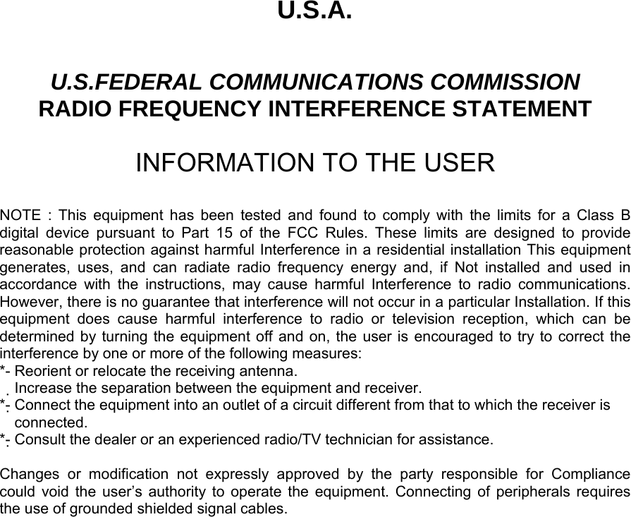 U.S.A.  U.S.FEDERAL COMMUNICATIONS COMMISSION RADIO FREQUENCY INTERFERENCE STATEMENT  INFORMATION TO THE USER  NOTE : This equipment has been tested and found to comply with the limits for a Class B digital device pursuant to Part 15 of the FCC Rules. These limits are designed to provide reasonable protection against harmful Interference in a residential installation This equipment generates, uses, and can radiate radio frequency energy and, if Not installed and used in accordance with the instructions, may cause harmful Interference to radio communications. However, there is no guarantee that interference will not occur in a particular Installation. If this equipment does cause harmful interference to radio or television reception, which can be determined by turning the equipment off and on, the user is encouraged to try to correct the interference by one or more of the following measures: *- Reorient or relocate the receiving antenna. Increase the separation between the equipment and receiver.　 *- Connect the equipment into an outlet of a circuit different from that to which the receiver is   connected. *- Consult the dealer or an experienced radio/TV technician for assistance.  Changes or modification not expressly approved by the party responsible for Compliance  could void the user’s authority to operate the equipment. Connecting of peripherals requires   the use of grounded shielded signal cables.       