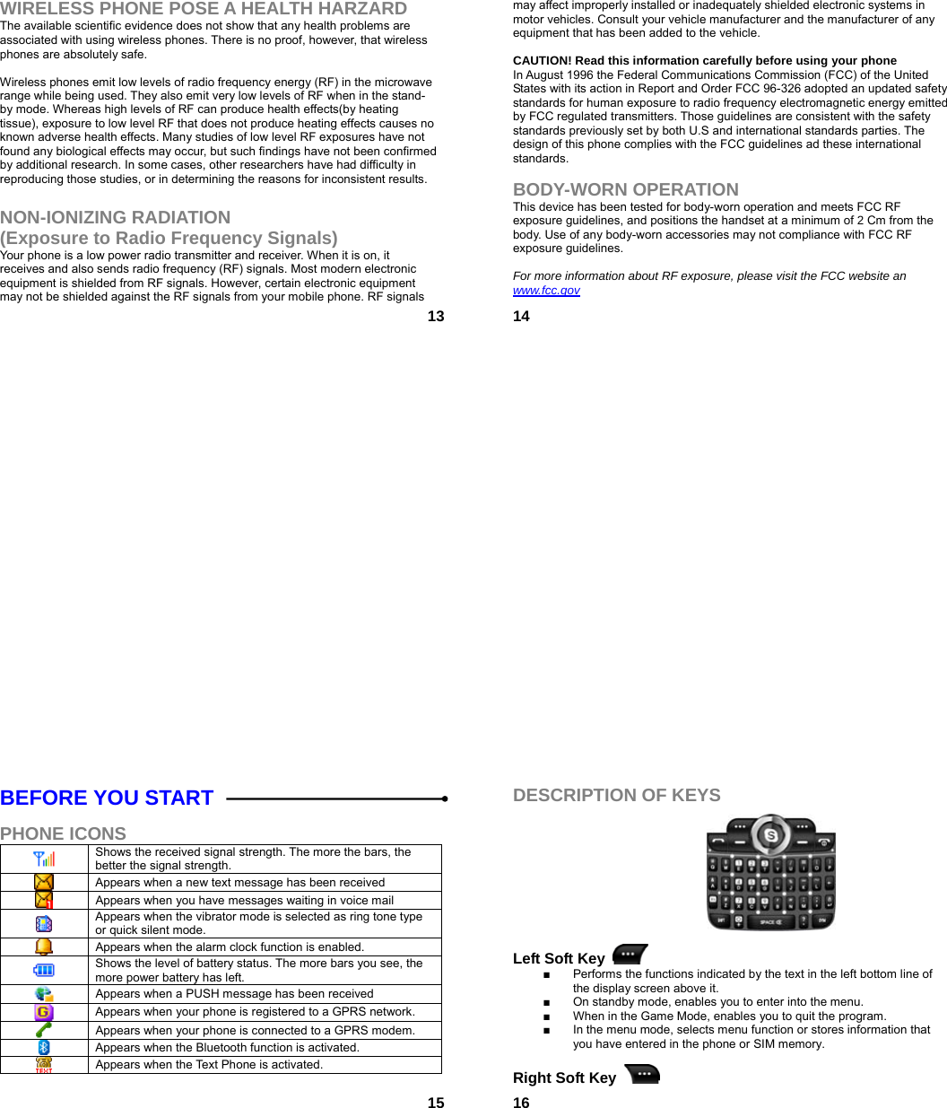  13WIRELESS PHONE POSE A HEALTH HARZARD The available scientific evidence does not show that any health problems are associated with using wireless phones. There is no proof, however, that wireless phones are absolutely safe.  Wireless phones emit low levels of radio frequency energy (RF) in the microwave range while being used. They also emit very low levels of RF when in the stand-by mode. Whereas high levels of RF can produce health effects(by heating tissue), exposure to low level RF that does not produce heating effects causes no known adverse health effects. Many studies of low level RF exposures have not found any biological effects may occur, but such findings have not been confirmed by additional research. In some cases, other researchers have had difficulty in reproducing those studies, or in determining the reasons for inconsistent results.  NON-IONIZING RADIATION (Exposure to Radio Frequency Signals) Your phone is a low power radio transmitter and receiver. When it is on, it receives and also sends radio frequency (RF) signals. Most modern electronic equipment is shielded from RF signals. However, certain electronic equipment may not be shielded against the RF signals from your mobile phone. RF signals  14may affect improperly installed or inadequately shielded electronic systems in motor vehicles. Consult your vehicle manufacturer and the manufacturer of any equipment that has been added to the vehicle.  CAUTION! Read this information carefully before using your phone In August 1996 the Federal Communications Commission (FCC) of the United States with its action in Report and Order FCC 96-326 adopted an updated safety standards for human exposure to radio frequency electromagnetic energy emitted by FCC regulated transmitters. Those guidelines are consistent with the safety standards previously set by both U.S and international standards parties. The design of this phone complies with the FCC guidelines ad these international standards.  BODY-WORN OPERATION This device has been tested for body-worn operation and meets FCC RF exposure guidelines, and positions the handset at a minimum of 2 Cm from the body. Use of any body-worn accessories may not compliance with FCC RF exposure guidelines.  For more information about RF exposure, please visit the FCC website an www.fcc.gov  15BEFORE YOU START  PHONE ICONS  Shows the received signal strength. The more the bars, the better the signal strength.  Appears when a new text message has been received  Appears when you have messages waiting in voice mail  Appears when the vibrator mode is selected as ring tone type or quick silent mode.  Appears when the alarm clock function is enabled.  Shows the level of battery status. The more bars you see, the more power battery has left.  Appears when a PUSH message has been received  Appears when your phone is registered to a GPRS network.  Appears when your phone is connected to a GPRS modem.  Appears when the Bluetooth function is activated.  Appears when the Text Phone is activated.   16DESCRIPTION OF KEYS           Left Soft Key   ■  Performs the functions indicated by the text in the left bottom line of the display screen above it. ■  On standby mode, enables you to enter into the menu. ■  When in the Game Mode, enables you to quit the program. ■  In the menu mode, selects menu function or stores information that you have entered in the phone or SIM memory.  Right Soft Key   