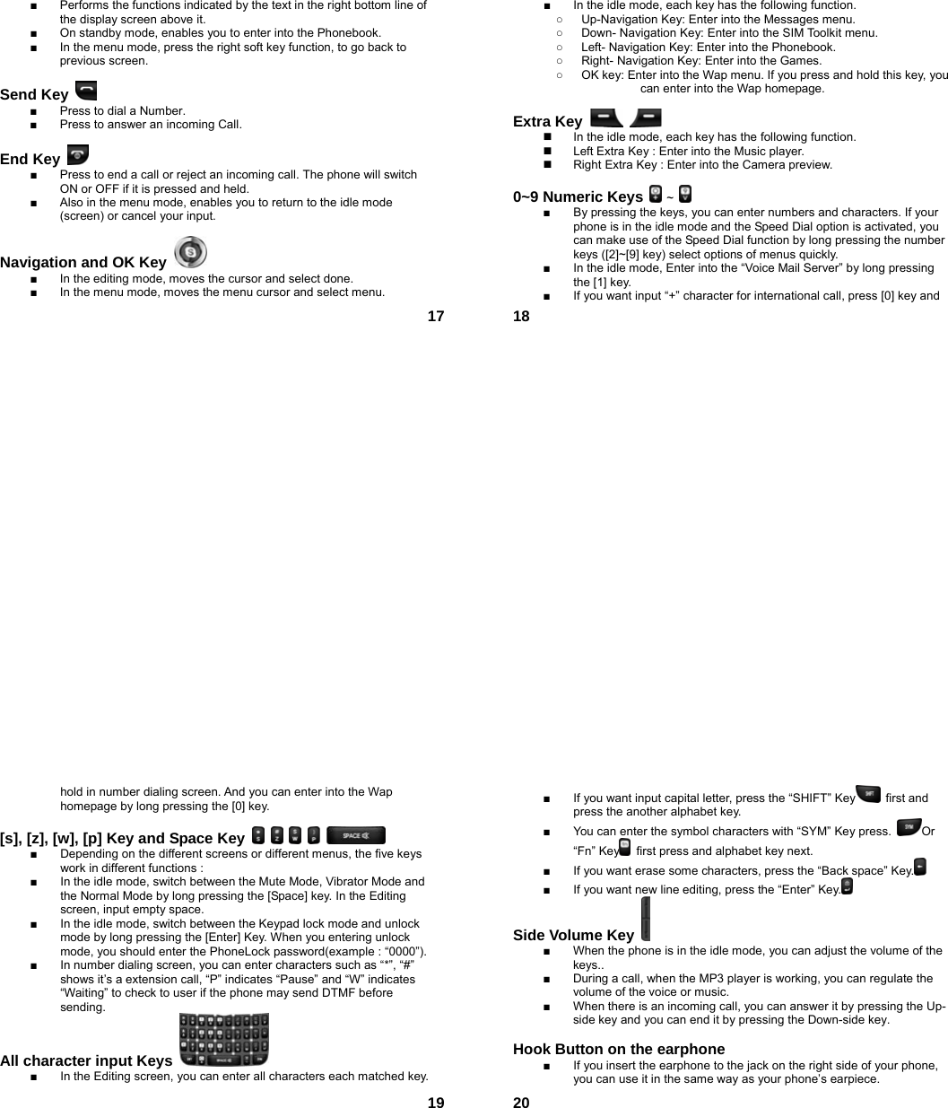  17■  Performs the functions indicated by the text in the right bottom line of the display screen above it. ■  On standby mode, enables you to enter into the Phonebook. ■  In the menu mode, press the right soft key function, to go back to previous screen.  Send Key   ■  Press to dial a Number. ■  Press to answer an incoming Call.  End Key   ■  Press to end a call or reject an incoming call. The phone will switch ON or OFF if it is pressed and held. ■  Also in the menu mode, enables you to return to the idle mode (screen) or cancel your input.  Navigation and OK Key   ■  In the editing mode, moves the cursor and select done. ■  In the menu mode, moves the menu cursor and select menu.  18■  In the idle mode, each key has the following function. ○  Up-Navigation Key: Enter into the Messages menu.   ○  Down- Navigation Key: Enter into the SIM Toolkit menu.   ○  Left- Navigation Key: Enter into the Phonebook. ○  Right- Navigation Key: Enter into the Games. ○  OK key: Enter into the Wap menu. If you press and hold this key, you               can enter into the Wap homepage.  Extra Key       In the idle mode, each key has the following function.   Left Extra Key : Enter into the Music player.   Right Extra Key : Enter into the Camera preview.  0~9 Numeric Keys  ~   ■  By pressing the keys, you can enter numbers and characters. If your phone is in the idle mode and the Speed Dial option is activated, you can make use of the Speed Dial function by long pressing the number keys ([2]~[9] key) select options of menus quickly. ■  In the idle mode, Enter into the “Voice Mail Server” by long pressing the [1] key.   ■  If you want input “+” character for international call, press [0] key and  19hold in number dialing screen. And you can enter into the Wap homepage by long pressing the [0] key.  [s], [z], [w], [p] Key and Space Key           ■  Depending on the different screens or different menus, the five keys work in different functions : ■  In the idle mode, switch between the Mute Mode, Vibrator Mode and the Normal Mode by long pressing the [Space] key. In the Editing screen, input empty space. ■  In the idle mode, switch between the Keypad lock mode and unlock mode by long pressing the [Enter] Key. When you entering unlock mode, you should enter the PhoneLock password(example : “0000”). ■  In number dialing screen, you can enter characters such as “*”, “#” shows it’s a extension call, “P” indicates “Pause” and “W” indicates “Waiting” to check to user if the phone may send DTMF before sending. All character input Keys   ■  In the Editing screen, you can enter all characters each matched key.  20■  If you want input capital letter, press the “SHIFT” Key  first and press the another alphabet key. ■  You can enter the symbol characters with “SYM” Key press.  Or “Fn” Key   first press and alphabet key next. ■  If you want erase some characters, press the “Back space” Key.  ■  If you want new line editing, press the “Enter” Key.  Side Volume Key   ■  When the phone is in the idle mode, you can adjust the volume of the keys.. ■  During a call, when the MP3 player is working, you can regulate the volume of the voice or music. ■  When there is an incoming call, you can answer it by pressing the Up-side key and you can end it by pressing the Down-side key.    Hook Button on the earphone  ■  If you insert the earphone to the jack on the right side of your phone, you can use it in the same way as your phone’s earpiece. 