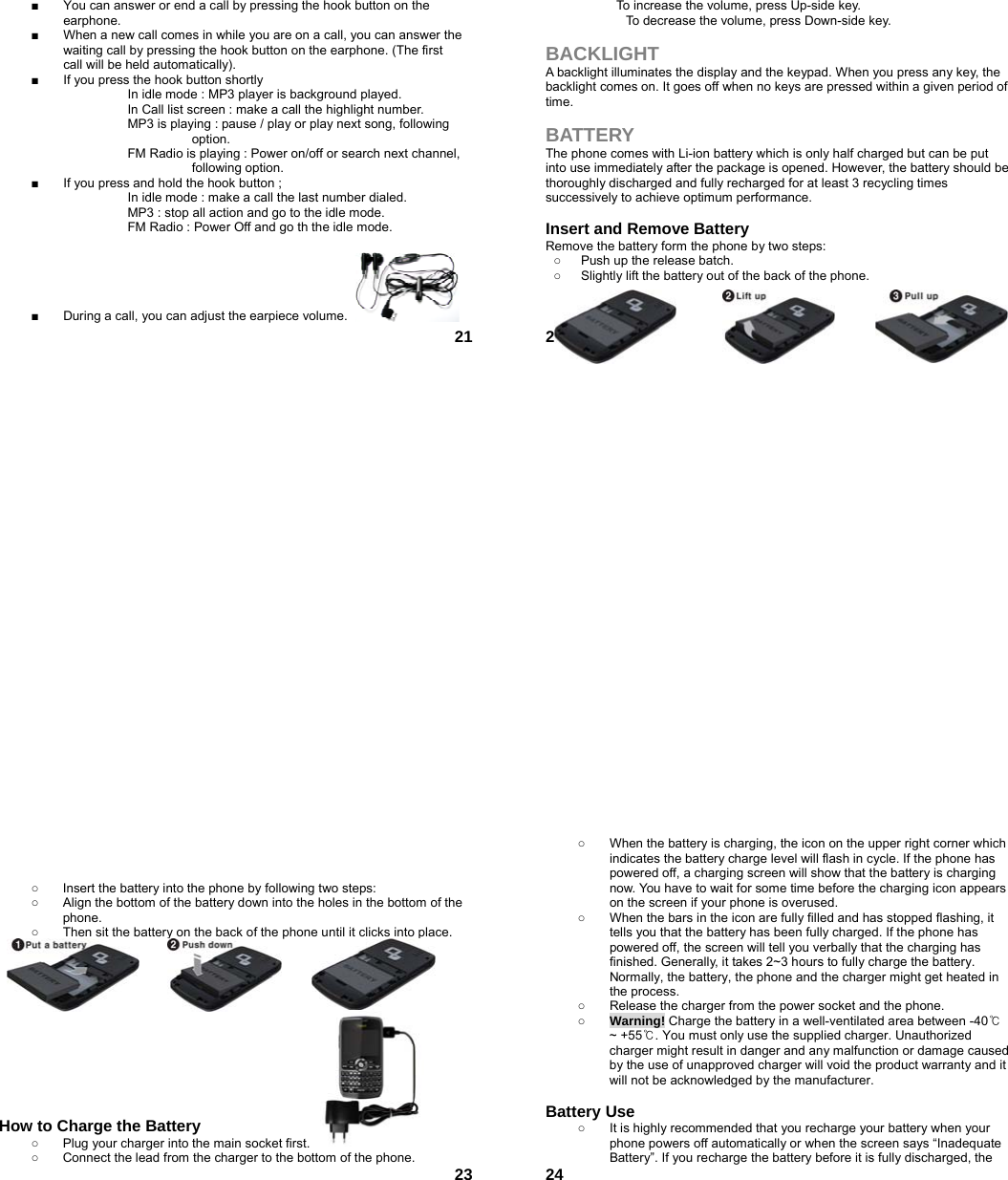  21■  You can answer or end a call by pressing the hook button on the earphone. ■  When a new call comes in while you are on a call, you can answer the waiting call by pressing the hook button on the earphone. (The first call will be held automatically). ■  If you press the hook button shortly                       In idle mode : MP3 player is background played.     In Call list screen : make a call the highlight number.                     MP3 is playing : pause / play or play next song, following  option.     FM Radio is playing : Power on/off or search next channel,   following option. ■  If you press and hold the hook button ;                     In idle mode : make a call the last number dialed.                     MP3 : stop all action and go to the idle mode.     FM Radio : Power Off and go th the idle mode.      ■  During a call, you can adjust the earpiece volume.  22To increase the volume, press Up-side key. To decrease the volume, press Down-side key.  BACKLIGHT A backlight illuminates the display and the keypad. When you press any key, the backlight comes on. It goes off when no keys are pressed within a given period of time.  BATTERY The phone comes with Li-ion battery which is only half charged but can be put into use immediately after the package is opened. However, the battery should be thoroughly discharged and fully recharged for at least 3 recycling times successively to achieve optimum performance.  Insert and Remove Battery Remove the battery form the phone by two steps: ○  Push up the release batch.   ○  Slightly lift the battery out of the back of the phone.       23   ○  Insert the battery into the phone by following two steps: ○  Align the bottom of the battery down into the holes in the bottom of the phone. ○  Then sit the battery on the back of the phone until it clicks into place.             How to Charge the Battery ○  Plug your charger into the main socket first. ○  Connect the lead from the charger to the bottom of the phone.  24○  When the battery is charging, the icon on the upper right corner which indicates the battery charge level will flash in cycle. If the phone has powered off, a charging screen will show that the battery is charging now. You have to wait for some time before the charging icon appears on the screen if your phone is overused. ○  When the bars in the icon are fully filled and has stopped flashing, it tells you that the battery has been fully charged. If the phone has powered off, the screen will tell you verbally that the charging has finished. Generally, it takes 2~3 hours to fully charge the battery. Normally, the battery, the phone and the charger might get heated in the process.   ○  Release the charger from the power socket and the phone. ○ Warning! Charge the battery in a well-ventilated area between -40℃ ~ +55℃. You must only use the supplied charger. Unauthorized charger might result in danger and any malfunction or damage caused by the use of unapproved charger will void the product warranty and it will not be acknowledged by the manufacturer.  Battery Use ○  It is highly recommended that you recharge your battery when your phone powers off automatically or when the screen says “Inadequate Battery”. If you recharge the battery before it is fully discharged, the 