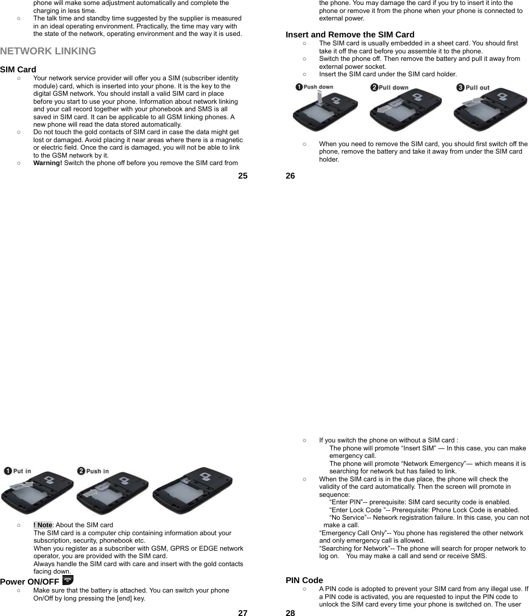  25phone will make some adjustment automatically and complete the charging in less time.   ○  The talk time and standby time suggested by the supplier is measured in an ideal operating environment. Practically, the time may vary with the state of the network, operating environment and the way it is used.  NETWORK LINKING  SIM Card ○  Your network service provider will offer you a SIM (subscriber identity module) card, which is inserted into your phone. It is the key to the digital GSM network. You should install a valid SIM card in place before you start to use your phone. Information about network linking and your call record together with your phonebook and SMS is all saved in SIM card. It can be applicable to all GSM linking phones. A new phone will read the data stored automatically.   ○  Do not touch the gold contacts of SIM card in case the data might get lost or damaged. Avoid placing it near areas where there is a magnetic or electric field. Once the card is damaged, you will not be able to link to the GSM network by it.   ○ Warning! Switch the phone off before you remove the SIM card from  26the phone. You may damage the card if you try to insert it into the phone or remove it from the phone when your phone is connected to external power.    Insert and Remove the SIM Card ○  The SIM card is usually embedded in a sheet card. You should first take it off the card before you assemble it to the phone. ○  Switch the phone off. Then remove the battery and pull it away from external power socket. ○  Insert the SIM card under the SIM card holder.         ○  When you need to remove the SIM card, you should first switch off the phone, remove the battery and take it away from under the SIM card holder.   27           ○ ! Note: About the SIM card The SIM card is a computer chip containing information about your subscription, security, phonebook etc. When you register as a subscriber with GSM, GPRS or EDGE network operator, you are provided with the SIM card. Always handle the SIM card with care and insert with the gold contacts facing down. Power ON/OFF   ○  Make sure that the battery is attached. You can switch your phone On/Off by long pressing the [end] key.  28○  If you switch the phone on without a SIM card : The phone will promote “Insert SIM” ― In this case, you can make emergency call. The phone will promote “Network Emergency”― which means it is searching for network but has failed to link. ○  When the SIM card is in the due place, the phone will check the validity of the card automatically. Then the screen will promote in sequence: “Enter PIN”-- prerequisite: SIM card security code is enabled.   “Enter Lock Code ”-- Prerequisite: Phone Lock Code is enabled. “No Service”-- Network registration failure. In this case, you can not make a call. “Emergency Call Only”-- You phone has registered the other network and only emergency call is allowed.   “Searching for Network”-- The phone will search for proper network to log on.    You may make a call and send or receive SMS.   PIN Code ○  A PIN code is adopted to prevent your SIM card from any illegal use. If a PIN code is activated, you are requested to input the PIN code to unlock the SIM card every time your phone is switched on. The user 