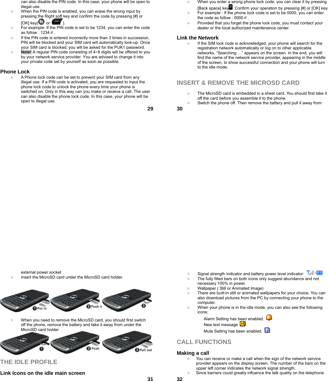  29can also disable the PIN code. In this case, your phone will be open to illegal use. ○  When the PIN code is enabled, you can erase the wrong input by pressing the Right soft key and confirm the code by pressing [#] or [OK] key(  or  ).  ○  For example: If the PIN code is set to be 1234, you can enter the code as follow : 1234＃. ○  If the PIN code is entered incorrectly more than 3 times in succession, PIN will be blocked and your SIM card will automatically lock-up. Once your SIM card is blocked, you will be asked for the PUK1 password. ○ Note! A regular PIN code consisting of 4~8 digits will be offered to you by your network service provider. You are advised to change it into your private code set by yourself as soon as possible.  Phone Lock ○  A Phone lock code can be set to prevent your SIM card from any illegal use. If a PIN code is activated, you are requested to input the phone lock code to unlock the phone every time your phone is switched on. Only in this way can you make or receive a call. The user can also disable the phone lock code. In this case, your phone will be open to illegal use.    30○  When you enter a wrong phone lock code, you can clear it by pressing [Back space] key . Confirm your operation by pressing [#] or [OK] key. ○  For example : If the phone lock code is set to be 0000, you can enter the code as follow : 0000＃. ○  Provided that you forget the phone lock code, you must contact your dealer or the local authorized maintenance center.    Link the Network ○  If the SIM lock code is acknowledged, your phone will search for the registration network automatically or log on to other applicable networks. “Searching …” appears on the screen. In the end, you will find the name of the network service provider, appearing in the middle of the screen, to show successful connection and your phone will turn to the idle mode.   INSERT &amp; REMOVE THE MICROSD CARD  ○  The MicroSD card is embedded in a sheet card. You should first take it off the card before you assemble it to the phone.   ○  Switch the phone off. Then remove the battery and pull it away from  31external power socket ○  Insert the MicroSD card under the MicroSD card holder.        ○  When you need to remove the MicroSD card, you should first switch off the phone, remove the battery and take it away from under the MicroSD card holder      THE IDLE PROFILE  Link Icons on the idle main screen  32○  Signal strength indicator and battery power level indicator:     ○  The fully filled bars on both icons only suggest abundance and not necessary 100% in power. ○  Wallpaper ( Still or Animated Image) ○  There are built-in still or animated wallpapers for your choice. You can also download pictures from the PC by connecting your phone to the computer. ○  When your phone is in the idle mode, you can also see the following icons: Alarm Setting has been enabled.   New text message   Mute Setting has been enabled.    CALL FUNCTIONS  Making a call ○  You can receive or make a call when the sign of the network service provider appears on the display screen. The number of the bars on the upper left corner indicates the network signal strength. ○  Since barriers could greatly influence the talk quality on the telephone 