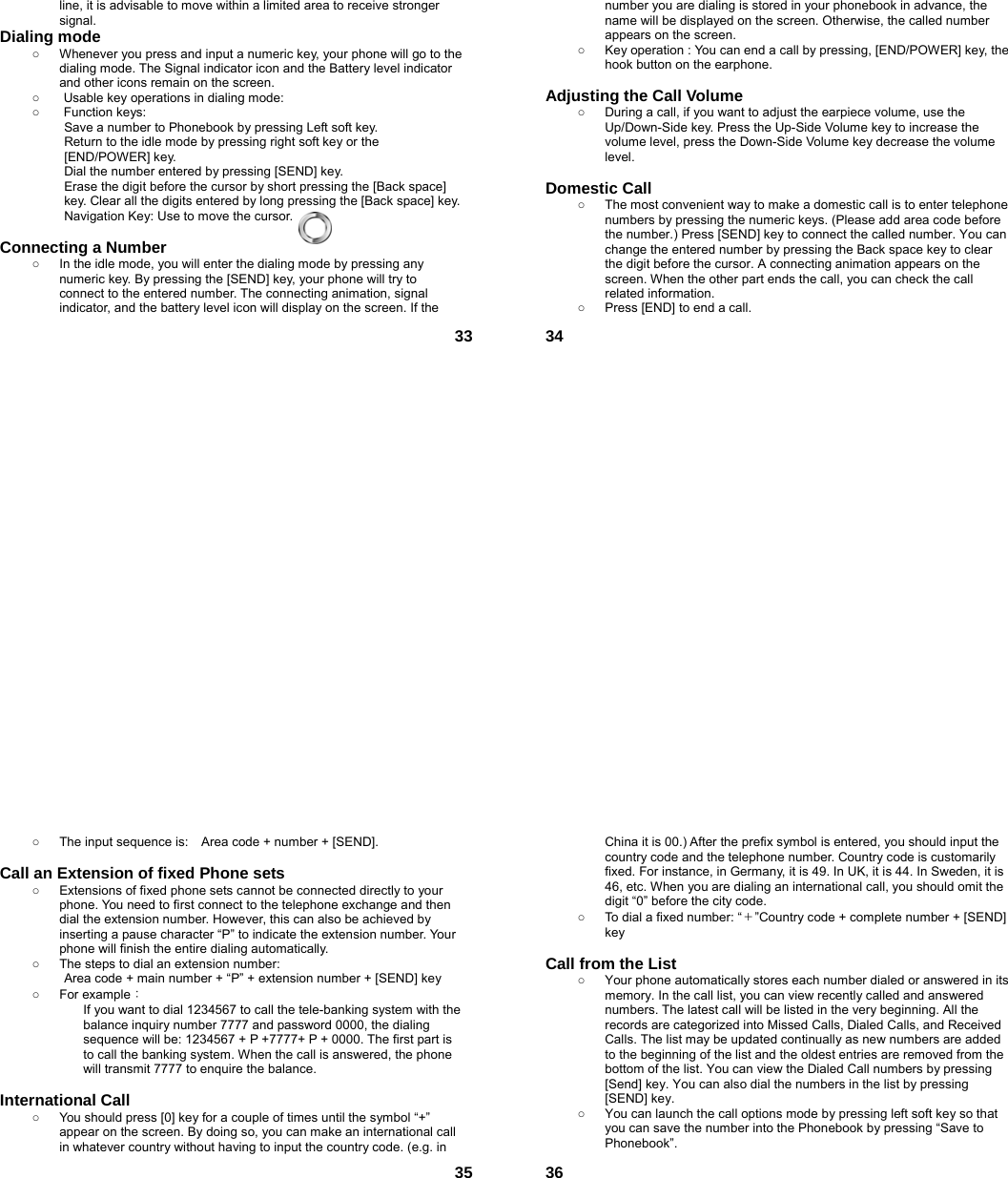  33line, it is advisable to move within a limited area to receive stronger signal. Dialing mode ○  Whenever you press and input a numeric key, your phone will go to the dialing mode. The Signal indicator icon and the Battery level indicator and other icons remain on the screen.   ○  Usable key operations in dialing mode:   ○ Function keys:  Save a number to Phonebook by pressing Left soft key.   Return to the idle mode by pressing right soft key or the [END/POWER] key.   Dial the number entered by pressing [SEND] key.   Erase the digit before the cursor by short pressing the [Back space] key. Clear all the digits entered by long pressing the [Back space] key. Navigation Key: Use to move the cursor.  Connecting a Number ○  In the idle mode, you will enter the dialing mode by pressing any numeric key. By pressing the [SEND] key, your phone will try to connect to the entered number. The connecting animation, signal indicator, and the battery level icon will display on the screen. If the  34number you are dialing is stored in your phonebook in advance, the name will be displayed on the screen. Otherwise, the called number appears on the screen.   ○  Key operation : You can end a call by pressing, [END/POWER] key, the hook button on the earphone.  Adjusting the Call Volume ○  During a call, if you want to adjust the earpiece volume, use the Up/Down-Side key. Press the Up-Side Volume key to increase the volume level, press the Down-Side Volume key decrease the volume level.  Domestic Call ○  The most convenient way to make a domestic call is to enter telephone numbers by pressing the numeric keys. (Please add area code before the number.) Press [SEND] key to connect the called number. You can change the entered number by pressing the Back space key to clear the digit before the cursor. A connecting animation appears on the screen. When the other part ends the call, you can check the call related information. ○  Press [END] to end a call.    35○  The input sequence is:    Area code + number + [SEND].  Call an Extension of fixed Phone sets ○  Extensions of fixed phone sets cannot be connected directly to your phone. You need to first connect to the telephone exchange and then dial the extension number. However, this can also be achieved by inserting a pause character “P” to indicate the extension number. Your phone will finish the entire dialing automatically.   ○  The steps to dial an extension number: Area code + main number + “P” + extension number + [SEND] key   ○ For example： If you want to dial 1234567 to call the tele-banking system with the balance inquiry number 7777 and password 0000, the dialing sequence will be: 1234567 + P +7777+ P + 0000. The first part is to call the banking system. When the call is answered, the phone will transmit 7777 to enquire the balance.  International Call ○  You should press [0] key for a couple of times until the symbol “+” appear on the screen. By doing so, you can make an international call in whatever country without having to input the country code. (e.g. in  36China it is 00.) After the prefix symbol is entered, you should input the country code and the telephone number. Country code is customarily fixed. For instance, in Germany, it is 49. In UK, it is 44. In Sweden, it is 46, etc. When you are dialing an international call, you should omit the digit “0” before the city code. ○  To dial a fixed number: “＋”Country code + complete number + [SEND] key   Call from the List ○  Your phone automatically stores each number dialed or answered in its memory. In the call list, you can view recently called and answered numbers. The latest call will be listed in the very beginning. All the records are categorized into Missed Calls, Dialed Calls, and Received Calls. The list may be updated continually as new numbers are added to the beginning of the list and the oldest entries are removed from the bottom of the list. You can view the Dialed Call numbers by pressing [Send] key. You can also dial the numbers in the list by pressing [SEND] key. ○  You can launch the call options mode by pressing left soft key so that you can save the number into the Phonebook by pressing “Save to Phonebook”. 