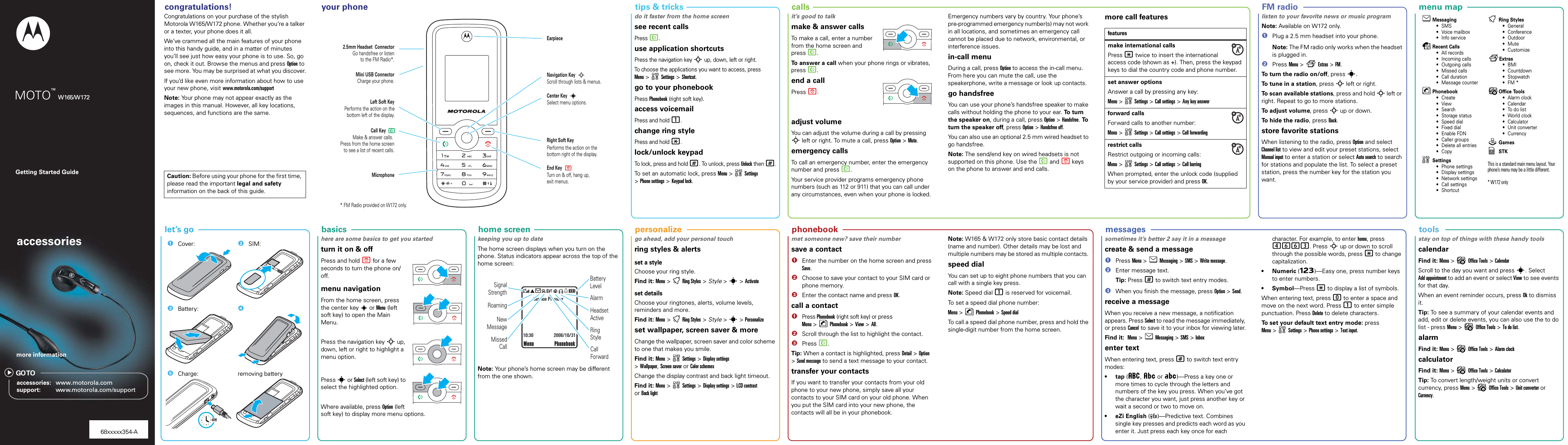   phonebook  personalize  home screen  tools  menu map  messages  tips &amp; tricks  basics  let’s goGetting Started Guideaccessoriesaccessories: www.motorola.comsupport: www.motorola.com/supportmore informationGO TOMOTO™ W165/W172  congratulations!   your phone   FM radio  callscongratulations!Congratulations on your purchase of the stylish Motorola W165/W172 phone. Whether you’re a talker or a texter, your phone does it all.We’ve crammed all the main features of your phone into this handy guide, and in a matter of minutes you’ll see just how easy your phone is to use. So, go on, check it out. Browse the menus and press Option to see more. You may be surprised at what you discover.If you’d like even more information about how to use your new phone, visit www.motorola.com/supportNote: Your phone may not appear exactly as the images in this manual. However, all key locations, sequences, and functions are the same.Caution: Before using your phone for the first time, please read the important legal and safety information on the back of this guide.your phoneRight Soft KeyLeft Soft KeyMini USB ConnectorMake &amp; answer calls. Press from the home screen to see a list of recent calls.Turn on &amp; off, hang up, exit menus.Call KeyEnd Key   MicrophoneCharge your phone.2.5mm Headset  ConnectorScroll through lists &amp; menus.Navigation KeySelect menu options.Center KeyGo handsfree or listento the FM Radio*.Performs the action on the bottom left of the display.Performs the action on the bottom right of the display.* FM Radio provided on W172 only.NPSsEarpiecetips &amp;  tricksdo it faster from the home screensee recent callsPress N.use application shortcutsPress the navigation keyS up, down, left or right.To choose the applications you want to access, press Menu &gt;wSettings &gt; Shortcut.go to your phonebookPress Phonebook (right soft key).access voicemailPress and hold 1.change ring stylePress and hold *.lock/unlock keypadTo lock, press and hold #. To unlock, press Unlock then #.To set an automatic lock, press Menu &gt;wSettings &gt;Phone settings &gt; Keypad lock.callsit’s good to talkmake &amp; answer callsTo make a call, enter a number from the home screen and press N.To answer a call when your phone rings or vibrates, press N.end a callPress P.adjust volumeYou can adjust the volume during a call by pressing S left or right. To mute a call, press Option &gt; Mute.emergency callsTo call an emergency number, enter the emergency number and press N.Your service provider programs emergency phone numbers (such as 112 or 911) that you can call under any circumstances, even when your phone is locked.Emergency numbers vary by country. Your phone’s pre-programmed emergency number(s) may not work in all locations, and sometimes an emergency call cannot be placed due to network, environmental, or interference issues.in-call menuDuring a call, press Option to access the in-call menu. From here you can mute the call, use the speakerphone, write a message or look up contacts.go handsfreeYou can use your phone’s handsfree speaker to make calls without holding the phone to your ear. To  t u rn  the speaker on, during a call, press Option &gt; Handsfree. To  turn the speaker off, press Option &gt; Handsfree off.You can also use an optional 2.5 mm wired headset to go handsfree.Note: The send/end key on wired headsets is not supported on this phone. Use the N and P keys on the phone to answer and end calls.more call featuresfeaturesmake international callsPress * twice to insert the international access code (shown as +). Then, press the keypad keys to dial the country code and phone number.set answer optionsAnswer a call by pressing any key:Menu &gt;wSettings &gt; Call settings &gt; Any key answerforward callsForward calls to another number:Menu &gt;wSettings &gt; Call settings &gt; Call forwardingrestrict callsRestrict outgoing or incoming calls:Menu &gt;wSettings &gt; Call settings &gt; Call barringWhen prompted, enter the unlock code (supplied by your service provider) and press OK.FM radiolisten to your favorite news or music programNote: Available on W172 only.  1Plug a 2.5 mm headset into your phone.Note: The FM radio only works when the headset is plugged in.2Press Menu &gt;fExtras &gt; FM.To turn the radio on/off, press s. To tune in a station, press S left or right. To scan available stations, press and hold S left or right. Repeat to go to more stations.To adjust volume, press S up or down.To hide the radio, press Back.store favorite stationsWhen listening to the radio, press Option and select Channel list to view and edit your preset stations, select Manual input to enter a station or select Auto search to search for stations and populate the list. To select a preset station, press the number key for the station you want.menu mapeMessaging•SMS• Voice mailbox• Info servicesRecent Calls• All records• Incoming calls• Outgoing calls• Missed calls• Call duration• Message counternPhonebook•Create•View•Search• Storage status• Speed dial• Fixed dial• Enable FDN• Caller groups• Delete all entries•CopywSettings• Phone settings• Display settings• Network settings• Call settings• ShortcuttRing Styles• General• Conference• Outdoor•Mute•CustomizefExtras•BMI• Countdown• Stopwatch•FM *?Office Tools•Alarm clock• Calendar•To do list• World clock•Calculator•Unit converter• CurrencyQGamesySTK                                                                                                                                                                                                                                                                                                                                                                                                 This is a standard main menu layout. Your phone’s menu may be a little different. * W172 onlylet’s go  1Cover: 2SIM:3Battery: 45Charge: removing battery4Hbasicshere are some basics to get you startedturn it on &amp; offPress and hold P for a few seconds to turn the phone on/off. menu navigationFrom the home screen, press the center key s or Menu (left soft key) to open the Main Menu. Press the navigation key S up, down, left or right to highlight a menu option.Press s or Select (left soft key) to select the highlighted option. Where available, press Option (left soft key) to display more menu options.home screenkeeping you up to dateThe home screen displays when you turn on the phone. Status indicators appear across the top of the home screen: Note: Your phone’s home screen may be different from the one shown.&amp;ãÛ=ASS%åMenu PhonebookService Provider2008/10/3110:30New MessageSignalStrengthRoamingMissed CallBattery LevelAlarmHeadset ActiveRing StyleCall Forwardcustomizego ahead, add your personal touchring styles &amp; alertsset a styleChoose your ring style.Find it: Menu &gt;tRing Styles &gt; Style &gt; s &gt; Activateset details Choose your ringtones, alerts, volume levels, reminders and more.Find it: Menu &gt;tRing Styles &gt; Style &gt; s &gt; Personalizeset wallpaper, screen saver &amp; moreChange the wallpaper, screen saver and color scheme to one that makes you smile. Find it: Menu &gt;wSettings &gt; Display settings &gt;Wallpaper,Screen saver or Color schemesChange the display contrast and back light timeout. Find it: Menu &gt;wSettings &gt; Display settings &gt; LCD contrast or Back lightphonebookmet someone new? save their numbersave a contact  1Enter the number on the home screen and press Save.2Choose to save your contact to your SIM card or phone memory.3Enter the contact name and press OK.call a contact  1Press Phonebook (right soft key) or press Menu &gt;nPhonebook &gt; View &gt; All.2Scroll through the list to highlight the contact.3Press N.Tip: When a contact is highlighted, press Detail &gt;Option &gt;Send message to send a text message to your contact.transfer your contactsIf you want to transfer your contacts from your old phone to your new phone, simply save all your contacts to your SIM card on your old phone. When you put the SIM card into your new phone, the contacts will all be in your phonebook.Note: W165 &amp; W172 only store basic contact details (name and number). Other details may be lost and multiple numbers may be stored as multiple contacts. speed dialYou can set up to eight phone numbers that you can call with a single key press. Note: Speed dial 1 is reserved for voicemail. To set a speed dial phone number:Menu &gt;nPhonebook &gt; Speed dialTo call a speed dial phone number, press and hold the single-digit number from the home screen.messagessometimes it’s better 2 say it in a messagecreate &amp; send a message  1Press Menu &gt; e Messaging &gt; SMS &gt; Write message. 2Enter message text.Tip: Press # to switch text entry modes.3When you finish the message, press Option &gt;Send.receive a messageWhen you receive a new message, a notification appears. Press Select to read the message immediately, or press Cancel to save it to your inbox for viewing later.Find it:  Menu &gt; e Messaging &gt; SMS &gt; Inboxenter textWhen entering text, press # to switch text entry modes:•tap (á, Â or Á)—Press a key one or more times to cycle through the letters and numbers of the key you press. When you’ve got the character you want, just press another key or wait a second or two to move on.• eZi English ( )—Predictive text. Combines single key presses and predicts each word as you enter it. Just press each key once for each Encharacter. For example, to enter home, press 4663. Press S up or down to scroll through the possible words, press * to change capitalization.•Numeric (Ã)—Easy one, press number keys to enter numbers.• Symbol—Press * to display a list of symbols.When entering text, press 0 to enter a space and move on the next word. Press 1 to enter simple punctuation. Press Delete to delete characters.To set your default text entry mode: press Menu &gt;wSettings &gt; Phone settings &gt; Text input.toolsstay on top of things with these handy toolscalendarFind it: Menu &gt; ?Office Tools &gt; CalendarScroll to the day you want and press s. Select Add appointment to add an event or select View to see events for that day. When an event reminder occurs, press Ok to dismiss it.Tip: To see a summary of your calendar events and add, edit or delete events, you can also use the to do list - press Menu &gt; ?Office Tools &gt; To do list.alarmFind it: Menu &gt; ?Office Tools &gt; Alarm clockcalculatorFind it: Menu &gt; ?Office Tools &gt; CalculatorTip: To convert length/weight units or convert currency, press Menu &gt; ?Office Tools &gt; Unit converter or Currency.68xxxxx354-A