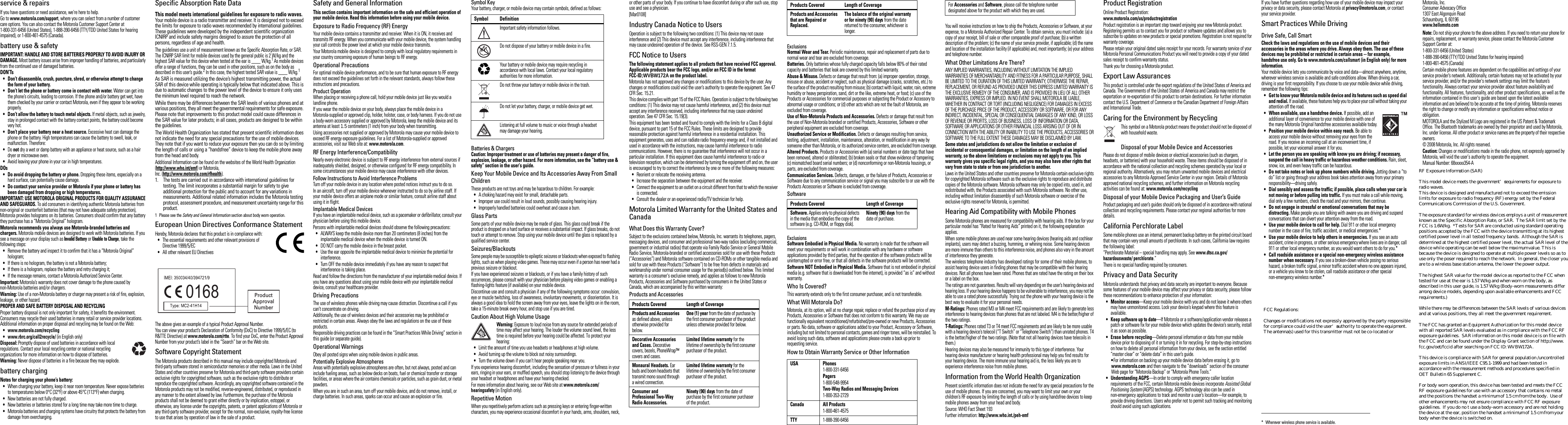  legal &amp; safetylegal &amp; safetyservice &amp; repairsIf you have questions or need assistance, we&apos;re here to help.Go to www.motorola.com/support, where you can select from a number of customer care options. You can also contact the Motorola Customer Support Center at 1-800-331-6456 (United States), 1-888-390-6456 (TTY/TDD United States for hearing impaired), or 1-800-461-4575 (Canada).battery use &amp; safetyIMPORTANT: HANDLE AND STORE BATTERIES PROPERLY TO AVOID INJURY OR DAMAGE. Most battery issues arise from improper handling of batteries, and particularly from the continued use of damaged batteries.DON’Ts• Don’t disassemble, crush, puncture, shred, or otherwise attempt to change the form of your battery.• Don’t let the phone or battery come in contact with water. Water can get into the phone’s circuits, leading to corrosion. If the phone and/or battery get wet, have them checked by your carrier or contact Motorola, even if they appear to be working properly.• Don’t allow the battery to touch metal objects. If metal objects, such as jewelry, stay in prolonged contact with the battery contact points, the battery could become very hot.• Don’t place your battery near a heat source. Excessive heat can damage the phone or the battery. High temperatures can cause the battery to swell, leak, or malfunction. Therefore:•Do not dry a wet or damp battery with an appliance or heat source, such as a hair dryer or microwave oven.•Avoid leaving your phone in your car in high temperatures.DOs• Do avoid dropping the battery or phone. Dropping these items, especially on a hard surface, can potentially cause damage.• Do contact your service provider or Motorola if your phone or battery has been damaged from dropping or high temperatures.IMPORTANT: USE MOTOROLA ORIGINAL PRODUCTS FOR QUALITY ASSURANCE AND SAFEGUARDS. To aid consumers in identifying authentic Motorola batteries from non-original or counterfeit batteries (that may not have adequate safety protection), Motorola provides holograms on its batteries. Consumers should confirm that any battery they purchase has a “Motorola Original” hologram.Motorola recommends you always use Motorola-branded batteries and chargers. Motorola mobile devices are designed to work with Motorola batteries. If you see a message on your display such as Invalid Battery or Unable to Charge, take the following steps:•Remove the battery and inspect it to confirm that it has a “Motorola Original” hologram;•If there is no hologram, the battery is not a Motorola battery;•If there is a hologram, replace the battery and retry charging it;•If the message remains, contact a Motorola Authorized Service Center.Important: Motorola’s warranty does not cover damage to the phone caused by non-Motorola batteries and/or chargers.Warning: Use of a non-Motorola battery or charger may present a risk of fire, explosion, leakage, or other hazard.PROPER AND SAFE BATTERY DISPOSAL AND RECYCLINGProper battery disposal is not only important for safety, it benefits the environment. Consumers may recycle their used batteries in many retail or service provider locations. Additional information on proper disposal and recycling may be found on the Web:•www.motorola.com/recycling•www.rbrc.org/call2recycle/ (in English only)Disposal: Promptly dispose of used batteries in accordance with local regulations. Contact your local recycling center or national recycling organizations for more information on how to dispose of batteries.Warning: Never dispose of batteries in a fire because they may explode.battery chargingNotes for charging your phone’s battery:•When charging your battery, keep it near room temperature. Never expose batteries to temperatures below 0°C (32°F) or above 45°C (113°F) when charging.•New batteries are not fully charged.•New batteries or batteries stored for a long time may take more time to charge.•Motorola batteries and charging systems have circuitry that protects the battery from damage from overcharging.Specific Absorption Rate DataSAR DataThis model meets international guidelines for exposure to radio waves.Your mobile device is a radio transmitter and receiver. It is designed not to exceed the limits for exposure to radio waves recommended by international guidelines. These guidelines were developed by the independent scientific organization ICNIRP and include safety margins designed to assure the protection of all persons, regardless of age and health.The guidelines use a unit of measurement known as the Specific Absorption Rate, or SAR. The ICNIRP SAR limit for mobile devices used by the general public is 2 W/kg and the highest SAR value for this device when tested at the ear is ____ W/kg.1 As mobile devices offer a range of functions, they can be used in other positions, such as on the body as described in this user’s guide.2 In this case, the highest tested SAR value is ____ W/kg.1As SAR is measured utilizing the device’s highest transmitting power, the actual SAR of this device while operating is typically below that indicated above. This is due to automatic changes to the power level of the device to ensure it only uses the minimum level required to reach the network.While there may be differences between the SAR levels of various phones and at various positions, they all meet the governmental requirements for safe exposure. Please note that improvements to this product model could cause differences in the SAR value for later products; in all cases, products are designed to be within the guidelines.The World Health Organization has stated that present scientific information does not indicate the need for any special precautions for the use of mobile devices. They note that if you want to reduce your exposure then you can do so by limiting the length of calls or using a “handsfree” device to keep the mobile phone away from the head and body.Additional Information can be found on the websites of the World Health Organization (http://www.who.int/emf) or Motorola,Inc. (http://www.motorola.com/rfhealth).1. The tests are carried out in accordance with international guidelines for testing. The limit incorporates a substantial margin for safety to give additional protection for the public and to account for any variations in measurements. Additional related information includes the Motorola testing protocol, assessment procedure, and measurement uncertainty range for this product.1 Please see the Safety and General Information section about body worn operation.European Union Directives Conformance StatementEU ConformanceHereby, Motorola declares that this product is in compliance with:•The essential requirements and other relevant provisions of Directive 1999/5/EC•All other relevant EU DirectivesThe above gives an example of a typical Product Approval Number.You can view your product’s Declaration of Conformity (DoC) to Directive 1999/5/EC (to R&amp;TTE Directive) at www.motorola.com/rtte. To find your DoC, enter the Product Approval Number from your product’s label in the “Search” bar on the Web site.Software Copyright StatementThe Motorola products described in this manual may include copyrighted Motorola and third-party software stored in semiconductor memories or other media. Laws in the United States and other countries preserve for Motorola and third-party software providers certain exclusive rights for copyrighted software, such as the exclusive rights to distribute or reproduce the copyrighted software. Accordingly, any copyrighted software contained in the Motorola products may not be modified, reverse-engineered, distributed, or reproduced in any manner to the extent allowed by law. Furthermore, the purchase of the Motorola products shall not be deemed to grant either directly or by implication, estoppel, or otherwise, any license under the copyrights, patents, or patent applications of Motorola or any third-party software provider, except for the normal, non-exclusive, royalty-free license to use that arises by operation of law in the sale of a product.0168 Product Approval NumberSafety and General InformationSafety InformationThis section contains important information on the safe and efficient operation of your mobile device. Read this information before using your mobile device.Exposure to Radio Frequency (RF) EnergyYour mobile device contains a transmitter and receiver. When it is ON, it receives and transmits RF energy. When you communicate with your mobile device, the system handling your call controls the power level at which your mobile device transmits.Your Motorola mobile device is designed to comply with local regulatory requirements in your country concerning exposure of human beings to RF energy.Operational PrecautionsFor optimal mobile device performance, and to be sure that human exposure to RF energy does not exceed the guidelines set forth in the relevant standards, always follow these instructions and precautions.Product OperationWhen placing or receiving a phone call, hold your mobile device just like you would a landline phone.If you wear the mobile device on your body, always place the mobile device in a Motorola-supplied or approved clip, holder, holster, case, or body harness. If you do not use a body-worn accessory supplied or approved by Motorola, keep the mobile device and its antenna at least 1.5 centimeters (1 inch) from your body when transmitting.Using accessories not supplied or approved by Motorola may cause your mobile device to exceed RF energy exposure guidelines. For a list of Motorola-supplied or approved accessories, visit our Web site at: www.motorola.com.RF Energy Interference/CompatibilityNearly every electronic device is subject to RF energy interference from external sources if inadequately shielded, designed, or otherwise configured for RF energy compatibility. In some circumstances your mobile device may cause interference with other devices.Follow Instructions to Avoid Interference ProblemsTurn off your mobile device in any location where posted notices instruct you to do so.In an aircraft, turn off your mobile device whenever instructed to do so by airline staff. If your mobile device offers an airplane mode or similar feature, consult airline staff about using it in flight.Implantable Medical DevicesIf you have an implantable medical device, such as a pacemaker or defibrillator, consult your physician before using this mobile device.Persons with implantable medical devices should observe the following precautions:•ALWAYS keep the mobile device more than 20 centimeters (8 inches) from the implantable medical device when the mobile device is turned ON.•DO NOT carry the mobile device in the breast pocket.•Use the ear opposite the implantable medical device to minimize the potential for interference.•Turn OFF the mobile device immediately if you have any reason to suspect that interference is taking place.Read and follow the directions from the manufacturer of your implantable medical device. If you have any questions about using your mobile device with your implantable medical device, consult your healthcare provider.Driving PrecautionsThe use of wireless phones while driving may cause distraction. Discontinue a call if you can’t concentrate on driving.Additionally, the use of wireless devices and their accessories may be prohibited or restricted in certain areas. Always obey the laws and regulations on the use of these products.Responsible driving practices can be found in the “Smart Practices While Driving” section in this guide (or separate guide).Operational WarningsObey all posted signs when using mobile devices in public areas.Potentially Explosive AtmospheresAreas with potentially explosive atmospheres are often, but not always, posted and can include fueling areas, such as below decks on boats, fuel or chemical transfer or storage facilities, or areas where the air contains chemicals or particles, such as grain dust, or metal powders.When you are in such an area, turn off your mobile device, and do not remove, install, or charge batteries. In such areas, sparks can occur and cause an explosion or fire.Symbol KeyYour battery, charger, or mobile device may contain symbols, defined as follows:Batteries &amp; ChargersCaution: Improper treatment or use of batteries may present a danger of fire, explosion, leakage, or other hazard. For more information, see the “battery use &amp; safety” section in the user’s guide.Keep Your Mobile Device and Its Accessories Away From Small ChildrenThese products are not toys and may be hazardous to children. For example:•A choking hazard may exist for small, detachable parts.•Improper use could result in loud sounds, possibly causing hearing injury.•Improperly handled batteries could overheat and cause a burn.Glass PartsSome parts of your mobile device may be made of glass. This glass could break if the product is dropped on a hard surface or receives a substantial impact. If glass breaks, do not touch or attempt to remove. Stop using your mobile device until the glass is replaced by a qualified service center.Seizures/BlackoutsSome people may be susceptible to epileptic seizures or blackouts when exposed to flashing lights, such as when playing video games. These may occur even if a person has never had a previous seizure or blackout.If you have experienced seizures or blackouts, or if you have a family history of such occurrences, please consult with your physician before playing video games or enabling a flashing-lights feature (if available) on your mobile device.Discontinue use and consult a physician if any of the following symptoms occur: convulsion, eye or muscle twitching, loss of awareness, involuntary movements, or disorientation. It is always a good idea to hold the screen away from your eyes, leave the lights on in the room, take a 15-minute break every hour, and stop use if you are tired.Caution About High Volume UsageWarning: Exposure to loud noise from any source for extended periods of time may affect your hearing. The louder the volume sound level, the less time is required before your hearing could be affected. To protect your hearing:•Limit the amount of time you use headsets or headphones at high volume.•Avoid turning up the volume to block out noisy surroundings.•Turn the volume down if you can’t hear people speaking near you.If you experience hearing discomfort, including the sensation of pressure or fullness in your ears, ringing in your ears, or muffled speech, you should stop listening to the device through your headset or headphones and have your hearing checked.For more information about hearing, see our Web site at www.motorola.com/hearingsafety (in English only).Repetitive MotionWhen you repetitively perform actions such as pressing keys or entering finger-written characters, you may experience occasional discomfort in your hands, arms, shoulders, neck, Symbol DefinitionImportant safety information follows.Do not dispose of your battery or mobile device in a fire.Your battery or mobile device may require recycling in accordance with local laws. Contact your local regulatory authorities for more information.Do not throw your battery or mobile device in the trash.Do not let your battery, charger, or mobile device get wet.Listening at full volume to music or voice through a headset may damage your hearing.032374o032376o032375oor other parts of your body. If you continue to have discomfort during or after such use, stop use and see a physician.[Mar0108]Industry Canada Notice to UsersIndustry Canada NoticeOperation is subject to the following two conditions: (1) This device may not cause interference and (2) This device must accept any interference, including interference that may cause undesired operation of the device. See RSS-GEN 7.1.5.FCC Notice to UsersFCC NoticeThe following statement applies to all products that have received FCC approval. Applicable products bear the FCC logo, and/or an FCC ID in the format FCC-ID:WVBW172A on the product label.Motorola has not approved any changes or modifications to this device by the user. Any changes or modifications could void the user’s authority to operate the equipment. See 47 CFR Sec. 15.21.This device complies with part 15 of the FCC Rules. Operation is subject to the following two conditions: (1) This device may not cause harmful interference, and (2) this device must accept any interference received, including interference that may cause undesired operation. See 47 CFR Sec. 15.19(3).This equipment has been tested and found to comply with the limits for a Class B digital device, pursuant to part 15 of the FCC Rules. These limits are designed to provide reasonable protection against harmful interference in a residential installation. This equipment generates, uses and can radiate radio frequency energy and, if not installed and used in accordance with the instructions, may cause harmful interference to radio communications. However, there is no guarantee that interference will not occur in a particular installation. If this equipment does cause harmful interference to radio or television reception, which can be determined by turning the equipment off and on, the user is encouraged to try to correct the interference by one or more of the following measures:•Reorient or relocate the receiving antenna.•Increase the separation between the equipment and the receiver.•Connect the equipment to an outlet on a circuit different from that to which the receiver is connected.•Consult the dealer or an experienced radio/TV technician for help.Motorola Limited Warranty for the United States and CanadaWarrantyWhat Does this Warranty Cover?Subject to the exclusions contained below, Motorola, Inc. warrants its telephones, pagers, messaging devices, and consumer and professional two-way radios (excluding commercial, government or industrial radios) that operate via Family Radio Service or General Mobile Radio Service, Motorola-branded or certified accessories sold for use with these Products (“Accessories”) and Motorola software contained on CD-ROMs or other tangible media and sold for use with these Products (“Software”) to be free from defects in materials and workmanship under normal consumer usage for the period(s) outlined below. This limited warranty is a consumer&apos;s exclusive remedy, and applies as follows to new Motorola Products, Accessories and Software purchased by consumers in the United States or Canada, which are accompanied by this written warranty:Products and AccessoriesProducts Covered Length of CoverageProducts and Accessories as defined above, unless otherwise provided for below.One (1) year from the date of purchase by the first consumer purchaser of the product unless otherwise provided for below.Decorative Accessories and Cases. Decorative covers, bezels, PhoneWrap™ covers and cases.Limited lifetime warranty for the lifetime of ownership by the first consumer purchaser of the product.Monaural Headsets. Ear buds and boom headsets that transmit mono sound through a wired connection.Limited lifetime warranty for the lifetime of ownership by the first consumer purchaser of the product.Consumer and Professional Two-Way Radio Accessories.Ninety (90) days from the date of purchase by the first consumer purchaser of the product.ExclusionsNormal Wear and Tear. Periodic maintenance, repair and replacement of parts due to normal wear and tear are excluded from coverage.Batteries. Only batteries whose fully charged capacity falls below 80% of their rated capacity and batteries that leak are covered by this limited warranty.Abuse &amp; Misuse. Defects or damage that result from: (a) improper operation, storage, misuse or abuse, accident or neglect, such as physical damage (cracks, scratches, etc.) to the surface of the product resulting from misuse; (b) contact with liquid, water, rain, extreme humidity or heavy perspiration, sand, dirt or the like, extreme heat, or food; (c) use of the Products or Accessories for commercial purposes or subjecting the Product or Accessory to abnormal usage or conditions; or (d) other acts which are not the fault of Motorola, are excluded from coverage.Use of Non-Motorola Products and Accessories. Defects or damage that result from the use of Non-Motorola branded or certified Products, Accessories, Software or other peripheral equipment are excluded from coverage.Unauthorized Service or Modification. Defects or damages resulting from service, testing, adjustment, installation, maintenance, alteration, or modification in any way by someone other than Motorola, or its authorized service centers, are excluded from coverage.Altered Products. Products or Accessories with (a) serial numbers or date tags that have been removed, altered or obliterated; (b) broken seals or that show evidence of tampering; (c) mismatched board serial numbers; or (d) nonconforming or non-Motorola housings, or parts, are excluded from coverage.Communication Services. Defects, damages, or the failure of Products, Accessories or Software due to any communication service or signal you may subscribe to or use with the Products Accessories or Software is excluded from coverage.SoftwareExclusionsSoftware Embodied in Physical Media. No warranty is made that the software will meet your requirements or will work in combination with any hardware or software applications provided by third parties, that the operation of the software products will be uninterrupted or error free, or that all defects in the software products will be corrected.Software NOT Embodied in Physical Media. Software that is not embodied in physical media (e.g. software that is downloaded from the internet), is provided “as is” and without warranty.Who Is Covered?This warranty extends only to the first consumer purchaser, and is not transferable.What Will Motorola Do?Motorola, at its option, will at no charge repair, replace or refund the purchase price of any Products, Accessories or Software that does not conform to this warranty. We may use functionally equivalent reconditioned/refurbished/pre-owned or new Products, Accessories or parts. No data, software or applications added to your Product, Accessory or Software, including but not limited to personal contacts, games and ringer tones, will be reinstalled. To avoid losing such data, software and applications please create a back up prior to requesting service.How to Obtain Warranty Service or Other InformationProducts and Accessories that are Repaired or Replaced.The balance of the original warranty or for ninety (90) days from the date returned to the consumer, whichever is longer.Products Covered Length of CoverageSoftware. Applies only to physical defects in the media that embodies the copy of the software (e.g. CD-ROM, or floppy disk).Ninety (90) days from the date of purchase.USA Phones1-800-331-6456Pagers1-800-548-9954Two-Way Radios and Messaging Devices1-800-353-2729Canada All Products1-800-461-4575TTY1-888-390-6456Products Covered Length of CoverageYou will receive instructions on how to ship the Products, Accessories or Software, at your expense, to a Motorola Authorized Repair Center. To obtain service, you must include: (a) a copy of your receipt, bill of sale or other comparable proof of purchase; (b) a written description of the problem; (c) the name of your service provider, if applicable; (d) the name and location of the installation facility (if applicable) and, most importantly; (e) your address and telephone number.What Other Limitations Are There?ANY IMPLIED WARRANTIES, INCLUDING WITHOUT LIMITATION THE IMPLIED WARRANTIES OF MERCHANTABILITY AND FITNESS FOR A PARTICULAR PURPOSE, SHALL BE LIMITED TO THE DURATION OF THIS LIMITED WARRANTY, OTHERWISE THE REPAIR, REPLACEMENT, OR REFUND AS PROVIDED UNDER THIS EXPRESS LIMITED WARRANTY IS THE EXCLUSIVE REMEDY OF THE CONSUMER, AND IS PROVIDED IN LIEU OF ALL OTHER WARRANTIES, EXPRESS OR IMPLIED. IN NO EVENT SHALL MOTOROLA BE LIABLE, WHETHER IN CONTRACT OR TORT (INCLUDING NEGLIGENCE) FOR DAMAGES IN EXCESS OF THE PURCHASE PRICE OF THE PRODUCT, ACCESSORY OR SOFTWARE, OR FOR ANY INDIRECT, INCIDENTAL, SPECIAL OR CONSEQUENTIAL DAMAGES OF ANY KIND, OR LOSS OF REVENUE OR PROFITS, LOSS OF BUSINESS, LOSS OF INFORMATION OR DATA, SOFTWARE OR APPLICATIONS OR OTHER FINANCIAL LOSS ARISING OUT OF OR IN CONNECTION WITH THE ABILITY OR INABILITY TO USE THE PRODUCTS, ACCESSORIES OR SOFTWARE TO THE FULL EXTENT THESE DAMAGES MAY BE DISCLAIMED BY LAW.Some states and jurisdictions do not allow the limitation or exclusion of incidental or consequential damages, or limitation on the length of an implied warranty, so the above limitations or exclusions may not apply to you. This warranty gives you specific legal rights, and you may also have other rights that vary from state to state or from one jurisdiction to another.Laws in the United States and other countries preserve for Motorola certain exclusive rights for copyrighted Motorola software such as the exclusive rights to reproduce and distribute copies of the Motorola software. Motorola software may only be copied into, used in, and redistributed with, the Products associated with such Motorola software. No other use, including without limitation disassembly of such Motorola software or exercise of the exclusive rights reserved for Motorola, is permitted.Hearing Aid Compatibility with Mobile PhonesHearing A idsSome Motorola phones are measured for compatibility with hearing aids. If the box for your particular model has “Rated for Hearing Aids” printed on it, the following explanation applies.When some mobile phones are used near some hearing devices (hearing aids and cochlear implants), users may detect a buzzing, humming, or whining noise. Some hearing devices are more immune than others to this interference noise, and phones also vary in the amount of interference they generate.The wireless telephone industry has developed ratings for some of their mobile phones, to assist hearing device users in finding phones that may be compatible with their hearing devices. Not all phones have been rated. Phones that are rated have the rating on their box or a label on the box.The ratings are not guarantees. Results will vary depending on the user’s hearing device and hearing loss. If your hearing device happens to be vulnerable to interference, you may not be able to use a rated phone successfully. Trying out the phone with your hearing device is the best way to evaluate it for your personal needs.M-Ratings: Phones rated M3 or M4 meet FCC requirements and are likely to generate less interference to hearing devices than phones that are not labeled. M4 is the better/higher of the two ratings.T-Ratings: Phones rated T3 or T4 meet FCC requirements and are likely to be more usable with a hearing device’s telecoil (“T Switch” or “Telephone Switch”) than unrated phones. T4 is the better/higher of the two ratings. (Note that not all hearing devices have telecoils in them.)Hearing devices may also be measured for immunity to this type of interference. Your hearing device manufacturer or hearing health professional may help you find results for your hearing device. The more immune your hearing aid is, the less likely you are to experience interference noise from mobile phones.Information from the World Health OrganizationWHO Info rmati onPresent scientific information does not indicate the need for any special precautions for the use of mobile phones. If you are concerned, you may want to limit your own or your children’s RF exposure by limiting the length of calls or by using handsfree devices to keep mobile phones away from your head and body.Source: WHO Fact Sheet 193Further information: http://www.who.int./peh-emfFor Accessories and Software, please call the telephone number designated above for the product with which they are used.Product RegistrationRegistrationOnline Product Registration:www.motorola.com/us/productregistrationProduct registration is an important step toward enjoying your new Motorola product. Registering permits us to contact you for product or software updates and allows you to subscribe to updates on new products or special promotions. Registration is not required for warranty coverage.Please retain your original dated sales receipt for your records. For warranty service of your Motorola Personal Communications Product you will need to provide a copy of your dated sales receipt to confirm warranty status.Thank you for choosing a Motorola product.Export Law AssurancesExport LawThis product is controlled under the export regulations of the United States of America and Canada. The Governments of the United States of America and Canada may restrict the exportation or re-exportation of this product to certain destinations. For further information contact the U.S. Department of Commerce or the Canadian Department of Foreign Affairs and International Trade.Caring for the Environment by RecyclingRecycling InformationThis symbol on a Motorola product means the product should not be disposed of with household waste.Disposal of your Mobile Device and AccessoriesPlease do not dispose of mobile devices or electrical accessories (such as chargers, headsets, or batteries) with your household waste. These items should be disposed of in accordance with the national collection and recycling schemes operated by your local or regional authority. Alternatively, you may return unwanted mobile devices and electrical accessories to any Motorola Approved Service Center in your region. Details of Motorola approved national recycling schemes, and further information on Motorola recycling activities can be found at: www.motorola.com/recyclingDisposal of your Mobile Device Packaging and User’s GuideProduct packaging and user’s guides should only be disposed of in accordance with national collection and recycling requirements. Please contact your regional authorities for more details.California Perchlorate LabelPerchlorate LabelSome mobile phones use an internal, permanent backup battery on the printed circuit board that may contain very small amounts of perchlorate. In such cases, California law requires the following label:“Perchlorate Material – special handling may apply. See www.dtsc.ca.gov/hazardouswaste/ perchlorate.”There is no special handling required by consumers.Privacy and Data SecurityPrivacy and Data SecurityMotorola understands that privacy and data security are important to everyone. Because some features of your mobile device may affect your privacy or data security, please follow these recommendations to enhance protection of your information:• Monitor access—Keep your mobile device with you and do not leave it where others may have unmonitored access. Lock your device’s keypad where this feature is available.• Keep software up to date—If Motorola or a software/application vendor releases a patch or software fix for your mobile device which updates the device’s security, install it as soon as possible.• Erase before recycling—Delete personal information or data from your mobile device prior to disposing of it or turning it in for recycling. For step-by-step instructions on how to delete all personal information from your device, see the section entitled “master clear” or “delete data” in this user’s guide.•For information on backing up your mobile device data before erasing it, go to www.motorola.com and then navigate to the “downloads” section of the consumer Web page for “Motorola Backup” or “Motorola Phone Tools.”• Understanding AGPS—In order to comply with emergency caller location requirements of the FCC, certain Motorola mobile devices incorporate Assisted Global Positioning System (AGPS) technology. AGPS technology also can be used in non-emergency applications to track and monitor a user’s location—for example, to provide driving directions. Users who prefer not to permit such tracking and monitoring should avoid using such applications.If you have further questions regarding how use of your mobile device may impact your privacy or data security, please contact Motorola at privacy@motorola.com, or contact your service provider.Smart Practices While DrivingDriving SafetyDrive Safe, Call SmartCheck the laws and regulations on the use of mobile devices and their accessories in the areas where you drive. Always obey them. The use of these devices may be prohibited or restricted in certain areas -- for example, handsfree use only. Go to www.motorola.com/callsmart (in English only) for more information.Your mobile device lets you communicate by voice and data—almost anywhere, anytime, wherever wireless service is available and safe conditions allow. When driving a car, driving is your first responsibility. If you choose to use your mobile device while driving, remember the following tips:• Get to know your Motorola mobile device and its features such as speed dial and redial. If available, these features help you to place your call without taking your attention off the road.• When available, use a handsfree device. If possible, add an additional layer of convenience to your mobile device with one of the many Motorola Original handsfree accessories available today.• Position your mobile device within easy reach. Be able to access your mobile device without removing your eyes from the road. If you receive an incoming call at an inconvenient time, if possible, let your voicemail answer it for you.• Let the person you are speaking with know you are driving; if necessary, suspend the call in heavy traffic or hazardous weather conditions. Rain, sleet, snow, ice, and even heavy traffic can be hazardous.• Do not take notes or look up phone numbers while driving. Jotting down a “to do” list or going through your address book takes attention away from your primary responsibility—driving safely.• Dial sensibly and assess the traffic; if possible, place calls when your car is not moving or before pulling into traffic. If you must make a call while moving, dial only a few numbers, check the road and your mirrors, then continue.• Do not engage in stressful or emotional conversations that may be distracting. Make people you are talking with aware you are driving and suspend conversations that can divert your attention away from the road.• Use your mobile device to call for help. Dial 911 or other local emergency number in the case of fire, traffic accident, or medical emergencies.*• Use your mobile device to help others in emergencies. If you see an auto accident, crime in progress, or other serious emergency where lives are in danger, call 911 or other local emergency number, as you would want others to do for you.*• Call roadside assistance or a special non-emergency wireless assistance number when necessary. If you see a broken-down vehicle posing no serious hazard, a broken traffic signal, a minor traffic accident where no one appears injured, or a vehicle you know to be stolen, call roadside assistance or other special non-emergency wireless number.** Wherever wireless phone service is available. Motorola, Inc.Consumer Advocacy Office1307 East Algonquin RoadSchaumburg, IL 60196www.hellomoto.comNote: Do not ship your phone to the above address. If you need to return your phone for repairs, replacement, or warranty service, please contact the Motorola Customer Support Center at:1-800-331-6456 (United States)1-888-390-6456 (TTY/TDD United States for hearing impaired)1-800-461-4575 (Canada)Certain mobile phone features are dependent on the capabilities and settings of your service provider’s network. Additionally, certain features may not be activated by your service provider, and/or the provider&apos;s network settings may limit the feature’s functionality. Always contact your service provider about feature availability and functionality. All features, functionality, and other product specifications, as well as the information contained in this user&apos;s guide are based upon the latest available information and are believed to be accurate at the time of printing. Motorola reserves the right to change or modify any information or specifications without notice or obligation.MOTOROLA and the Stylized M Logo are registered in the US Patent &amp; Trademark Office. The Bluetooth trademarks are owned by their proprietor and used by Motorola, Inc. under license. All other product or service names are the property of their respective owners.© 2008 Motorola, Inc. All rights reserved.Caution: Changes or modifications made in the radio phone, not expressly approved by Motorola, will void the user’s authority to operate the equipment.Manual Number: 68xxxxx354-A. RF Exposure Information (SAR)  This model device meets the government’s requirements for exposure to radio waves. This device is designed and manufactured not to exceed the emission limits for exposure to radio frequency (RF) energy set by the Federal C ommuni cat ions  C ommi ssion of  the U .S . G overnme nt.   The exposure standard for wireless devices employs a unit of measurement known as the Specific Absorption Rate, or SAR.  The SAR limit set by the FCC is 1.6W/kg.  *Tests for SAR are conducted using standard operating positions accepted by the FCC with the device transmitting at its highest certified power level in all tested frequency bands.  Although the SAR is determined at the highest certified power level, the actual SAR level of the device while operating can be well below the maximum value. This is because the device is designed to operate at multiple power levels so as to use only the poser required to reach the network.  In general, the closer you are to a wireless base station antenna, the lower the power output.  The highest SAR value for the model device as reported to the FCC when tested for use at the ear is 1.57 W/kg and when worn on the body, as described in this user guide, is 1.57 W/kg (Body-worn measurements differ among device models, depending upon available enhancements and FCC requirements.)  While there may be differences between the SAR levels of various devices and at various positions, they all meet the government requirement.  T he F CC has granted an E quipment Authorization for this model device with all reported SAR levels evaluated as in compliance with the FCC RF exposure guidelines.  SAR information on this model device is on file with the F CC and can be found under the Display Grant section of http://www.f cc.gov/oet/f ccid af ter searc hing on F C C  ID: WV B W172A.  This device is compliance with SAR for general population /uncontrolled exposure limits in ANSI/IEEE C95.1-1999 and had been tested in accordance with the measurement methods and procedures specified in OET Bulletin 65 Supplement C.  For body worn operation, this device has been tested and meets the FCC RF exposure guidelines for use with an accessory that contains no metal and the positions the handset a minimum of 1.5 cm from the body.  Use of other enhancements may not ensure compliance with FCC RF exposure guidelines.  If you do no t use a body-worn accessory and are not holding the device at the ear, position the handset a minimum of 1.5 cm from your body when the device is switched on.  FCC Regulations:  Changes or modifications not expressly approved by the party responsible for compliance could void the user‘s authority to operate the equipment. The antenna(s) used for this transmitter must not be co-located or 