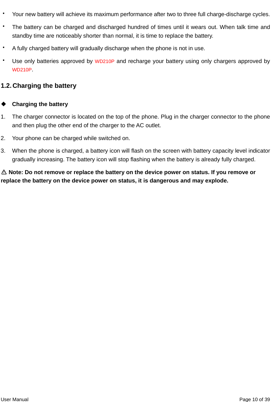  User Manual  Page 10 of 39  Your new battery will achieve its maximum performance after two to three full charge-discharge cycles.   The battery can be charged and discharged hundred of times until it wears out. When talk time and standby time are noticeably shorter than normal, it is time to replace the battery.   A fully charged battery will gradually discharge when the phone is not in use.   Use only batteries approved by WD210P and recharge your battery using only chargers approved by WD210P. 1.2. Charging the battery    Charging the battery 1.  The charger connector is located on the top of the phone. Plug in the charger connector to the phone and then plug the other end of the charger to the AC outlet. 2.  Your phone can be charged while switched on. 3.  When the phone is charged, a battery icon will flash on the screen with battery capacity level indicator gradually increasing. The battery icon will stop flashing when the battery is already fully charged.  Note: Do not remove or replace the battery on the device power on status. If you remove or replace the battery on the device power on status, it is dangerous and may explode. 