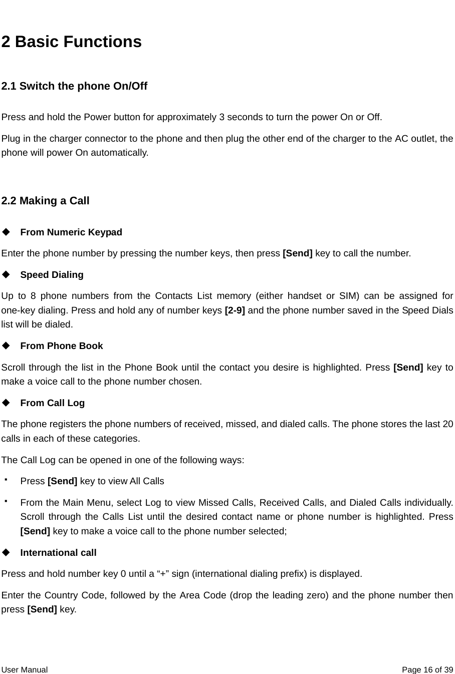  User Manual  Page 16 of 392 Basic Functions 2.1 Switch the phone On/Off Press and hold the Power button for approximately 3 seconds to turn the power On or Off. Plug in the charger connector to the phone and then plug the other end of the charger to the AC outlet, the phone will power On automatically.  2.2 Making a Call  From Numeric Keypad   Enter the phone number by pressing the number keys, then press [Send] key to call the number.    Speed Dialing Up to 8 phone numbers from the Contacts List memory (either handset or SIM) can be assigned for one-key dialing. Press and hold any of number keys [2-9] and the phone number saved in the Speed Dials list will be dialed.  From Phone Book Scroll through the list in the Phone Book until the contact you desire is highlighted. Press [Send] key to make a voice call to the phone number chosen.   From Call Log The phone registers the phone numbers of received, missed, and dialed calls. The phone stores the last 20 calls in each of these categories. The Call Log can be opened in one of the following ways:  Press [Send] key to view All Calls   From the Main Menu, select Log to view Missed Calls, Received Calls, and Dialed Calls individually. Scroll through the Calls List until the desired contact name or phone number is highlighted. Press [Send] key to make a voice call to the phone number selected;    International call   Press and hold number key 0 until a “+” sign (international dialing prefix) is displayed. Enter the Country Code, followed by the Area Code (drop the leading zero) and the phone number then press [Send] key.  