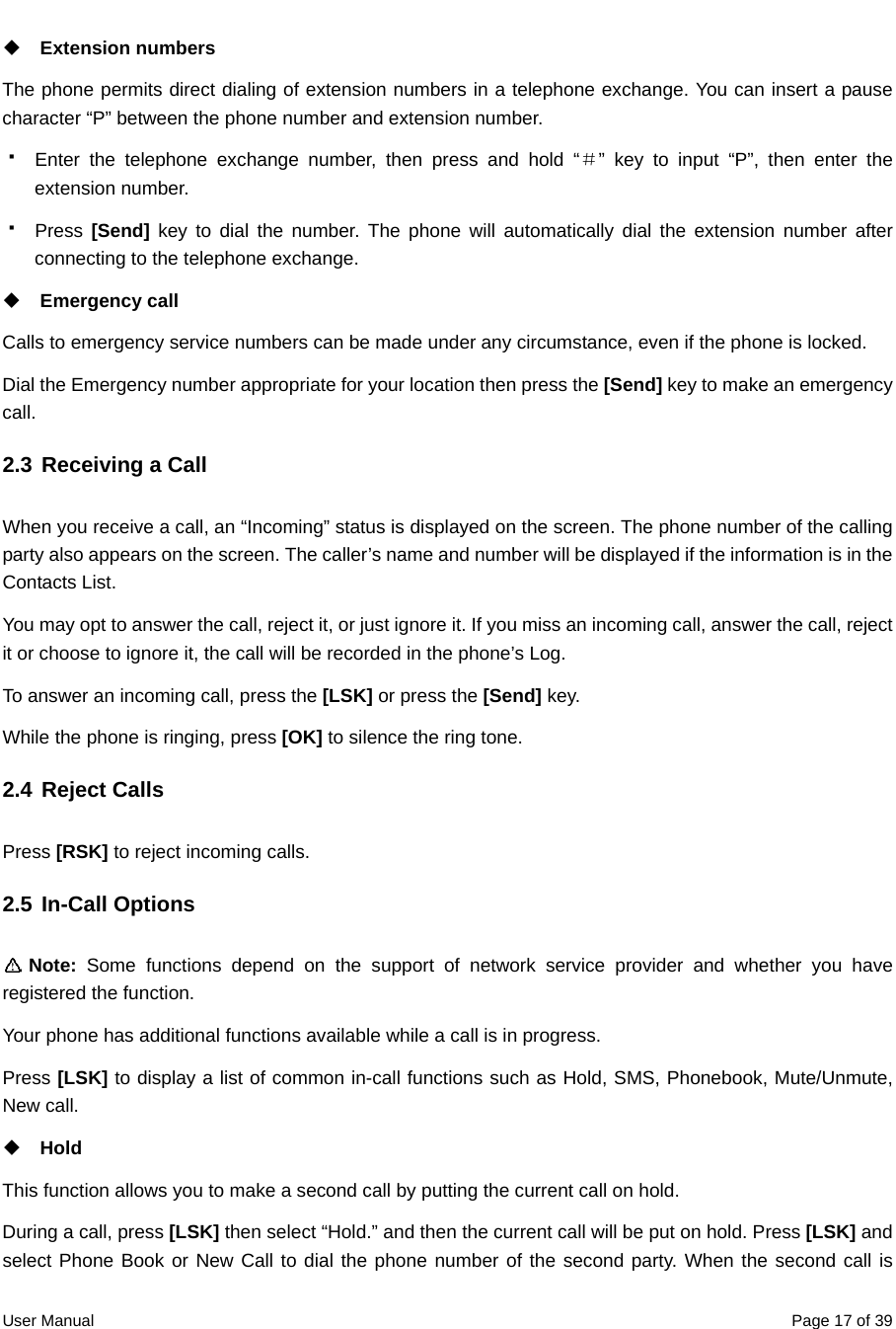  User Manual  Page 17 of 39 Extension numbers   The phone permits direct dialing of extension numbers in a telephone exchange. You can insert a pause character “P” between the phone number and extension number.     Enter the telephone exchange number, then press and hold “＃” key to input “P”, then enter the extension number.  Press [Send] key to dial the number. The phone will automatically dial the extension number after connecting to the telephone exchange.  Emergency call Calls to emergency service numbers can be made under any circumstance, even if the phone is locked. Dial the Emergency number appropriate for your location then press the [Send] key to make an emergency call. 2.3 Receiving a Call When you receive a call, an “Incoming” status is displayed on the screen. The phone number of the calling party also appears on the screen. The caller’s name and number will be displayed if the information is in the Contacts List. You may opt to answer the call, reject it, or just ignore it. If you miss an incoming call, answer the call, reject it or choose to ignore it, the call will be recorded in the phone’s Log. To answer an incoming call, press the [LSK] or press the [Send] key. While the phone is ringing, press [OK] to silence the ring tone.   2.4 Reject Calls Press [RSK] to reject incoming calls.   2.5 In-Call Options  Note:  Some functions depend on the support of network service provider and whether you have registered the function.   Your phone has additional functions available while a call is in progress.   Press [LSK] to display a list of common in-call functions such as Hold, SMS, Phonebook, Mute/Unmute, New call.  Hold This function allows you to make a second call by putting the current call on hold. During a call, press [LSK] then select “Hold.” and then the current call will be put on hold. Press [LSK] and select Phone Book or New Call to dial the phone number of the second party. When the second call is 