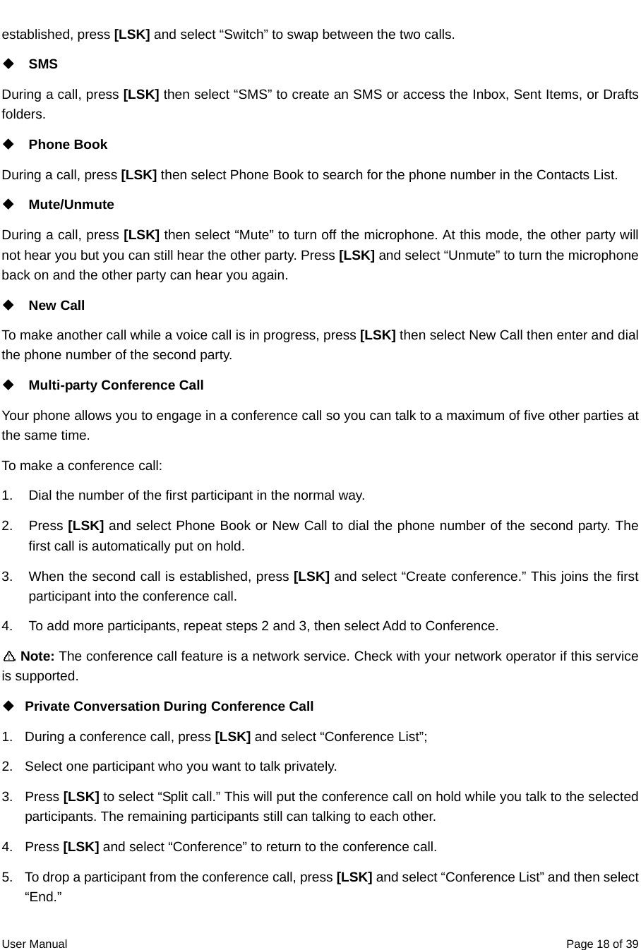  User Manual  Page 18 of 39established, press [LSK] and select “Switch” to swap between the two calls.    SMS During a call, press [LSK] then select “SMS” to create an SMS or access the Inbox, Sent Items, or Drafts folders.  Phone Book During a call, press [LSK] then select Phone Book to search for the phone number in the Contacts List.    Mute/Unmute During a call, press [LSK] then select “Mute” to turn off the microphone. At this mode, the other party will not hear you but you can still hear the other party. Press [LSK] and select “Unmute” to turn the microphone back on and the other party can hear you again.  New Call To make another call while a voice call is in progress, press [LSK] then select New Call then enter and dial the phone number of the second party.  Multi-party Conference Call   Your phone allows you to engage in a conference call so you can talk to a maximum of five other parties at the same time. To make a conference call: 1.  Dial the number of the first participant in the normal way.   2. Press [LSK] and select Phone Book or New Call to dial the phone number of the second party. The first call is automatically put on hold. 3.  When the second call is established, press [LSK] and select “Create conference.” This joins the first participant into the conference call.   4.  To add more participants, repeat steps 2 and 3, then select Add to Conference.    Note: The conference call feature is a network service. Check with your network operator if this service is supported.  Private Conversation During Conference Call   1.  During a conference call, press [LSK] and select “Conference List”;   2.  Select one participant who you want to talk privately.   3. Press [LSK] to select “Split call.” This will put the conference call on hold while you talk to the selected participants. The remaining participants still can talking to each other.   4. Press [LSK] and select “Conference” to return to the conference call. 5.  To drop a participant from the conference call, press [LSK] and select “Conference List” and then select “End.” 