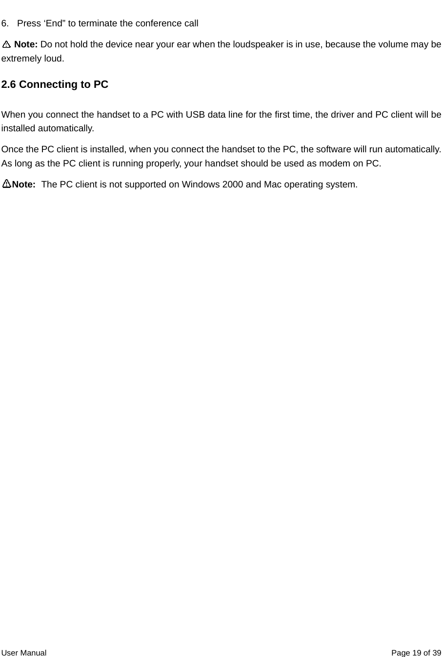  User Manual  Page 19 of 396.  Press ‘End” to terminate the conference call  Note: Do not hold the device near your ear when the loudspeaker is in use, because the volume may be extremely loud. 2.6 Connecting to PC When you connect the handset to a PC with USB data line for the first time, the driver and PC client will be installed automatically. Once the PC client is installed, when you connect the handset to the PC, the software will run automatically.   As long as the PC client is running properly, your handset should be used as modem on PC.   Note:  The PC client is not supported on Windows 2000 and Mac operating system. 