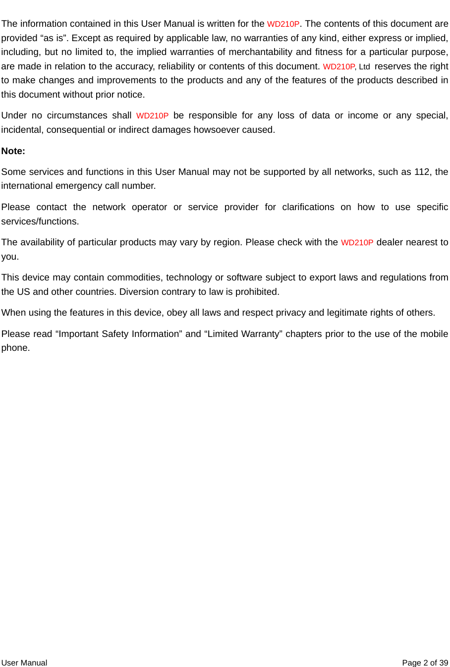  User Manual  Page 2 of 39The information contained in this User Manual is written for the WD210P. The contents of this document are provided “as is”. Except as required by applicable law, no warranties of any kind, either express or implied, including, but no limited to, the implied warranties of merchantability and fitness for a particular purpose, are made in relation to the accuracy, reliability or contents of this document. WD210P, Ltd  reserves the right to make changes and improvements to the products and any of the features of the products described in this document without prior notice. Under no circumstances shall WD210P be responsible for any loss of data or income or any special, incidental, consequential or indirect damages howsoever caused. Note: Some services and functions in this User Manual may not be supported by all networks, such as 112, the international emergency call number.   Please contact the network operator or service provider for clarifications on how to use specific services/functions.  The availability of particular products may vary by region. Please check with the WD210P dealer nearest to you. This device may contain commodities, technology or software subject to export laws and regulations from the US and other countries. Diversion contrary to law is prohibited. When using the features in this device, obey all laws and respect privacy and legitimate rights of others. Please read “Important Safety Information” and “Limited Warranty” chapters prior to the use of the mobile phone.  