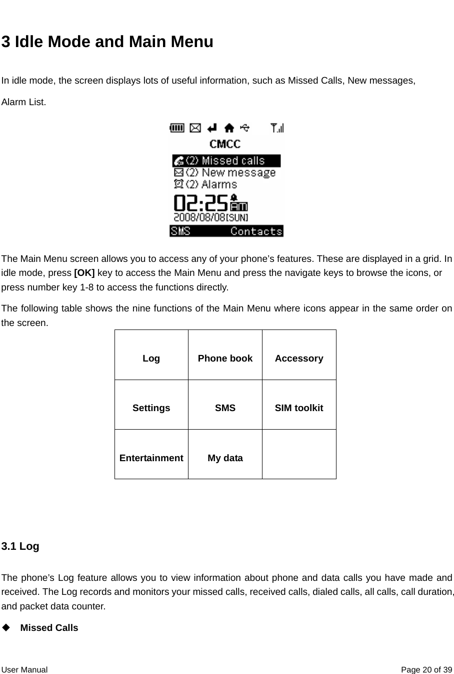  User Manual  Page 20 of 393 Idle Mode and Main Menu In idle mode, the screen displays lots of useful information, such as Missed Calls, New messages,  Alarm List.    The Main Menu screen allows you to access any of your phone’s features. These are displayed in a grid. In idle mode, press [OK] key to access the Main Menu and press the navigate keys to browse the icons, or press number key 1-8 to access the functions directly. The following table shows the nine functions of the Main Menu where icons appear in the same order on the screen.   Log Phone book Accessory Settings SMS SIM toolkit Entertainment My data     3.1 Log The phone’s Log feature allows you to view information about phone and data calls you have made and received. The Log records and monitors your missed calls, received calls, dialed calls, all calls, call duration, and packet data counter.    Missed Calls 