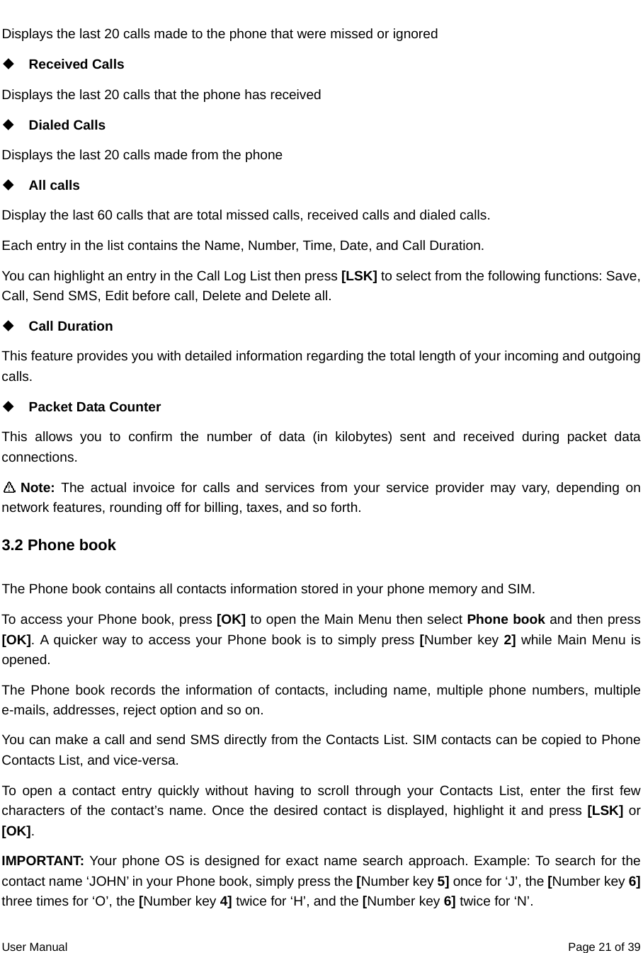  User Manual  Page 21 of 39Displays the last 20 calls made to the phone that were missed or ignored  Received Calls Displays the last 20 calls that the phone has received  Dialed Calls Displays the last 20 calls made from the phone  All calls Display the last 60 calls that are total missed calls, received calls and dialed calls. Each entry in the list contains the Name, Number, Time, Date, and Call Duration. You can highlight an entry in the Call Log List then press [LSK] to select from the following functions: Save, Call, Send SMS, Edit before call, Delete and Delete all.  Call Duration This feature provides you with detailed information regarding the total length of your incoming and outgoing calls.  Packet Data Counter This allows you to confirm the number of data (in kilobytes) sent and received during packet data connections.    Note:  The actual invoice for calls and services from your service provider may vary, depending on network features, rounding off for billing, taxes, and so forth. 3.2 Phone book   The Phone book contains all contacts information stored in your phone memory and SIM. To access your Phone book, press [OK] to open the Main Menu then select Phone book and then press [OK]. A quicker way to access your Phone book is to simply press [Number key 2] while Main Menu is opened.  The Phone book records the information of contacts, including name, multiple phone numbers, multiple e-mails, addresses, reject option and so on.   You can make a call and send SMS directly from the Contacts List. SIM contacts can be copied to Phone Contacts List, and vice-versa. To open a contact entry quickly without having to scroll through your Contacts List, enter the first few characters of the contact’s name. Once the desired contact is displayed, highlight it and press [LSK] or [OK]. IMPORTANT: Your phone OS is designed for exact name search approach. Example: To search for the contact name ‘JOHN’ in your Phone book, simply press the [Number key 5] once for ‘J’, the [Number key 6] three times for ‘O’, the [Number key 4] twice for ‘H’, and the [Number key 6] twice for ‘N’.   