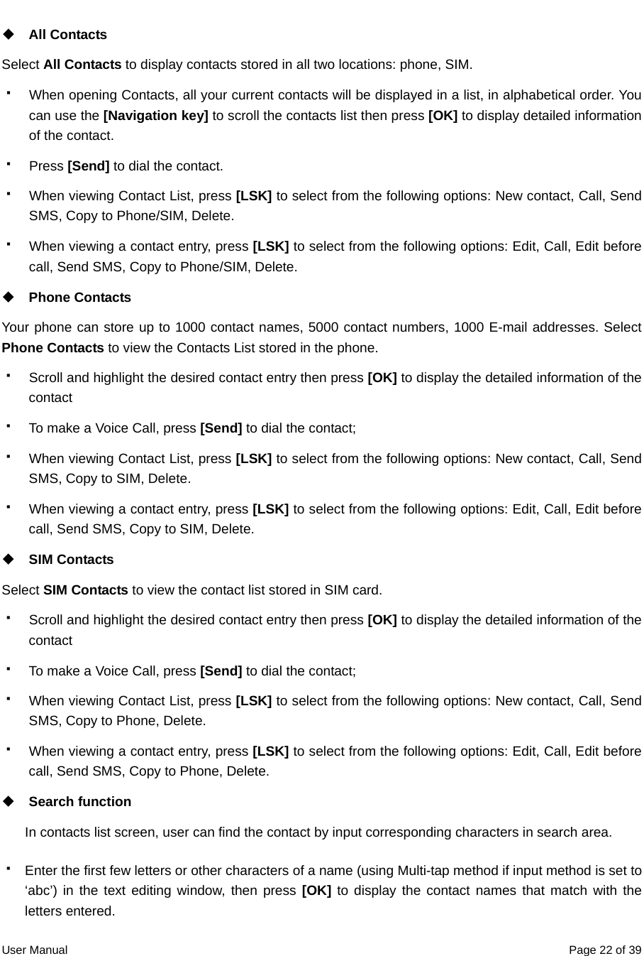  User Manual  Page 22 of 39 All Contacts Select All Contacts to display contacts stored in all two locations: phone, SIM.   When opening Contacts, all your current contacts will be displayed in a list, in alphabetical order. You can use the [Navigation key] to scroll the contacts list then press [OK] to display detailed information of the contact.  Press [Send] to dial the contact.   When viewing Contact List, press [LSK] to select from the following options: New contact, Call, Send SMS, Copy to Phone/SIM, Delete.   When viewing a contact entry, press [LSK] to select from the following options: Edit, Call, Edit before call, Send SMS, Copy to Phone/SIM, Delete.  Phone Contacts Your phone can store up to 1000 contact names, 5000 contact numbers, 1000 E-mail addresses. Select Phone Contacts to view the Contacts List stored in the phone.   Scroll and highlight the desired contact entry then press [OK] to display the detailed information of the contact    To make a Voice Call, press [Send] to dial the contact;     When viewing Contact List, press [LSK] to select from the following options: New contact, Call, Send SMS, Copy to SIM, Delete.   When viewing a contact entry, press [LSK] to select from the following options: Edit, Call, Edit before call, Send SMS, Copy to SIM, Delete.  SIM Contacts Select SIM Contacts to view the contact list stored in SIM card.     Scroll and highlight the desired contact entry then press [OK] to display the detailed information of the contact    To make a Voice Call, press [Send] to dial the contact;     When viewing Contact List, press [LSK] to select from the following options: New contact, Call, Send SMS, Copy to Phone, Delete.   When viewing a contact entry, press [LSK] to select from the following options: Edit, Call, Edit before call, Send SMS, Copy to Phone, Delete.  Search function In contacts list screen, user can find the contact by input corresponding characters in search area.   Enter the first few letters or other characters of a name (using Multi-tap method if input method is set to ‘abc’) in the text editing window, then press [OK] to display the contact names that match with the letters entered. 