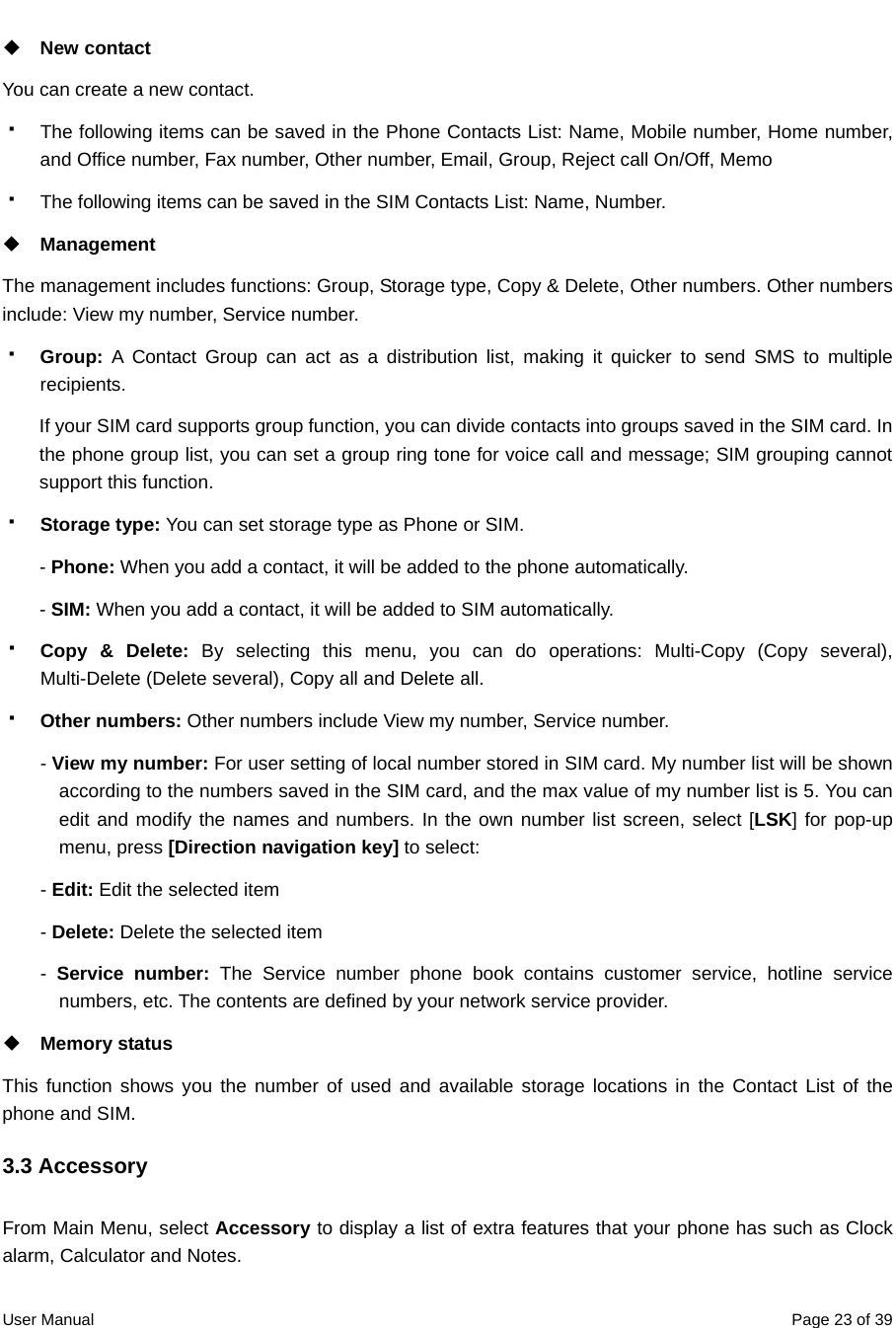  User Manual  Page 23 of 39 New contact You can create a new contact.   The following items can be saved in the Phone Contacts List: Name, Mobile number, Home number, and Office number, Fax number, Other number, Email, Group, Reject call On/Off, Memo   The following items can be saved in the SIM Contacts List: Name, Number.  Management The management includes functions: Group, Storage type, Copy &amp; Delete, Other numbers. Other numbers include: View my number, Service number.  Group:  A Contact Group can act as a distribution list, making it quicker to send SMS to multiple recipients.   If your SIM card supports group function, you can divide contacts into groups saved in the SIM card. In the phone group list, you can set a group ring tone for voice call and message; SIM grouping cannot support this function.  Storage type: You can set storage type as Phone or SIM.   - Phone: When you add a contact, it will be added to the phone automatically. - SIM: When you add a contact, it will be added to SIM automatically.  Copy &amp; Delete: By selecting this menu, you can do operations: Multi-Copy (Copy several), Multi-Delete (Delete several), Copy all and Delete all.  Other numbers: Other numbers include View my number, Service number. - View my number: For user setting of local number stored in SIM card. My number list will be shown according to the numbers saved in the SIM card, and the max value of my number list is 5. You can edit and modify the names and numbers. In the own number list screen, select [LSK] for pop-up menu, press [Direction navigation key] to select: - Edit: Edit the selected item - Delete: Delete the selected item -  Service number: The Service number phone book contains customer service, hotline service numbers, etc. The contents are defined by your network service provider.  Memory status This function shows you the number of used and available storage locations in the Contact List of the phone and SIM. 3.3 Accessory From Main Menu, select Accessory to display a list of extra features that your phone has such as Clock alarm, Calculator and Notes.   