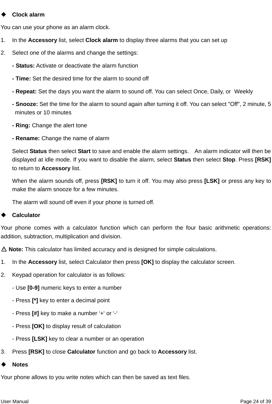  User Manual  Page 24 of 39 Clock alarm You can use your phone as an alarm clock. 1. In the Accessory list, select Clock alarm to display three alarms that you can set up 2.  Select one of the alarms and change the settings:     - Status: Activate or deactivate the alarm function   - Time: Set the desired time for the alarm to sound off - Repeat: Set the days you want the alarm to sound off. You can select Once, Daily, or   Weekly - Snooze: Set the time for the alarm to sound again after turning it off. You can select &quot;Off&quot;, 2 minute, 5 minutes or 10 minutes   - Ring: Change the alert tone - Rename: Change the name of alarm Select Status then select Start to save and enable the alarm settings.    An alarm indicator will then be displayed at idle mode. If you want to disable the alarm, select Status then select Stop. Press [RSK] to return to Accessory list. When the alarm sounds off, press [RSK] to turn it off. You may also press [LSK] or press any key to make the alarm snooze for a few minutes.   The alarm will sound off even if your phone is turned off.    Calculator Your phone comes with a calculator function which can perform the four basic arithmetic operations: addition, subtraction, multiplication and division.  Note: This calculator has limited accuracy and is designed for simple calculations. 1. In the Accessory list, select Calculator then press [OK] to display the calculator screen. 2.  Keypad operation for calculator is as follows: - Use [0-9] numeric keys to enter a number - Press [*] key to enter a decimal point - Press [#] key to make a number ‘+‘ or ‘-‘ - Press [OK] to display result of calculation - Press [LSK] key to clear a number or an operation   3. Press [RSK] to close Calculator function and go back to Accessory list.    Notes Your phone allows to you write notes which can then be saved as text files. 