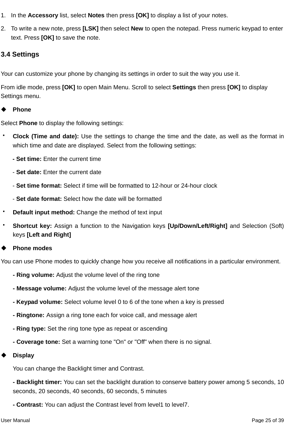  User Manual  Page 25 of 391. In the Accessory list, select Notes then press [OK] to display a list of your notes. 2.  To write a new note, press [LSK] then select New to open the notepad. Press numeric keypad to enter text. Press [OK] to save the note.   3.4 Settings Your can customize your phone by changing its settings in order to suit the way you use it.   From idle mode, press [OK] to open Main Menu. Scroll to select Settings then press [OK] to display Settings menu.    Phone Select Phone to display the following settings:  Clock (Time and date): Use the settings to change the time and the date, as well as the format in which time and date are displayed. Select from the following settings: - Set time: Enter the current time   - Set date: Enter the current date   - Set time format: Select if time will be formatted to 12-hour or 24-hour clock   - Set date format: Select how the date will be formatted  Default input method: Change the method of text input  Shortcut key: Assign a function to the Navigation keys [Up/Down/Left/Right] and Selection (Soft) keys [Left and Right]  Phone modes You can use Phone modes to quickly change how you receive all notifications in a particular environment.   - Ring volume: Adjust the volume level of the ring tone - Message volume: Adjust the volume level of the message alert tone - Keypad volume: Select volume level 0 to 6 of the tone when a key is pressed - Ringtone: Assign a ring tone each for voice call, and message alert - Ring type: Set the ring tone type as repeat or ascending - Coverage tone: Set a warning tone &quot;On&quot; or &quot;Off&quot; when there is no signal.  Display  You can change the Backlight timer and Contrast. - Backlight timer: You can set the backlight duration to conserve battery power among 5 seconds, 10 seconds, 20 seconds, 40 seconds, 60 seconds, 5 minutes - Contrast: You can adjust the Contrast level from level1 to level7. 