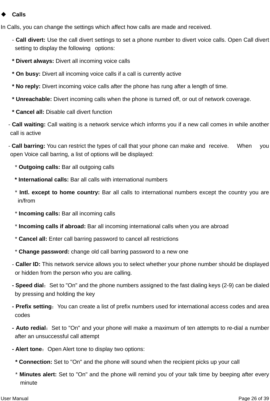  User Manual  Page 26 of 39 Calls In Calls, you can change the settings which affect how calls are made and received.   - Call divert: Use the call divert settings to set a phone number to divert voice calls. Open Call divert setting to display the following   options: * Divert always: Divert all incoming voice calls * On busy: Divert all incoming voice calls if a call is currently active * No reply: Divert incoming voice calls after the phone has rung after a length of time.   * Unreachable: Divert incoming calls when the phone is turned off, or out of network coverage.   * Cancel all: Disable call divert function - Call waiting: Call waiting is a network service which informs you if a new call comes in while another call is active - Call barring: You can restrict the types of call that your phone can make and   receive.  When  you open Voice call barring, a list of options will be displayed: * Outgoing calls: Bar all outgoing calls * International calls: Bar all calls with international numbers * Intl. except to home country: Bar all calls to international numbers except the country you are in/from * Incoming calls: Bar all incoming calls * Incoming calls if abroad: Bar all incoming international calls when you are abroad * Cancel all: Enter call barring password to cancel all restrictions * Change password: change old call barring password to a new one - Caller ID: This network service allows you to select whether your phone number should be displayed or hidden from the person who you are calling. - Speed dial：Set to &quot;On&quot; and the phone numbers assigned to the fast dialing keys (2-9) can be dialed by pressing and holding the key - Prefix setting：You can create a list of prefix numbers used for international access codes and area codes  - Auto redial：Set to &quot;On&quot; and your phone will make a maximum of ten attempts to re-dial a number after an unsuccessful call attempt - Alert tone：Open Alert tone to display two options: * Connection: Set to &quot;On&quot; and the phone will sound when the recipient picks up your call * Minutes alert: Set to &quot;On&quot; and the phone will remind you of your talk time by beeping after every minute 