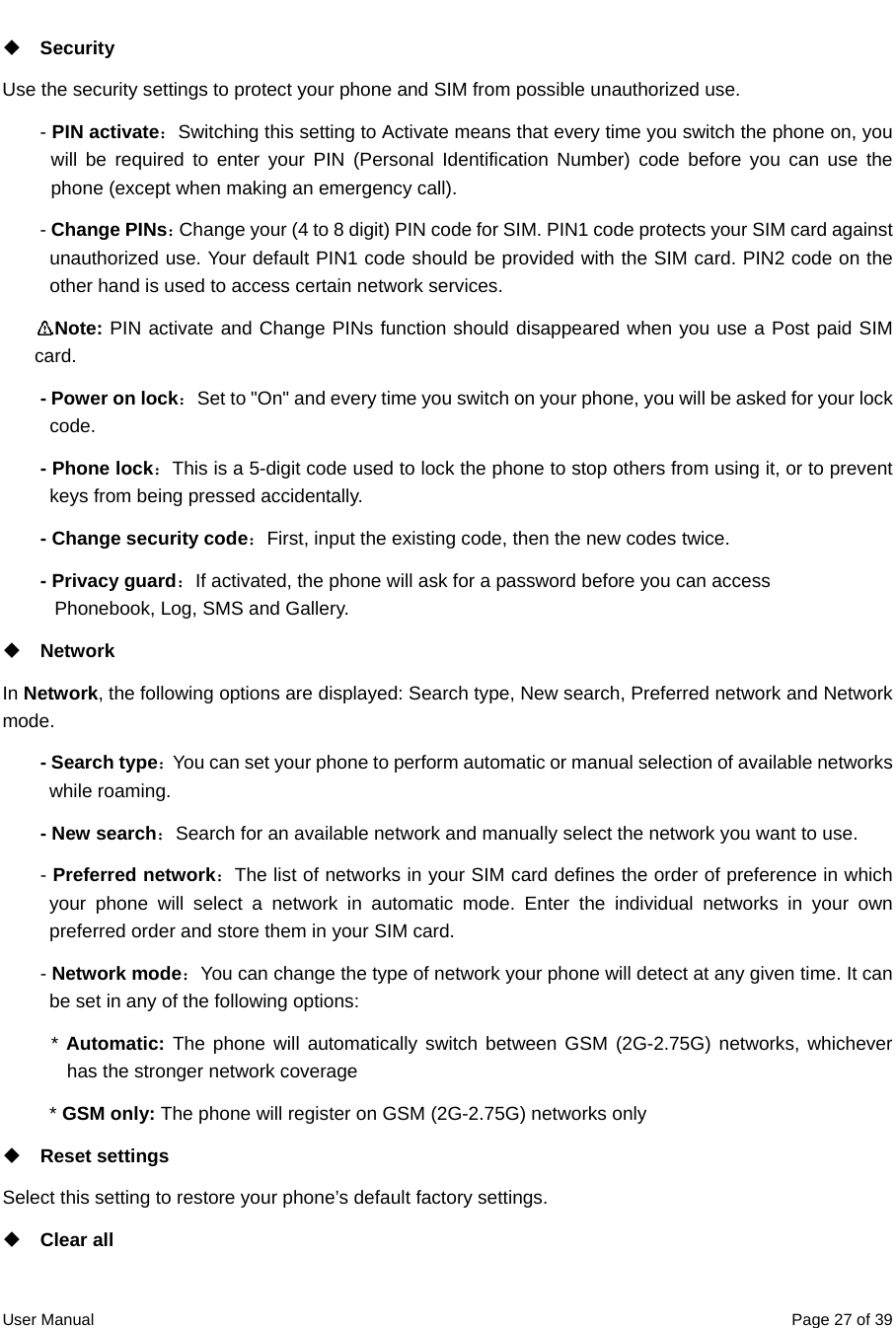  User Manual  Page 27 of 39 Security Use the security settings to protect your phone and SIM from possible unauthorized use. - PIN activate：Switching this setting to Activate means that every time you switch the phone on, you will be required to enter your PIN (Personal Identification Number) code before you can use the phone (except when making an emergency call). - Change PINs：Change your (4 to 8 digit) PIN code for SIM. PIN1 code protects your SIM card against unauthorized use. Your default PIN1 code should be provided with the SIM card. PIN2 code on the other hand is used to access certain network services.  Note: PIN activate and Change PINs function should disappeared when you use a Post paid SIM card. - Power on lock：Set to &quot;On&quot; and every time you switch on your phone, you will be asked for your lock code.  - Phone lock：This is a 5-digit code used to lock the phone to stop others from using it, or to prevent keys from being pressed accidentally. - Change security code：First, input the existing code, then the new codes twice. - Privacy guard：If activated, the phone will ask for a password before you can access           Phonebook, Log, SMS and Gallery.  Network  In Network, the following options are displayed: Search type, New search, Preferred network and Network mode. - Search type：You can set your phone to perform automatic or manual selection of available networks while roaming. - New search：Search for an available network and manually select the network you want to use.   - Preferred network：The list of networks in your SIM card defines the order of preference in which your phone will select a network in automatic mode. Enter the individual networks in your own preferred order and store them in your SIM card.   - Network mode：You can change the type of network your phone will detect at any given time. It can be set in any of the following options: * Automatic: The phone will automatically switch between GSM (2G-2.75G) networks, whichever has the stronger network coverage   * GSM only: The phone will register on GSM (2G-2.75G) networks only  Reset settings   Select this setting to restore your phone’s default factory settings.    Clear all   