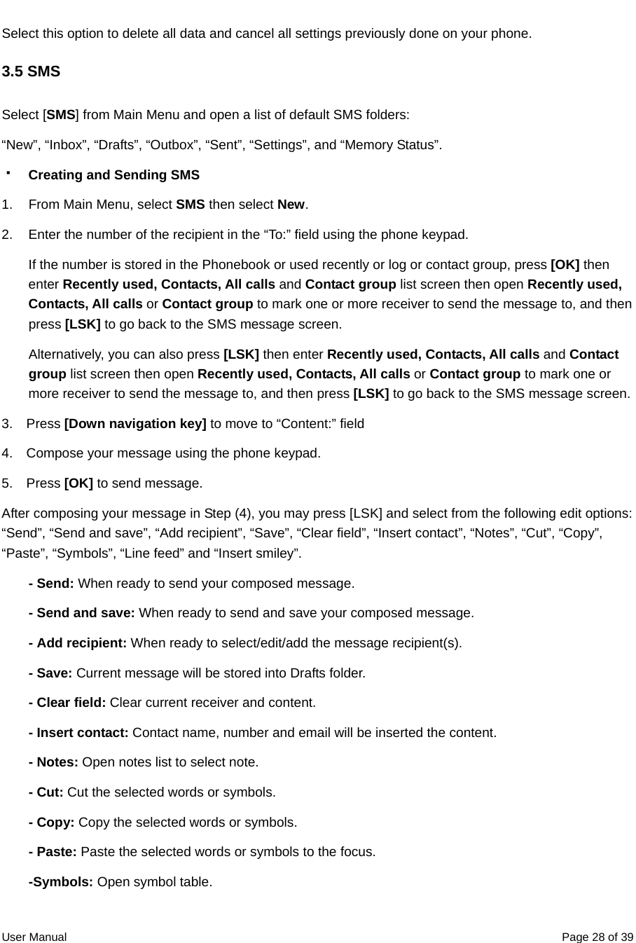  User Manual  Page 28 of 39Select this option to delete all data and cancel all settings previously done on your phone. 3.5 SMS Select [SMS] from Main Menu and open a list of default SMS folders: “New”, “Inbox”, “Drafts”, “Outbox”, “Sent”, “Settings”, and “Memory Status”.  Creating and Sending SMS  1.  From Main Menu, select SMS then select New. 2.  Enter the number of the recipient in the “To:” field using the phone keypad.   If the number is stored in the Phonebook or used recently or log or contact group, press [OK] then enter Recently used, Contacts, All calls and Contact group list screen then open Recently used, Contacts, All calls or Contact group to mark one or more receiver to send the message to, and then press [LSK] to go back to the SMS message screen. Alternatively, you can also press [LSK] then enter Recently used, Contacts, All calls and Contact group list screen then open Recently used, Contacts, All calls or Contact group to mark one or more receiver to send the message to, and then press [LSK] to go back to the SMS message screen. 3.  Press [Down navigation key] to move to “Content:” field 4.    Compose your message using the phone keypad. 5.  Press [OK] to send message. After composing your message in Step (4), you may press [LSK] and select from the following edit options: “Send”, “Send and save”, “Add recipient”, “Save”, “Clear field”, “Insert contact”, “Notes”, “Cut”, “Copy”, “Paste”, “Symbols”, “Line feed” and “Insert smiley”.   - Send: When ready to send your composed message.   - Send and save: When ready to send and save your composed message. - Add recipient: When ready to select/edit/add the message recipient(s). - Save: Current message will be stored into Drafts folder.   - Clear field: Clear current receiver and content. - Insert contact: Contact name, number and email will be inserted the content. - Notes: Open notes list to select note. - Cut: Cut the selected words or symbols. - Copy: Copy the selected words or symbols. - Paste: Paste the selected words or symbols to the focus. -Symbols: Open symbol table.   