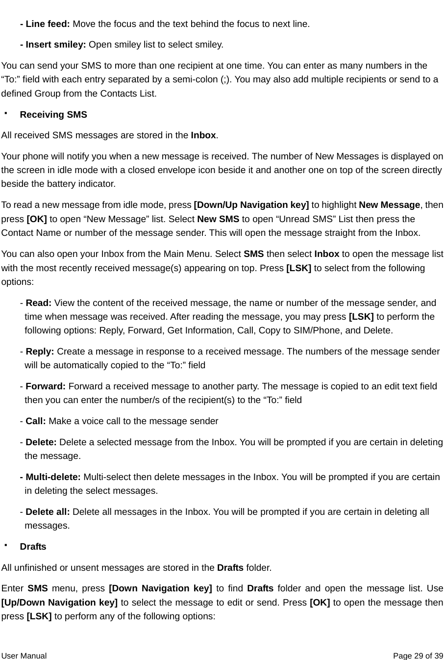  User Manual  Page 29 of 39- Line feed: Move the focus and the text behind the focus to next line. - Insert smiley: Open smiley list to select smiley. You can send your SMS to more than one recipient at one time. You can enter as many numbers in the “To:” field with each entry separated by a semi-colon (;). You may also add multiple recipients or send to a defined Group from the Contacts List.  Receiving SMS All received SMS messages are stored in the Inbox. Your phone will notify you when a new message is received. The number of New Messages is displayed on the screen in idle mode with a closed envelope icon beside it and another one on top of the screen directly beside the battery indicator.   To read a new message from idle mode, press [Down/Up Navigation key] to highlight New Message, then press [OK] to open “New Message” list. Select New SMS to open “Unread SMS” List then press the Contact Name or number of the message sender. This will open the message straight from the Inbox.   You can also open your Inbox from the Main Menu. Select SMS then select Inbox to open the message list with the most recently received message(s) appearing on top. Press [LSK] to select from the following options:  - Read: View the content of the received message, the name or number of the message sender, and time when message was received. After reading the message, you may press [LSK] to perform the following options: Reply, Forward, Get Information, Call, Copy to SIM/Phone, and Delete. - Reply: Create a message in response to a received message. The numbers of the message sender will be automatically copied to the “To:” field - Forward: Forward a received message to another party. The message is copied to an edit text field then you can enter the number/s of the recipient(s) to the “To:” field - Call: Make a voice call to the message sender   - Delete: Delete a selected message from the Inbox. You will be prompted if you are certain in deleting the message. - Multi-delete: Multi-select then delete messages in the Inbox. You will be prompted if you are certain in deleting the select messages. - Delete all: Delete all messages in the Inbox. You will be prompted if you are certain in deleting all messages.  Drafts All unfinished or unsent messages are stored in the Drafts folder. Enter SMS menu, press [Down Navigation key] to find Drafts folder and open the message list. Use [Up/Down Navigation key] to select the message to edit or send. Press [OK] to open the message then press [LSK] to perform any of the following options:   