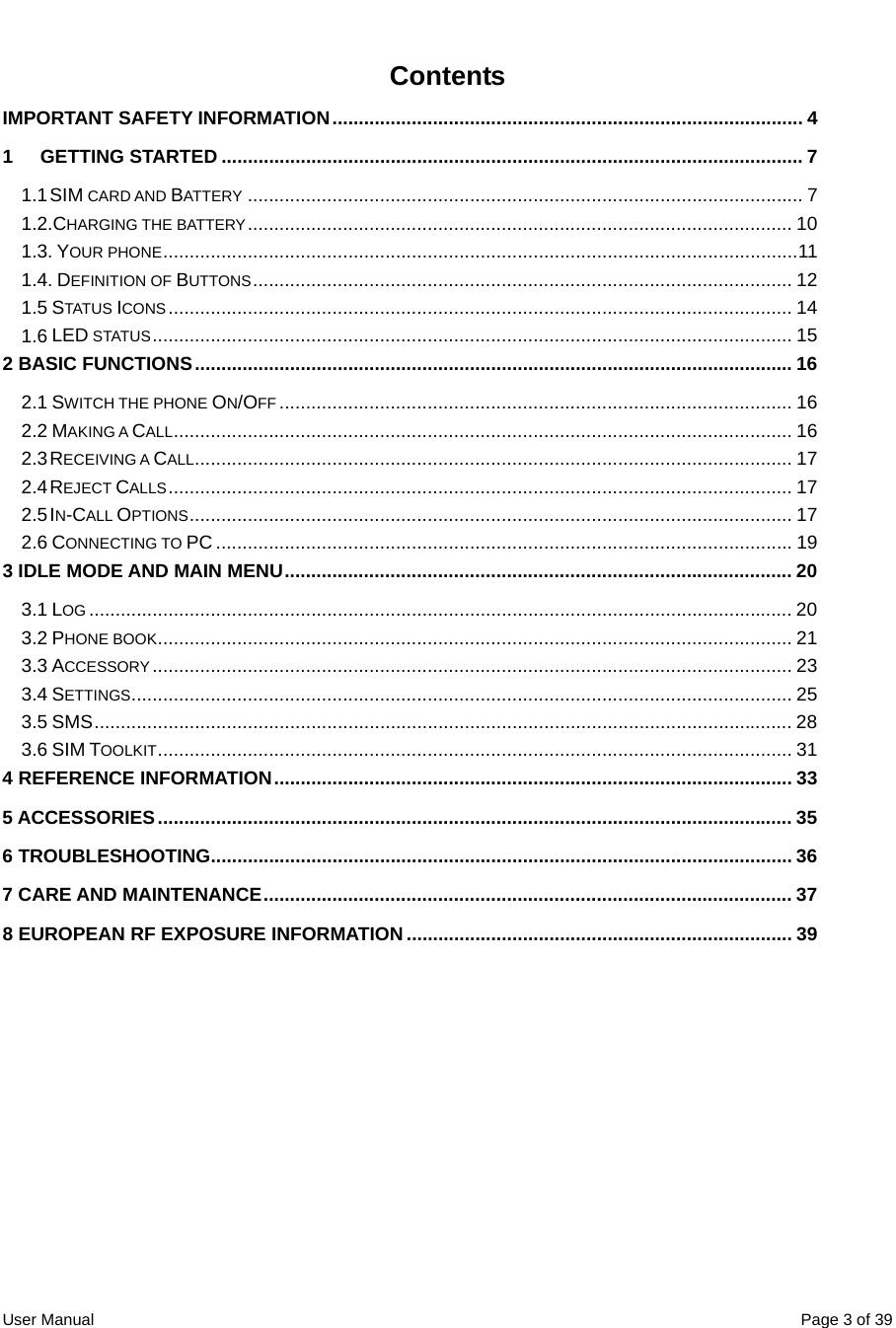  User Manual  Page 3 of 39Contents IMPORTANT SAFETY INFORMATION......................................................................................... 4 1 GETTING STARTED .............................................................................................................. 7 1.1 SIM CARD AND BATTERY ......................................................................................................... 7 1.2.CHARGING THE BATTERY....................................................................................................... 10 1.3. YOUR PHONE........................................................................................................................11 1.4. DEFINITION OF BUTTONS...................................................................................................... 12 1.5 STATUS ICONS...................................................................................................................... 14 1.6 LED STATUS......................................................................................................................... 15 2 BASIC FUNCTIONS................................................................................................................. 16 2.1 SWITCH THE PHONE ON/OFF ................................................................................................. 16 2.2 MAKING A CALL..................................................................................................................... 16 2.3 RECEIVING A CALL................................................................................................................. 17 2.4 REJECT CALLS...................................................................................................................... 17 2.5 IN-CALL OPTIONS.................................................................................................................. 17 2.6 CONNECTING TO PC ............................................................................................................. 19 3 IDLE MODE AND MAIN MENU................................................................................................ 20 3.1 LOG ..................................................................................................................................... 20 3.2 PHONE BOOK........................................................................................................................ 21 3.3 ACCESSORY......................................................................................................................... 23 3.4 SETTINGS............................................................................................................................. 25 3.5 SMS.................................................................................................................................... 28 3.6 SIM TOOLKIT........................................................................................................................ 31 4 REFERENCE INFORMATION.................................................................................................. 33 5 ACCESSORIES........................................................................................................................ 35 6 TROUBLESHOOTING.............................................................................................................. 36 7 CARE AND MAINTENANCE.................................................................................................... 37 8 EUROPEAN RF EXPOSURE INFORMATION......................................................................... 39  