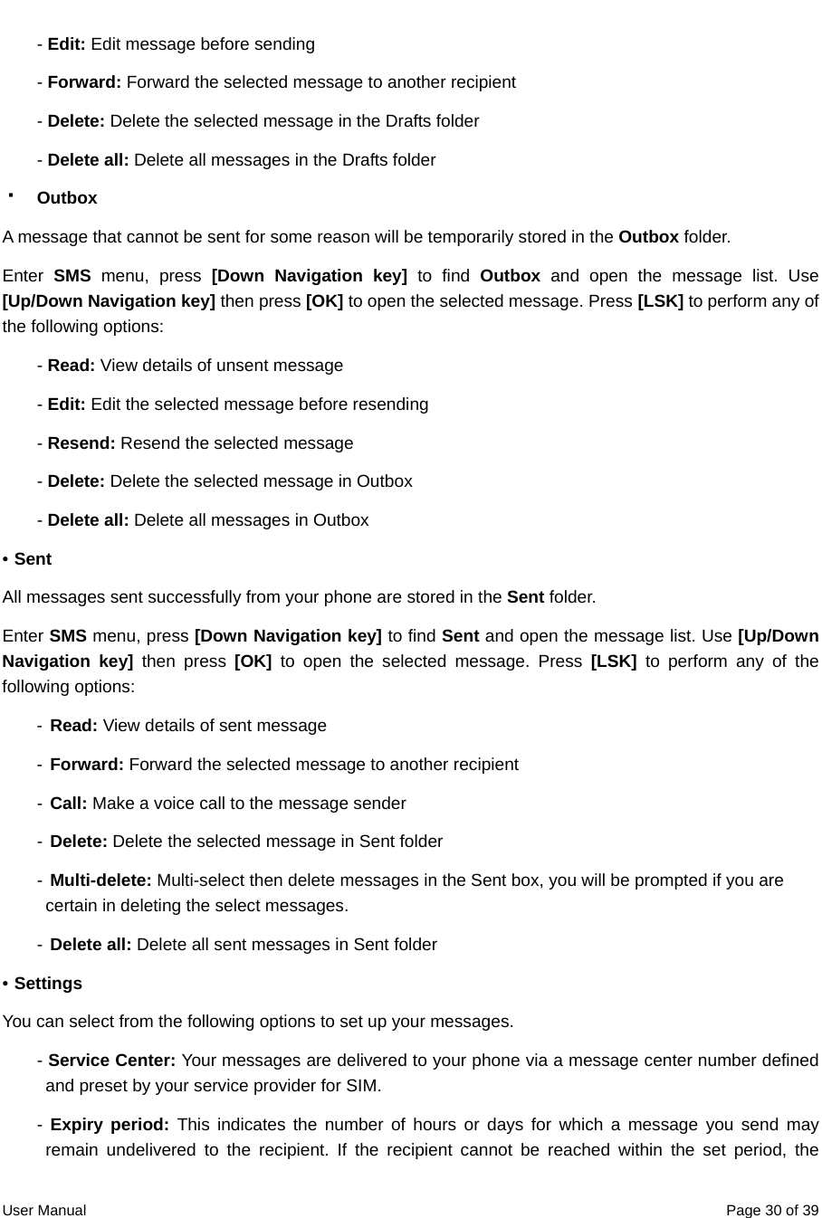  User Manual  Page 30 of 39- Edit: Edit message before sending - Forward: Forward the selected message to another recipient - Delete: Delete the selected message in the Drafts folder - Delete all: Delete all messages in the Drafts folder  Outbox A message that cannot be sent for some reason will be temporarily stored in the Outbox folder. Enter  SMS menu, press [Down Navigation key] to find Outbox and open the message list. Use [Up/Down Navigation key] then press [OK] to open the selected message. Press [LSK] to perform any of the following options: - Read: View details of unsent message - Edit: Edit the selected message before resending - Resend: Resend the selected message - Delete: Delete the selected message in Outbox - Delete all: Delete all messages in Outbox • Sent All messages sent successfully from your phone are stored in the Sent folder. Enter SMS menu, press [Down Navigation key] to find Sent and open the message list. Use [Up/Down Navigation key] then press [OK] to open the selected message. Press [LSK] to perform any of the following options: - Read: View details of sent message - Forward: Forward the selected message to another recipient - Call: Make a voice call to the message sender - Delete: Delete the selected message in Sent folder -  Multi-delete: Multi-select then delete messages in the Sent box, you will be prompted if you are certain in deleting the select messages. - Delete all: Delete all sent messages in Sent folder • Settings You can select from the following options to set up your messages. - Service Center: Your messages are delivered to your phone via a message center number defined and preset by your service provider for SIM. - Expiry period: This indicates the number of hours or days for which a message you send may remain undelivered to the recipient. If the recipient cannot be reached within the set period, the 