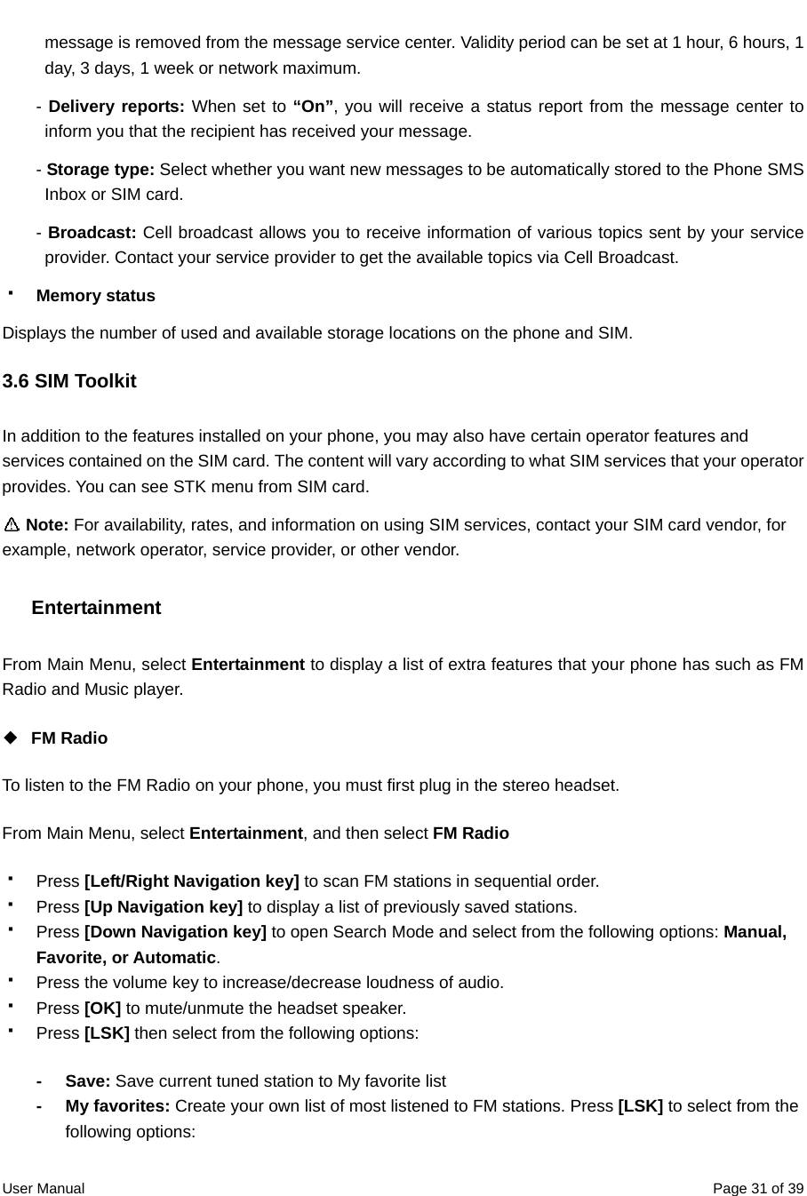  User Manual  Page 31 of 39message is removed from the message service center. Validity period can be set at 1 hour, 6 hours, 1 day, 3 days, 1 week or network maximum.   - Delivery reports: When set to “On”, you will receive a status report from the message center to inform you that the recipient has received your message.   - Storage type: Select whether you want new messages to be automatically stored to the Phone SMS Inbox or SIM card. - Broadcast: Cell broadcast allows you to receive information of various topics sent by your service provider. Contact your service provider to get the available topics via Cell Broadcast.    Memory status Displays the number of used and available storage locations on the phone and SIM. 3.6 SIM Toolkit In addition to the features installed on your phone, you may also have certain operator features and services contained on the SIM card. The content will vary according to what SIM services that your operator provides. You can see STK menu from SIM card.    Note: For availability, rates, and information on using SIM services, contact your SIM card vendor, for example, network operator, service provider, or other vendor.  Entertainment From Main Menu, select Entertainment to display a list of extra features that your phone has such as FM Radio and Music player.   ◆  FM Radio To listen to the FM Radio on your phone, you must first plug in the stereo headset. From Main Menu, select Entertainment, and then select FM Radio  Press [Left/Right Navigation key] to scan FM stations in sequential order.    Press [Up Navigation key] to display a list of previously saved stations.  Press [Down Navigation key] to open Search Mode and select from the following options: Manual, Favorite, or Automatic.   Press the volume key to increase/decrease loudness of audio.  Press [OK] to mute/unmute the headset speaker.  Press [LSK] then select from the following options: - Save: Save current tuned station to My favorite list - My favorites: Create your own list of most listened to FM stations. Press [LSK] to select from the following options: 